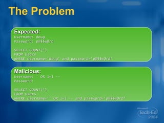 The Problem Expected: Username: doug Password: p@$$w0rd SELECT COUNT(*) FROM Users  WHERE username='doug' and password='p@$$w0rd' Malicious: Username: ' OR 1=1 -- Password:  SELECT COUNT(*) FROM Users WHERE username='' OR 1=1 -- and password='p@$$w0rd' 
