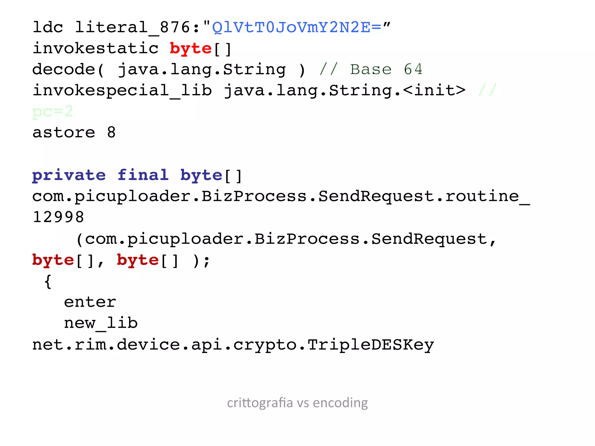 ldc literal_876:"QlVtT0JoVmY2N2E=”!
invokestatic byte[]
decode( java.lang.String )
invokespecial_lib java.lang.String.<init> //
pc=2!
astore 8!
!
private final byte[]
com.picuploader.BizProcess.SendRequest.routine_
12998     !
      (com.picuploader.BizProcess.SendRequest,
byte[], byte[] );!
  {!
     enter!
     new_lib
net.rim.device.api.crypto.TripleDESKey!
!

                  cri?ograﬁa	
  vs	
  encoding
 