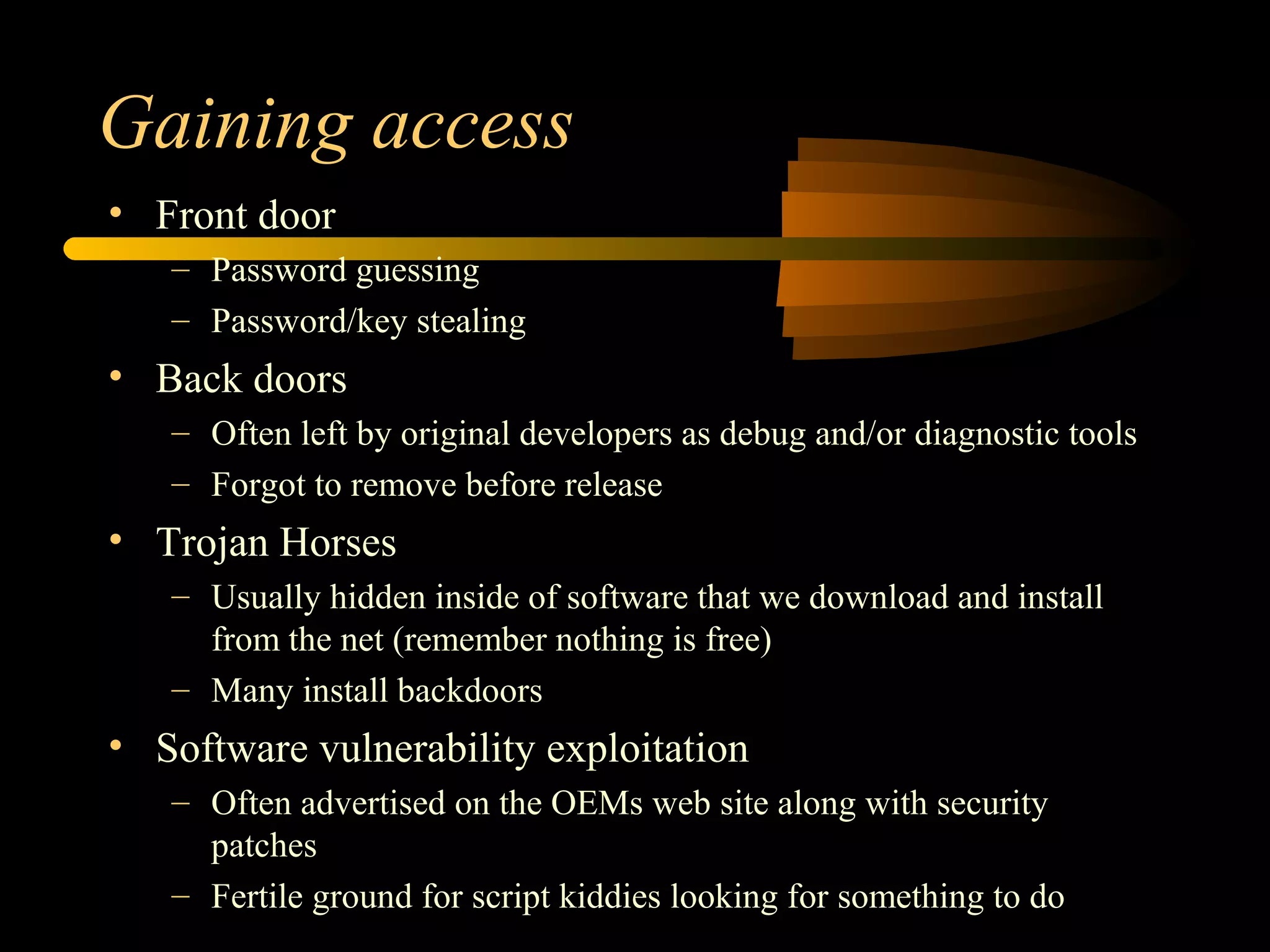 Gaining access
• Front door
– Password guessing
– Password/key stealing
• Back doors
– Often left by original developers as debug and/or diagnostic tools
– Forgot to remove before release
• Trojan Horses
– Usually hidden inside of software that we download and install
from the net (remember nothing is free)
– Many install backdoors
• Software vulnerability exploitation
– Often advertised on the OEMs web site along with security
patches
– Fertile ground for script kiddies looking for something to do
 