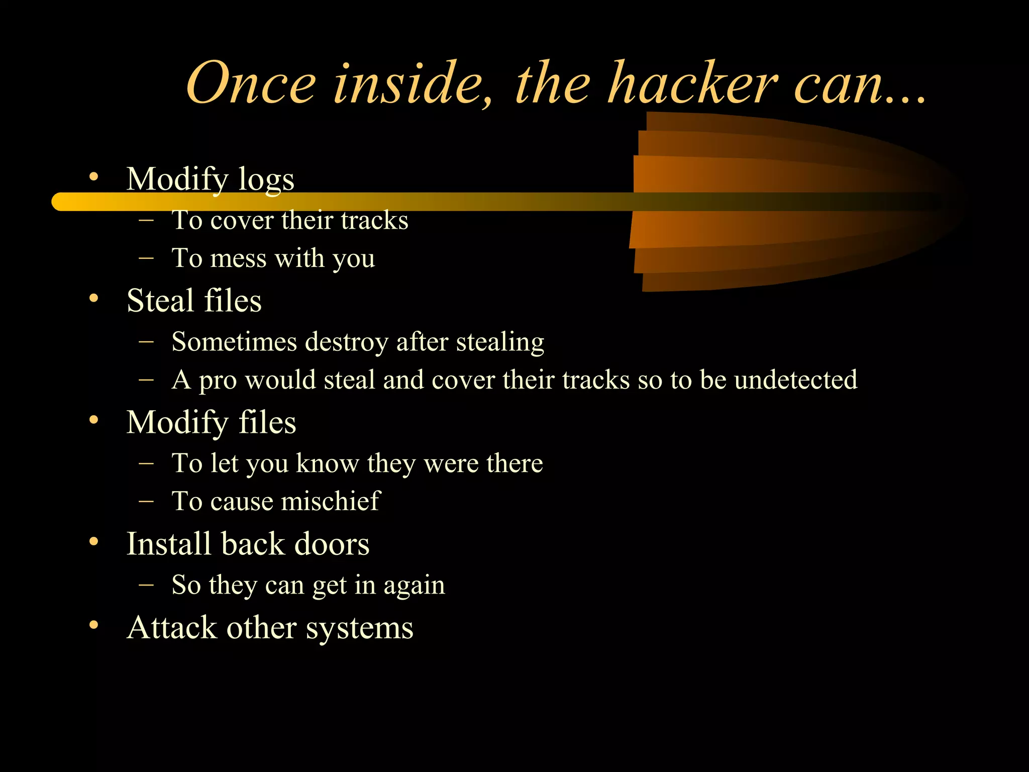Once inside, the hacker can...
• Modify logs
– To cover their tracks
– To mess with you
• Steal files
– Sometimes destroy after stealing
– A pro would steal and cover their tracks so to be undetected
• Modify files
– To let you know they were there
– To cause mischief
• Install back doors
– So they can get in again
• Attack other systems
 