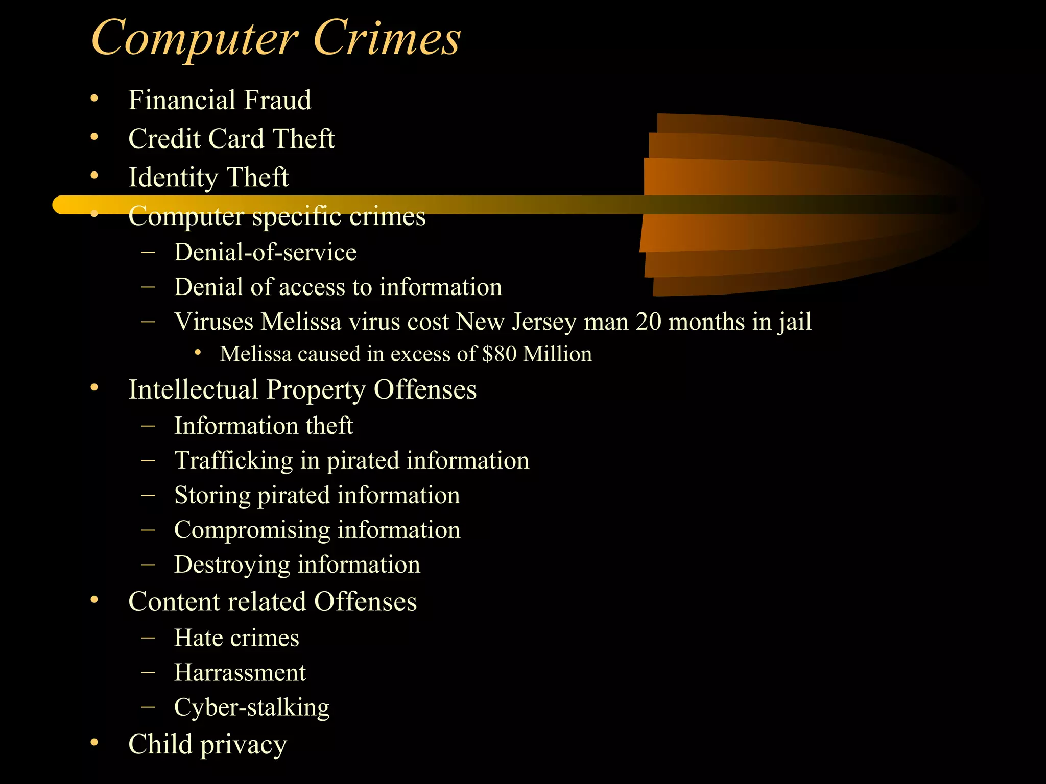 Computer Crimes
• Financial Fraud
• Credit Card Theft
• Identity Theft
• Computer specific crimes
– Denial-of-service
– Denial of access to information
– Viruses Melissa virus cost New Jersey man 20 months in jail
• Melissa caused in excess of $80 Million
• Intellectual Property Offenses
– Information theft
– Trafficking in pirated information
– Storing pirated information
– Compromising information
– Destroying information
• Content related Offenses
– Hate crimes
– Harrassment
– Cyber-stalking
• Child privacy
 