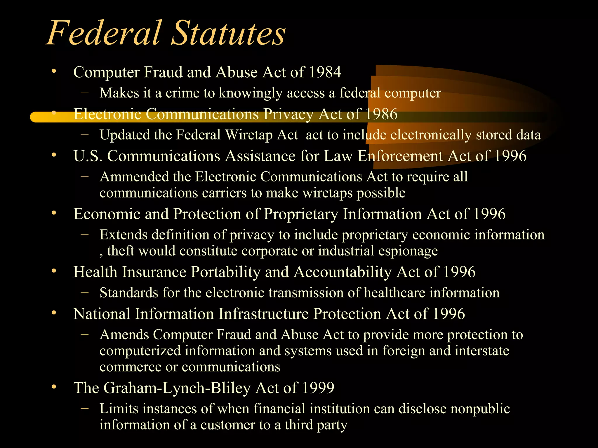 Federal Statutes
• Computer Fraud and Abuse Act of 1984
– Makes it a crime to knowingly access a federal computer
• Electronic Communications Privacy Act of 1986
– Updated the Federal Wiretap Act act to include electronically stored data
• U.S. Communications Assistance for Law Enforcement Act of 1996
– Ammended the Electronic Communications Act to require all
communications carriers to make wiretaps possible
• Economic and Protection of Proprietary Information Act of 1996
– Extends definition of privacy to include proprietary economic information
, theft would constitute corporate or industrial espionage
• Health Insurance Portability and Accountability Act of 1996
– Standards for the electronic transmission of healthcare information
• National Information Infrastructure Protection Act of 1996
– Amends Computer Fraud and Abuse Act to provide more protection to
computerized information and systems used in foreign and interstate
commerce or communications
• The Graham-Lynch-Bliley Act of 1999
– Limits instances of when financial institution can disclose nonpublic
information of a customer to a third party
 