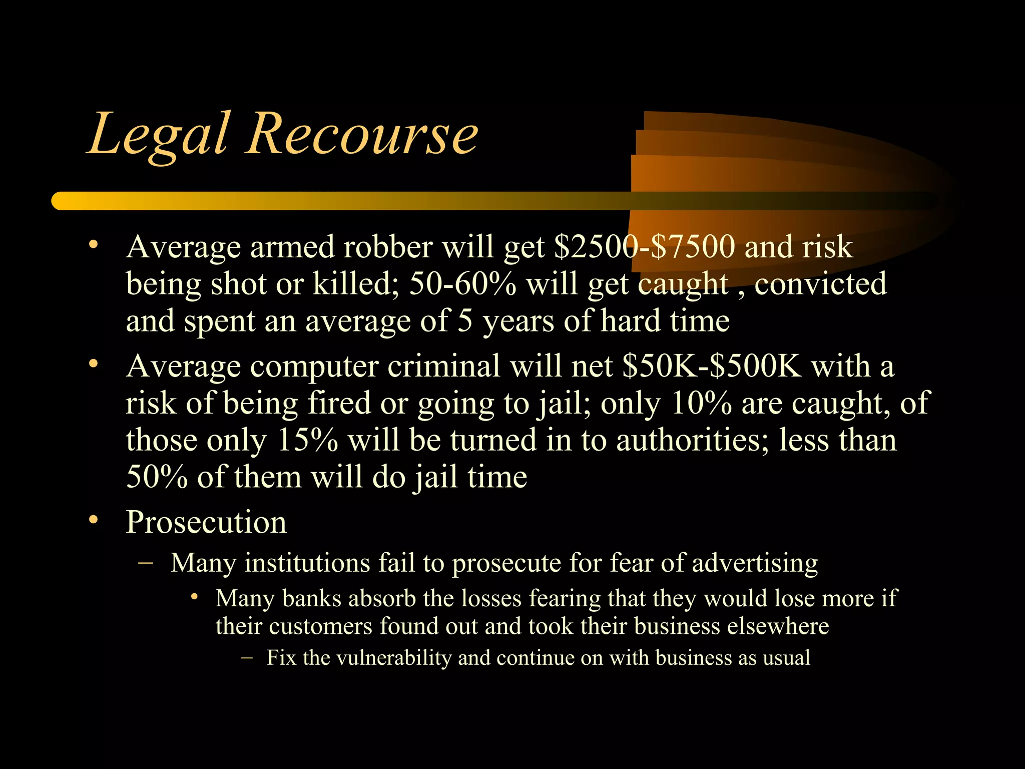 Legal Recourse
• Average armed robber will get $2500-$7500 and risk
being shot or killed; 50-60% will get caught , convicted
and spent an average of 5 years of hard time
• Average computer criminal will net $50K-$500K with a
risk of being fired or going to jail; only 10% are caught, of
those only 15% will be turned in to authorities; less than
50% of them will do jail time
• Prosecution
– Many institutions fail to prosecute for fear of advertising
• Many banks absorb the losses fearing that they would lose more if
their customers found out and took their business elsewhere
– Fix the vulnerability and continue on with business as usual
 