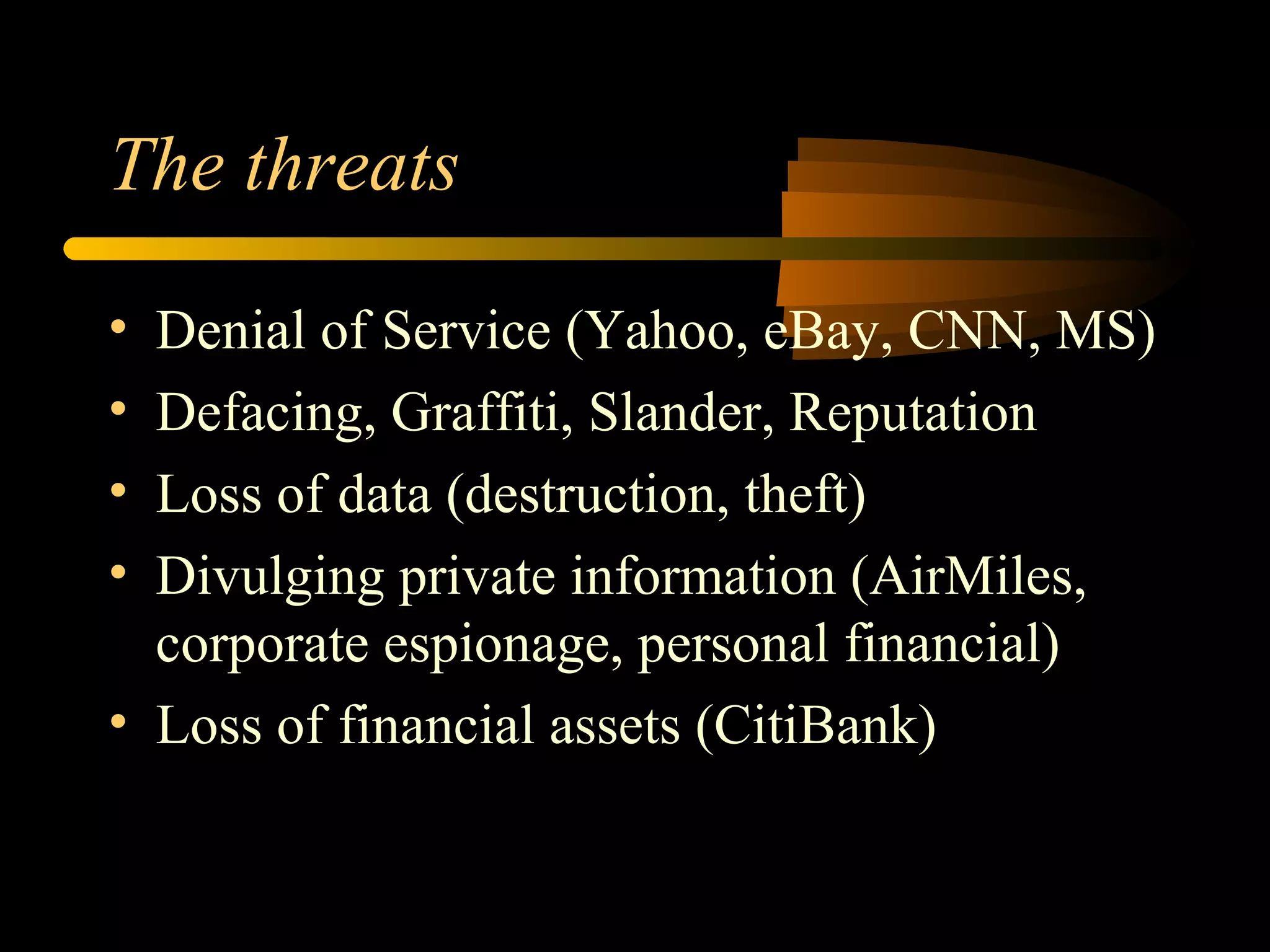 The threats
• Denial of Service (Yahoo, eBay, CNN, MS)
• Defacing, Graffiti, Slander, Reputation
• Loss of data (destruction, theft)
• Divulging private information (AirMiles,
corporate espionage, personal financial)
• Loss of financial assets (CitiBank)
 