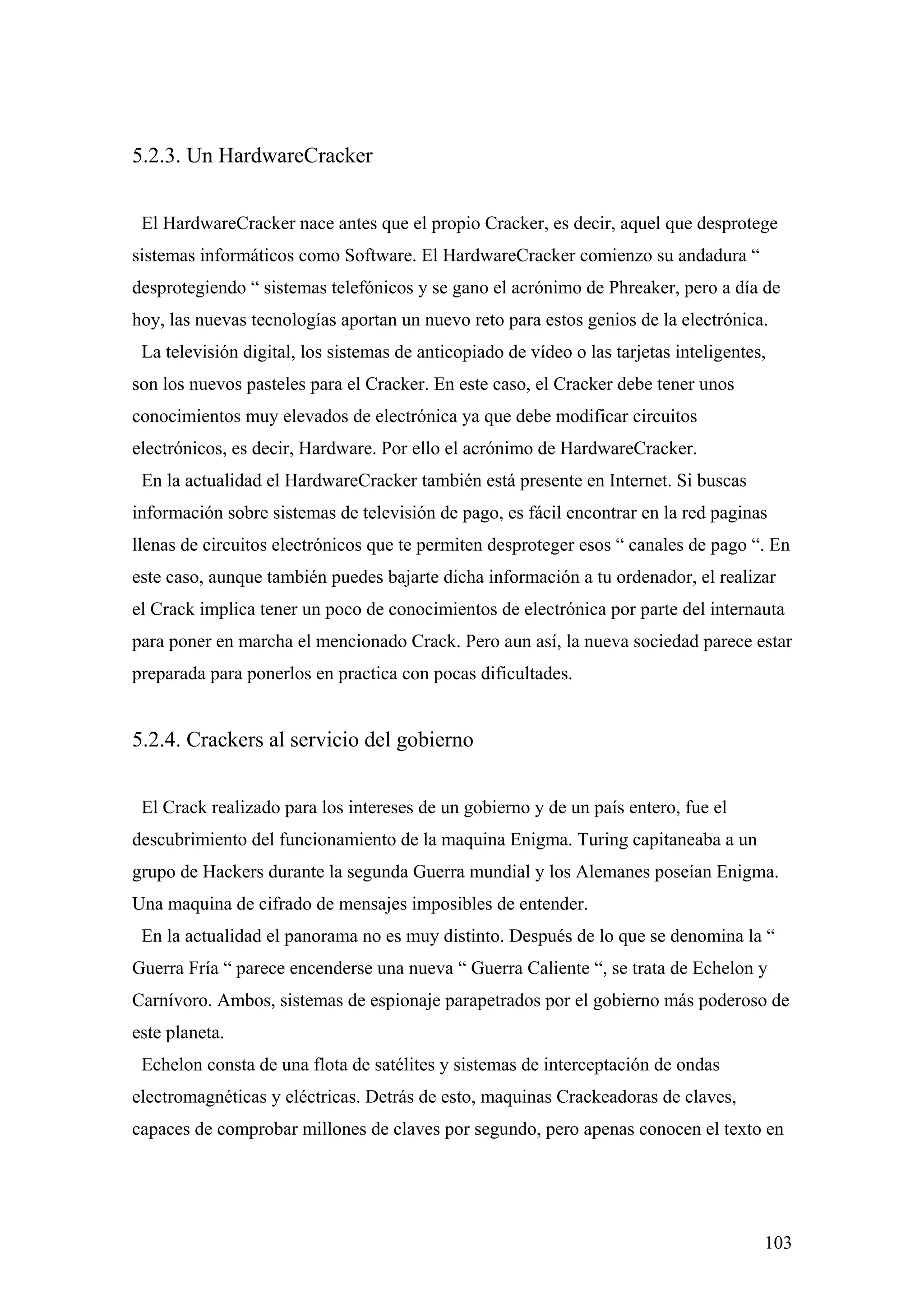 5.2.3. Un HardwareCracker


 El HardwareCracker nace antes que el propio Cracker, es decir, aquel que desprotege
sistemas informáticos como Software. El HardwareCracker comienzo su andadura “
desprotegiendo “ sistemas telefónicos y se gano el acrónimo de Phreaker, pero a día de
hoy, las nuevas tecnologías aportan un nuevo reto para estos genios de la electrónica.
 La televisión digital, los sistemas de anticopiado de vídeo o las tarjetas inteligentes,
son los nuevos pasteles para el Cracker. En este caso, el Cracker debe tener unos
conocimientos muy elevados de electrónica ya que debe modificar circuitos
electrónicos, es decir, Hardware. Por ello el acrónimo de HardwareCracker.
 En la actualidad el HardwareCracker también está presente en Internet. Si buscas
información sobre sistemas de televisión de pago, es fácil encontrar en la red paginas
llenas de circuitos electrónicos que te permiten desproteger esos “ canales de pago “. En
este caso, aunque también puedes bajarte dicha información a tu ordenador, el realizar
el Crack implica tener un poco de conocimientos de electrónica por parte del internauta
para poner en marcha el mencionado Crack. Pero aun así, la nueva sociedad parece estar
preparada para ponerlos en practica con pocas dificultades.


5.2.4. Crackers al servicio del gobierno


 El Crack realizado para los intereses de un gobierno y de un país entero, fue el
descubrimiento del funcionamiento de la maquina Enigma. Turing capitaneaba a un
grupo de Hackers durante la segunda Guerra mundial y los Alemanes poseían Enigma.
Una maquina de cifrado de mensajes imposibles de entender.
 En la actualidad el panorama no es muy distinto. Después de lo que se denomina la “
Guerra Fría “ parece encenderse una nueva “ Guerra Caliente “, se trata de Echelon y
Carnívoro. Ambos, sistemas de espionaje parapetrados por el gobierno más poderoso de
este planeta.
 Echelon consta de una flota de satélites y sistemas de interceptación de ondas
electromagnéticas y eléctricas. Detrás de esto, maquinas Crackeadoras de claves,
capaces de comprobar millones de claves por segundo, pero apenas conocen el texto en




                                                                                        103
 
