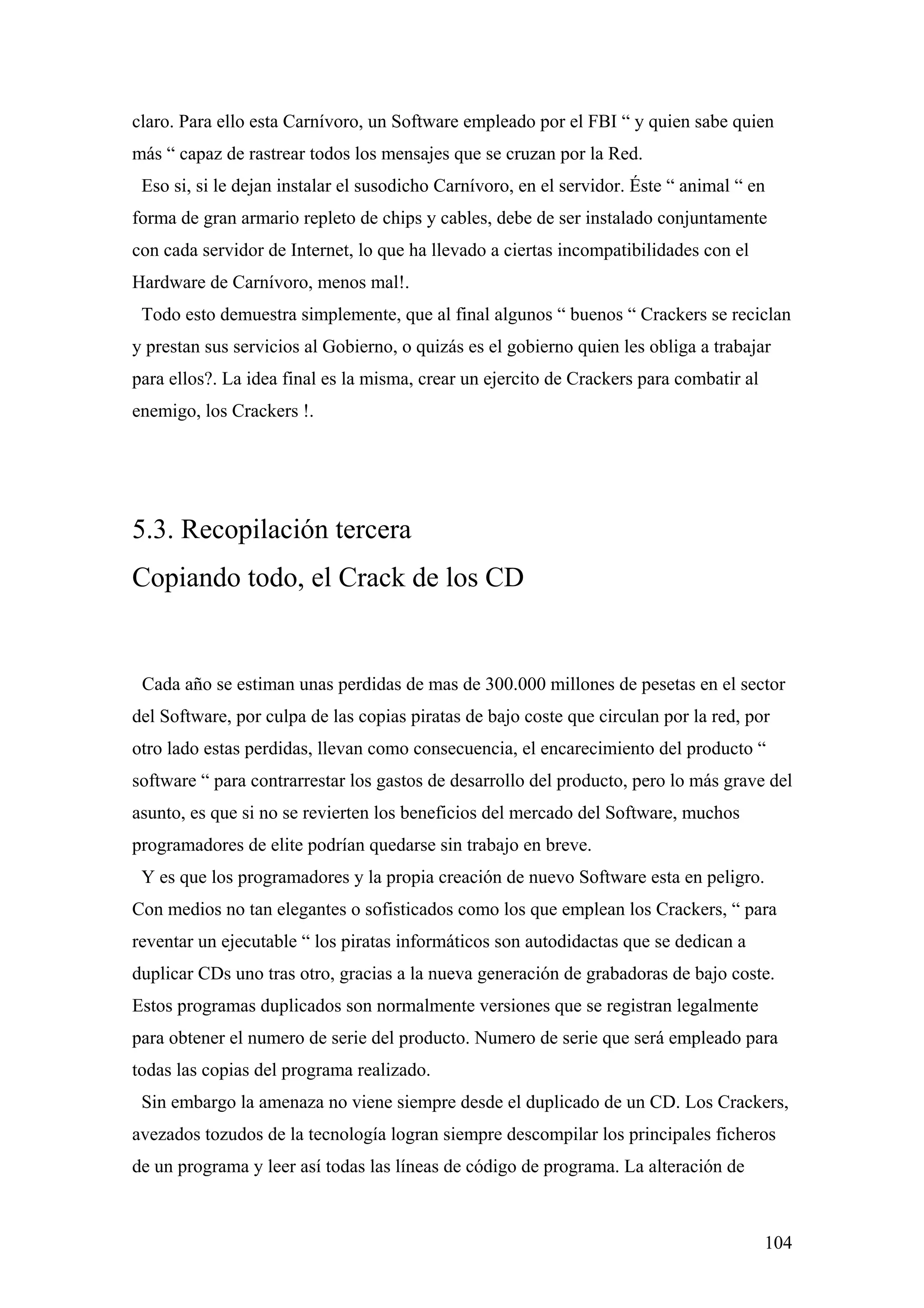 claro. Para ello esta Carnívoro, un Software empleado por el FBI “ y quien sabe quien
más “ capaz de rastrear todos los mensajes que se cruzan por la Red.
 Eso si, si le dejan instalar el susodicho Carnívoro, en el servidor. Éste “ animal “ en
forma de gran armario repleto de chips y cables, debe de ser instalado conjuntamente
con cada servidor de Internet, lo que ha llevado a ciertas incompatibilidades con el
Hardware de Carnívoro, menos mal!.
 Todo esto demuestra simplemente, que al final algunos “ buenos “ Crackers se reciclan
y prestan sus servicios al Gobierno, o quizás es el gobierno quien les obliga a trabajar
para ellos?. La idea final es la misma, crear un ejercito de Crackers para combatir al
enemigo, los Crackers !.




5.3. Recopilación tercera
Copiando todo, el Crack de los CD


 Cada año se estiman unas perdidas de mas de 300.000 millones de pesetas en el sector
del Software, por culpa de las copias piratas de bajo coste que circulan por la red, por
otro lado estas perdidas, llevan como consecuencia, el encarecimiento del producto “
software “ para contrarrestar los gastos de desarrollo del producto, pero lo más grave del
asunto, es que si no se revierten los beneficios del mercado del Software, muchos
programadores de elite podrían quedarse sin trabajo en breve.
 Y es que los programadores y la propia creación de nuevo Software esta en peligro.
Con medios no tan elegantes o sofisticados como los que emplean los Crackers, “ para
reventar un ejecutable “ los piratas informáticos son autodidactas que se dedican a
duplicar CDs uno tras otro, gracias a la nueva generación de grabadoras de bajo coste.
Estos programas duplicados son normalmente versiones que se registran legalmente
para obtener el numero de serie del producto. Numero de serie que será empleado para
todas las copias del programa realizado.
 Sin embargo la amenaza no viene siempre desde el duplicado de un CD. Los Crackers,
avezados tozudos de la tecnología logran siempre descompilar los principales ficheros
de un programa y leer así todas las líneas de código de programa. La alteración de



                                                                                         104
 