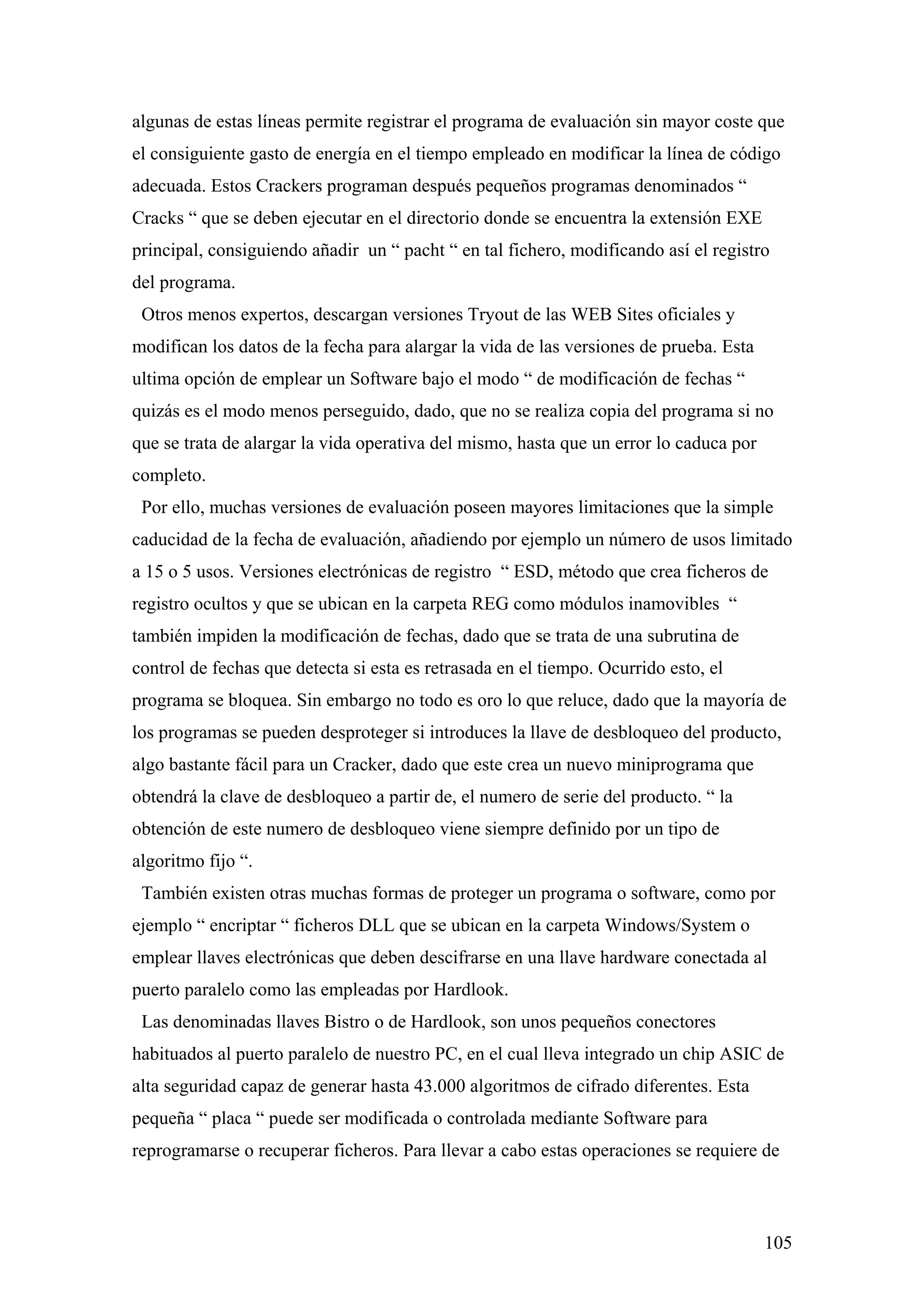 algunas de estas líneas permite registrar el programa de evaluación sin mayor coste que
el consiguiente gasto de energía en el tiempo empleado en modificar la línea de código
adecuada. Estos Crackers programan después pequeños programas denominados “
Cracks “ que se deben ejecutar en el directorio donde se encuentra la extensión EXE
principal, consiguiendo añadir un “ pacht “ en tal fichero, modificando así el registro
del programa.
 Otros menos expertos, descargan versiones Tryout de las WEB Sites oficiales y
modifican los datos de la fecha para alargar la vida de las versiones de prueba. Esta
ultima opción de emplear un Software bajo el modo “ de modificación de fechas “
quizás es el modo menos perseguido, dado, que no se realiza copia del programa si no
que se trata de alargar la vida operativa del mismo, hasta que un error lo caduca por
completo.
 Por ello, muchas versiones de evaluación poseen mayores limitaciones que la simple
caducidad de la fecha de evaluación, añadiendo por ejemplo un número de usos limitado
a 15 o 5 usos. Versiones electrónicas de registro “ ESD, método que crea ficheros de
registro ocultos y que se ubican en la carpeta REG como módulos inamovibles “
también impiden la modificación de fechas, dado que se trata de una subrutina de
control de fechas que detecta si esta es retrasada en el tiempo. Ocurrido esto, el
programa se bloquea. Sin embargo no todo es oro lo que reluce, dado que la mayoría de
los programas se pueden desproteger si introduces la llave de desbloqueo del producto,
algo bastante fácil para un Cracker, dado que este crea un nuevo miniprograma que
obtendrá la clave de desbloqueo a partir de, el numero de serie del producto. “ la
obtención de este numero de desbloqueo viene siempre definido por un tipo de
algoritmo fijo “.
 También existen otras muchas formas de proteger un programa o software, como por
ejemplo “ encriptar “ ficheros DLL que se ubican en la carpeta Windows/System o
emplear llaves electrónicas que deben descifrarse en una llave hardware conectada al
puerto paralelo como las empleadas por Hardlook.
 Las denominadas llaves Bistro o de Hardlook, son unos pequeños conectores
habituados al puerto paralelo de nuestro PC, en el cual lleva integrado un chip ASIC de
alta seguridad capaz de generar hasta 43.000 algoritmos de cifrado diferentes. Esta
pequeña “ placa “ puede ser modificada o controlada mediante Software para
reprogramarse o recuperar ficheros. Para llevar a cabo estas operaciones se requiere de



                                                                                        105
 