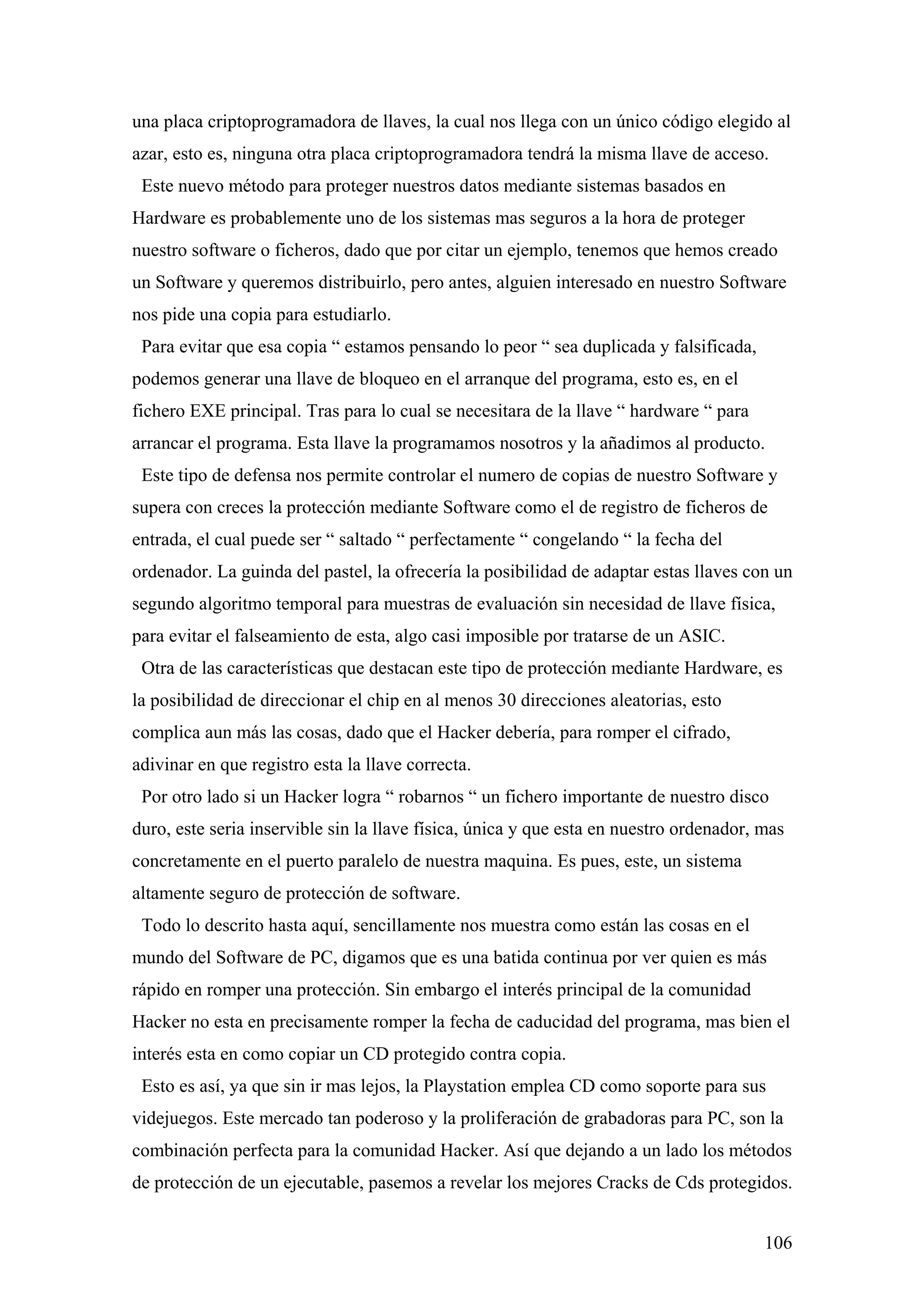 una placa criptoprogramadora de llaves, la cual nos llega con un único código elegido al
azar, esto es, ninguna otra placa criptoprogramadora tendrá la misma llave de acceso.
 Este nuevo método para proteger nuestros datos mediante sistemas basados en
Hardware es probablemente uno de los sistemas mas seguros a la hora de proteger
nuestro software o ficheros, dado que por citar un ejemplo, tenemos que hemos creado
un Software y queremos distribuirlo, pero antes, alguien interesado en nuestro Software
nos pide una copia para estudiarlo.
 Para evitar que esa copia “ estamos pensando lo peor “ sea duplicada y falsificada,
podemos generar una llave de bloqueo en el arranque del programa, esto es, en el
fichero EXE principal. Tras para lo cual se necesitara de la llave “ hardware “ para
arrancar el programa. Esta llave la programamos nosotros y la añadimos al producto.
 Este tipo de defensa nos permite controlar el numero de copias de nuestro Software y
supera con creces la protección mediante Software como el de registro de ficheros de
entrada, el cual puede ser “ saltado “ perfectamente “ congelando “ la fecha del
ordenador. La guinda del pastel, la ofrecería la posibilidad de adaptar estas llaves con un
segundo algoritmo temporal para muestras de evaluación sin necesidad de llave física,
para evitar el falseamiento de esta, algo casi imposible por tratarse de un ASIC.
 Otra de las características que destacan este tipo de protección mediante Hardware, es
la posibilidad de direccionar el chip en al menos 30 direcciones aleatorias, esto
complica aun más las cosas, dado que el Hacker debería, para romper el cifrado,
adivinar en que registro esta la llave correcta.
 Por otro lado si un Hacker logra “ robarnos “ un fichero importante de nuestro disco
duro, este seria inservible sin la llave física, única y que esta en nuestro ordenador, mas
concretamente en el puerto paralelo de nuestra maquina. Es pues, este, un sistema
altamente seguro de protección de software.
 Todo lo descrito hasta aquí, sencillamente nos muestra como están las cosas en el
mundo del Software de PC, digamos que es una batida continua por ver quien es más
rápido en romper una protección. Sin embargo el interés principal de la comunidad
Hacker no esta en precisamente romper la fecha de caducidad del programa, mas bien el
interés esta en como copiar un CD protegido contra copia.
 Esto es así, ya que sin ir mas lejos, la Playstation emplea CD como soporte para sus
videjuegos. Este mercado tan poderoso y la proliferación de grabadoras para PC, son la
combinación perfecta para la comunidad Hacker. Así que dejando a un lado los métodos
de protección de un ejecutable, pasemos a revelar los mejores Cracks de Cds protegidos.


                                                                                        106
 