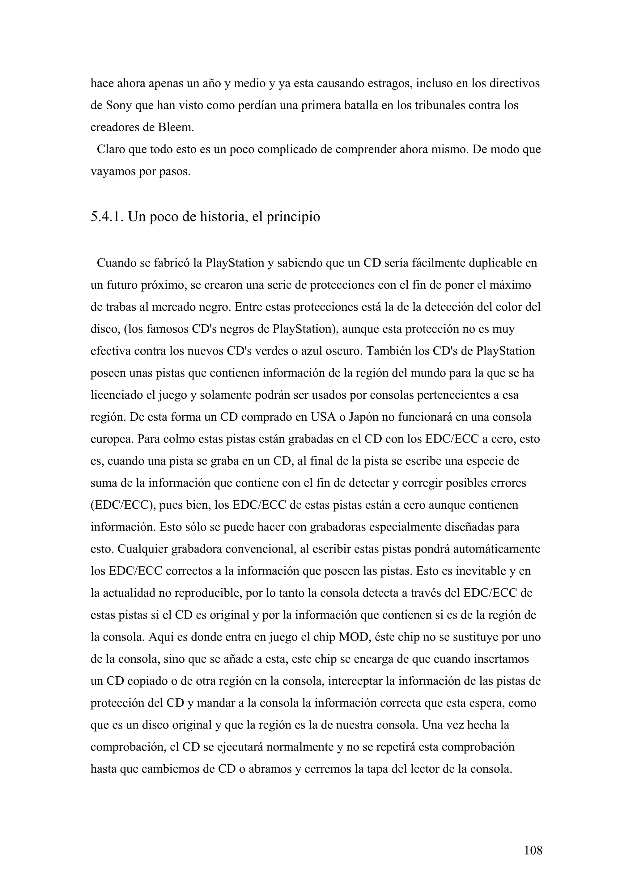 hace ahora apenas un año y medio y ya esta causando estragos, incluso en los directivos
de Sony que han visto como perdían una primera batalla en los tribunales contra los
creadores de Bleem.
 Claro que todo esto es un poco complicado de comprender ahora mismo. De modo que
vayamos por pasos.


5.4.1. Un poco de historia, el principio


 Cuando se fabricó la PlayStation y sabiendo que un CD sería fácilmente duplicable en
un futuro próximo, se crearon una serie de protecciones con el fin de poner el máximo
de trabas al mercado negro. Entre estas protecciones está la de la detección del color del
disco, (los famosos CD's negros de PlayStation), aunque esta protección no es muy
efectiva contra los nuevos CD's verdes o azul oscuro. También los CD's de PlayStation
poseen unas pistas que contienen información de la región del mundo para la que se ha
licenciado el juego y solamente podrán ser usados por consolas pertenecientes a esa
región. De esta forma un CD comprado en USA o Japón no funcionará en una consola
europea. Para colmo estas pistas están grabadas en el CD con los EDC/ECC a cero, esto
es, cuando una pista se graba en un CD, al final de la pista se escribe una especie de
suma de la información que contiene con el fin de detectar y corregir posibles errores
(EDC/ECC), pues bien, los EDC/ECC de estas pistas están a cero aunque contienen
información. Esto sólo se puede hacer con grabadoras especialmente diseñadas para
esto. Cualquier grabadora convencional, al escribir estas pistas pondrá automáticamente
los EDC/ECC correctos a la información que poseen las pistas. Esto es inevitable y en
la actualidad no reproducible, por lo tanto la consola detecta a través del EDC/ECC de
estas pistas si el CD es original y por la información que contienen si es de la región de
la consola. Aquí es donde entra en juego el chip MOD, éste chip no se sustituye por uno
de la consola, sino que se añade a esta, este chip se encarga de que cuando insertamos
un CD copiado o de otra región en la consola, interceptar la información de las pistas de
protección del CD y mandar a la consola la información correcta que esta espera, como
que es un disco original y que la región es la de nuestra consola. Una vez hecha la
comprobación, el CD se ejecutará normalmente y no se repetirá esta comprobación
hasta que cambiemos de CD o abramos y cerremos la tapa del lector de la consola.




                                                                                         108
 