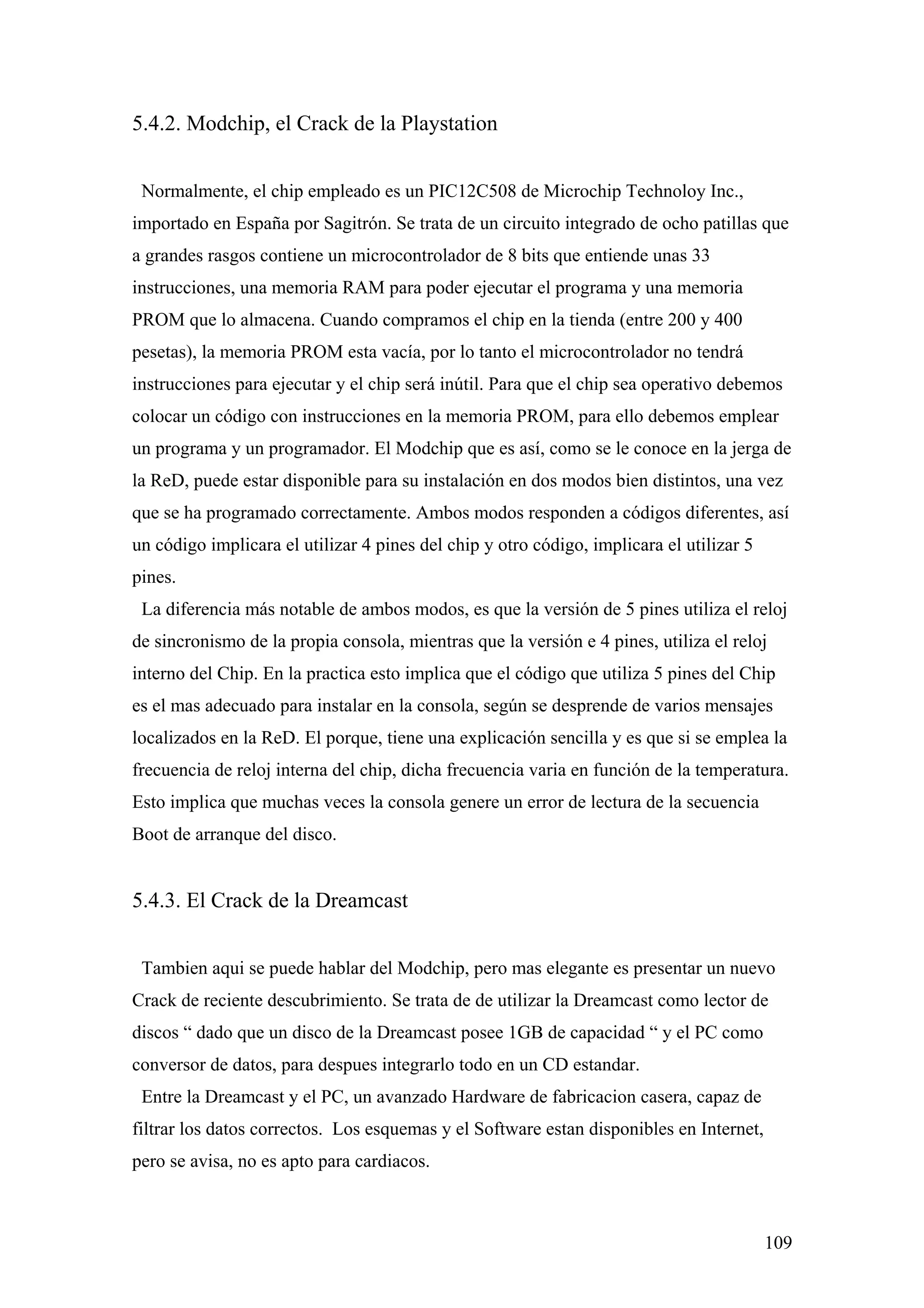 5.4.2. Modchip, el Crack de la Playstation


 Normalmente, el chip empleado es un PIC12C508 de Microchip Technoloy Inc.,
importado en España por Sagitrón. Se trata de un circuito integrado de ocho patillas que
a grandes rasgos contiene un microcontrolador de 8 bits que entiende unas 33
instrucciones, una memoria RAM para poder ejecutar el programa y una memoria
PROM que lo almacena. Cuando compramos el chip en la tienda (entre 200 y 400
pesetas), la memoria PROM esta vacía, por lo tanto el microcontrolador no tendrá
instrucciones para ejecutar y el chip será inútil. Para que el chip sea operativo debemos
colocar un código con instrucciones en la memoria PROM, para ello debemos emplear
un programa y un programador. El Modchip que es así, como se le conoce en la jerga de
la ReD, puede estar disponible para su instalación en dos modos bien distintos, una vez
que se ha programado correctamente. Ambos modos responden a códigos diferentes, así
un código implicara el utilizar 4 pines del chip y otro código, implicara el utilizar 5
pines.
 La diferencia más notable de ambos modos, es que la versión de 5 pines utiliza el reloj
de sincronismo de la propia consola, mientras que la versión e 4 pines, utiliza el reloj
interno del Chip. En la practica esto implica que el código que utiliza 5 pines del Chip
es el mas adecuado para instalar en la consola, según se desprende de varios mensajes
localizados en la ReD. El porque, tiene una explicación sencilla y es que si se emplea la
frecuencia de reloj interna del chip, dicha frecuencia varia en función de la temperatura.
Esto implica que muchas veces la consola genere un error de lectura de la secuencia
Boot de arranque del disco.


5.4.3. El Crack de la Dreamcast


 Tambien aqui se puede hablar del Modchip, pero mas elegante es presentar un nuevo
Crack de reciente descubrimiento. Se trata de de utilizar la Dreamcast como lector de
discos “ dado que un disco de la Dreamcast posee 1GB de capacidad “ y el PC como
conversor de datos, para despues integrarlo todo en un CD estandar.
 Entre la Dreamcast y el PC, un avanzado Hardware de fabricacion casera, capaz de
filtrar los datos correctos. Los esquemas y el Software estan disponibles en Internet,
pero se avisa, no es apto para cardiacos.



                                                                                          109
 