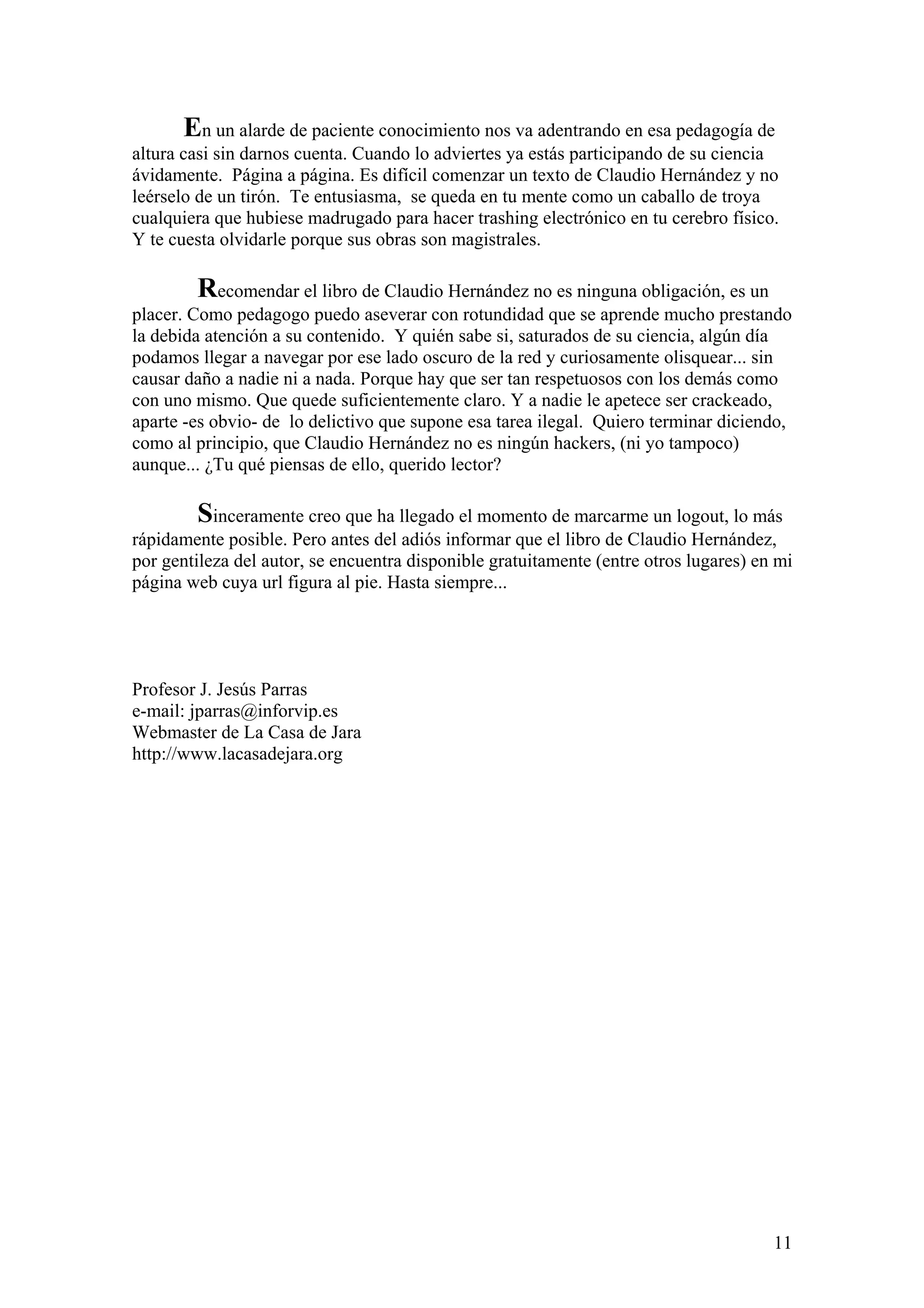 En un alarde de paciente conocimiento nos va adentrando en esa pedagogía de
altura casi sin darnos cuenta. Cuando lo adviertes ya estás participando de su ciencia
ávidamente. Página a página. Es difícil comenzar un texto de Claudio Hernández y no
leérselo de un tirón. Te entusiasma, se queda en tu mente como un caballo de troya
cualquiera que hubiese madrugado para hacer trashing electrónico en tu cerebro físico.
Y te cuesta olvidarle porque sus obras son magistrales.

        Recomendar el libro de Claudio Hernández no es ninguna obligación, es un
placer. Como pedagogo puedo aseverar con rotundidad que se aprende mucho prestando
la debida atención a su contenido. Y quién sabe si, saturados de su ciencia, algún día
podamos llegar a navegar por ese lado oscuro de la red y curiosamente olisquear... sin
causar daño a nadie ni a nada. Porque hay que ser tan respetuosos con los demás como
con uno mismo. Que quede suficientemente claro. Y a nadie le apetece ser crackeado,
aparte -es obvio- de lo delictivo que supone esa tarea ilegal. Quiero terminar diciendo,
como al principio, que Claudio Hernández no es ningún hackers, (ni yo tampoco)
aunque... ¿Tu qué piensas de ello, querido lector?

        Sinceramente creo que ha llegado el momento de marcarme un logout, lo más
rápidamente posible. Pero antes del adiós informar que el libro de Claudio Hernández,
por gentileza del autor, se encuentra disponible gratuitamente (entre otros lugares) en mi
página web cuya url figura al pie. Hasta siempre...




Profesor J. Jesús Parras
e-mail: jparras@inforvip.es
Webmaster de La Casa de Jara
http://www.lacasadejara.org




                                                                                       11
 