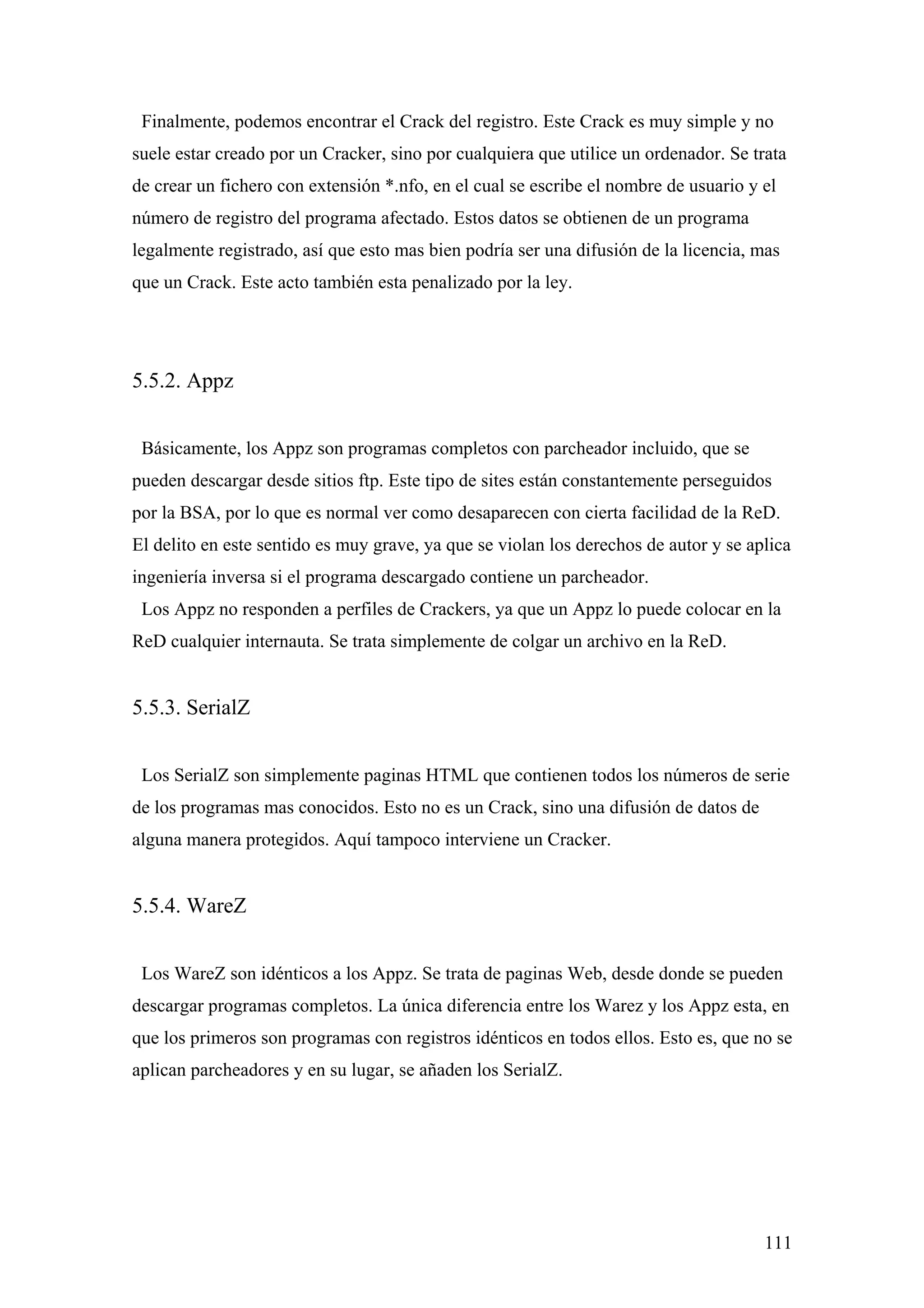 Finalmente, podemos encontrar el Crack del registro. Este Crack es muy simple y no
suele estar creado por un Cracker, sino por cualquiera que utilice un ordenador. Se trata
de crear un fichero con extensión *.nfo, en el cual se escribe el nombre de usuario y el
número de registro del programa afectado. Estos datos se obtienen de un programa
legalmente registrado, así que esto mas bien podría ser una difusión de la licencia, mas
que un Crack. Este acto también esta penalizado por la ley.




5.5.2. Appz


 Básicamente, los Appz son programas completos con parcheador incluido, que se
pueden descargar desde sitios ftp. Este tipo de sites están constantemente perseguidos
por la BSA, por lo que es normal ver como desaparecen con cierta facilidad de la ReD.
El delito en este sentido es muy grave, ya que se violan los derechos de autor y se aplica
ingeniería inversa si el programa descargado contiene un parcheador.
 Los Appz no responden a perfiles de Crackers, ya que un Appz lo puede colocar en la
ReD cualquier internauta. Se trata simplemente de colgar un archivo en la ReD.


5.5.3. SerialZ


 Los SerialZ son simplemente paginas HTML que contienen todos los números de serie
de los programas mas conocidos. Esto no es un Crack, sino una difusión de datos de
alguna manera protegidos. Aquí tampoco interviene un Cracker.


5.5.4. WareZ


 Los WareZ son idénticos a los Appz. Se trata de paginas Web, desde donde se pueden
descargar programas completos. La única diferencia entre los Warez y los Appz esta, en
que los primeros son programas con registros idénticos en todos ellos. Esto es, que no se
aplican parcheadores y en su lugar, se añaden los SerialZ.




                                                                                      111
 