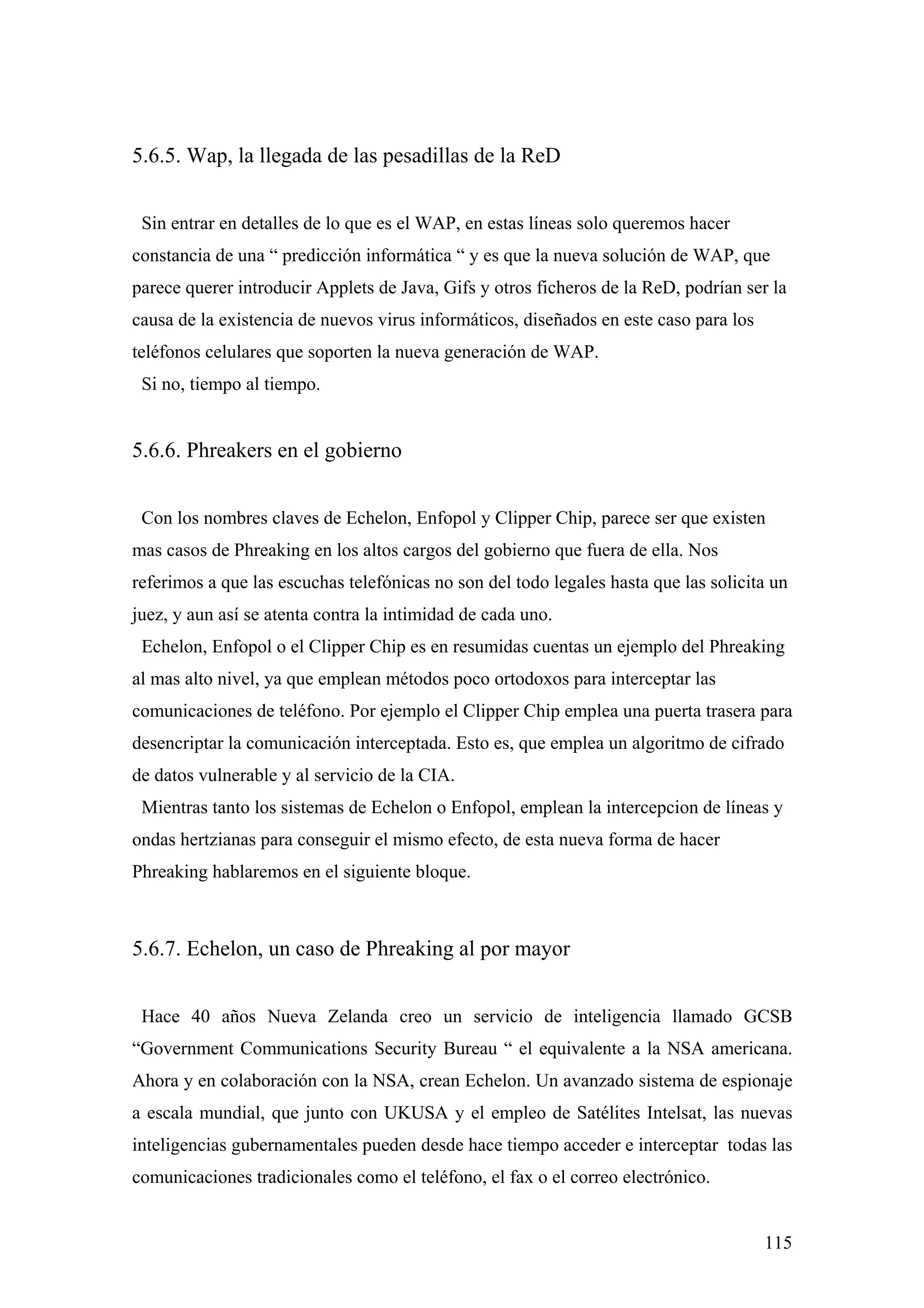5.6.5. Wap, la llegada de las pesadillas de la ReD


 Sin entrar en detalles de lo que es el WAP, en estas líneas solo queremos hacer
constancia de una “ predicción informática “ y es que la nueva solución de WAP, que
parece querer introducir Applets de Java, Gifs y otros ficheros de la ReD, podrían ser la
causa de la existencia de nuevos virus informáticos, diseñados en este caso para los
teléfonos celulares que soporten la nueva generación de WAP.
 Si no, tiempo al tiempo.


5.6.6. Phreakers en el gobierno


 Con los nombres claves de Echelon, Enfopol y Clipper Chip, parece ser que existen
mas casos de Phreaking en los altos cargos del gobierno que fuera de ella. Nos
referimos a que las escuchas telefónicas no son del todo legales hasta que las solicita un
juez, y aun así se atenta contra la intimidad de cada uno.
 Echelon, Enfopol o el Clipper Chip es en resumidas cuentas un ejemplo del Phreaking
al mas alto nivel, ya que emplean métodos poco ortodoxos para interceptar las
comunicaciones de teléfono. Por ejemplo el Clipper Chip emplea una puerta trasera para
desencriptar la comunicación interceptada. Esto es, que emplea un algoritmo de cifrado
de datos vulnerable y al servicio de la CIA.
 Mientras tanto los sistemas de Echelon o Enfopol, emplean la intercepcion de líneas y
ondas hertzianas para conseguir el mismo efecto, de esta nueva forma de hacer
Phreaking hablaremos en el siguiente bloque.



5.6.7. Echelon, un caso de Phreaking al por mayor


 Hace 40 años Nueva Zelanda creo un servicio de inteligencia llamado GCSB
“Government Communications Security Bureau “ el equivalente a la NSA americana.
Ahora y en colaboración con la NSA, crean Echelon. Un avanzado sistema de espionaje
a escala mundial, que junto con UKUSA y el empleo de Satélites Intelsat, las nuevas
inteligencias gubernamentales pueden desde hace tiempo acceder e interceptar todas las
comunicaciones tradicionales como el teléfono, el fax o el correo electrónico.


                                                                                       115
 