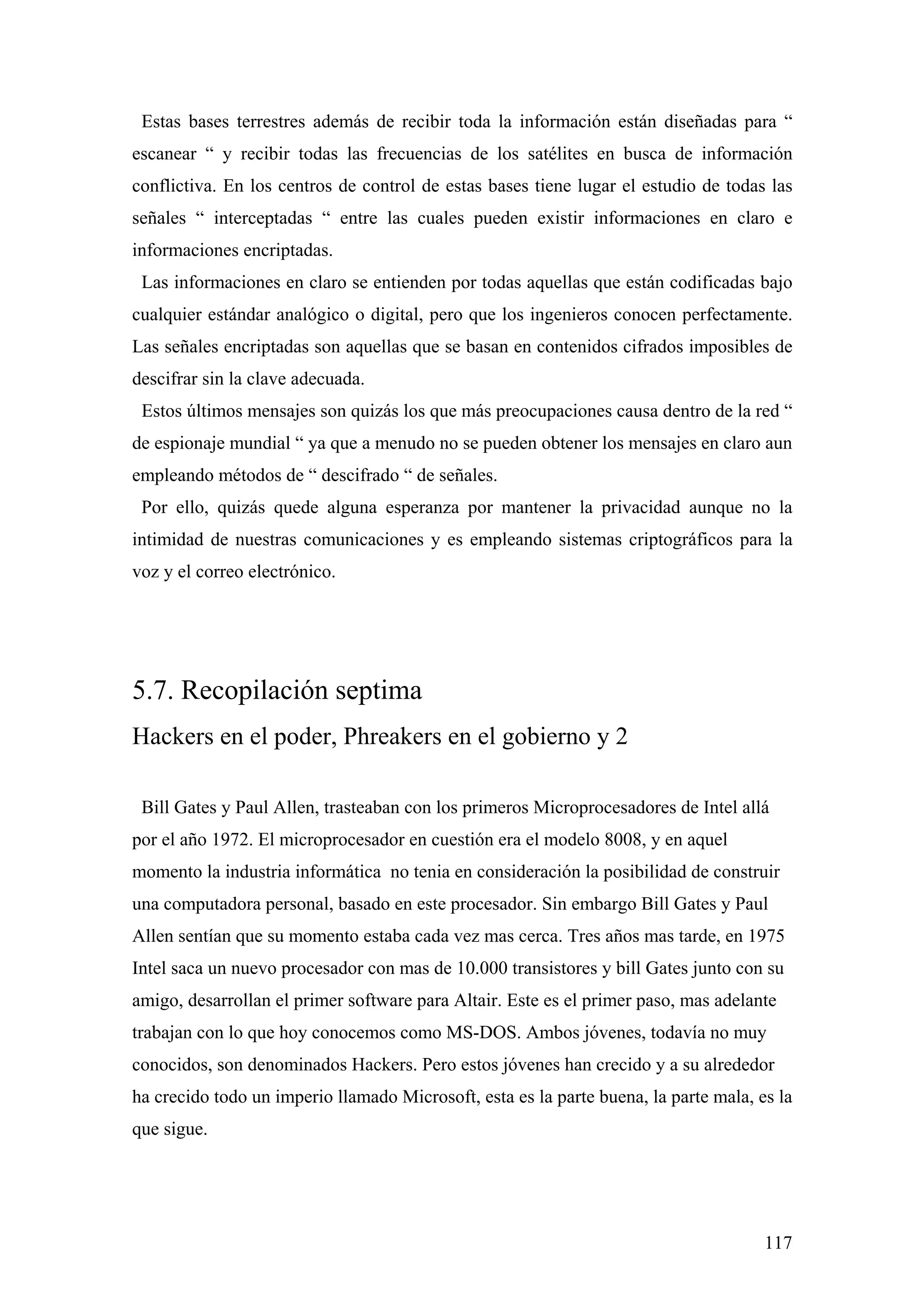 Estas bases terrestres además de recibir toda la información están diseñadas para “
escanear “ y recibir todas las frecuencias de los satélites en busca de información
conflictiva. En los centros de control de estas bases tiene lugar el estudio de todas las
señales “ interceptadas “ entre las cuales pueden existir informaciones en claro e
informaciones encriptadas.
 Las informaciones en claro se entienden por todas aquellas que están codificadas bajo
cualquier estándar analógico o digital, pero que los ingenieros conocen perfectamente.
Las señales encriptadas son aquellas que se basan en contenidos cifrados imposibles de
descifrar sin la clave adecuada.
 Estos últimos mensajes son quizás los que más preocupaciones causa dentro de la red “
de espionaje mundial “ ya que a menudo no se pueden obtener los mensajes en claro aun
empleando métodos de “ descifrado “ de señales.
 Por ello, quizás quede alguna esperanza por mantener la privacidad aunque no la
intimidad de nuestras comunicaciones y es empleando sistemas criptográficos para la
voz y el correo electrónico.




5.7. Recopilación septima
Hackers en el poder, Phreakers en el gobierno y 2

 Bill Gates y Paul Allen, trasteaban con los primeros Microprocesadores de Intel allá
por el año 1972. El microprocesador en cuestión era el modelo 8008, y en aquel
momento la industria informática no tenia en consideración la posibilidad de construir
una computadora personal, basado en este procesador. Sin embargo Bill Gates y Paul
Allen sentían que su momento estaba cada vez mas cerca. Tres años mas tarde, en 1975
Intel saca un nuevo procesador con mas de 10.000 transistores y bill Gates junto con su
amigo, desarrollan el primer software para Altair. Este es el primer paso, mas adelante
trabajan con lo que hoy conocemos como MS-DOS. Ambos jóvenes, todavía no muy
conocidos, son denominados Hackers. Pero estos jóvenes han crecido y a su alrededor
ha crecido todo un imperio llamado Microsoft, esta es la parte buena, la parte mala, es la
que sigue.




                                                                                      117
 