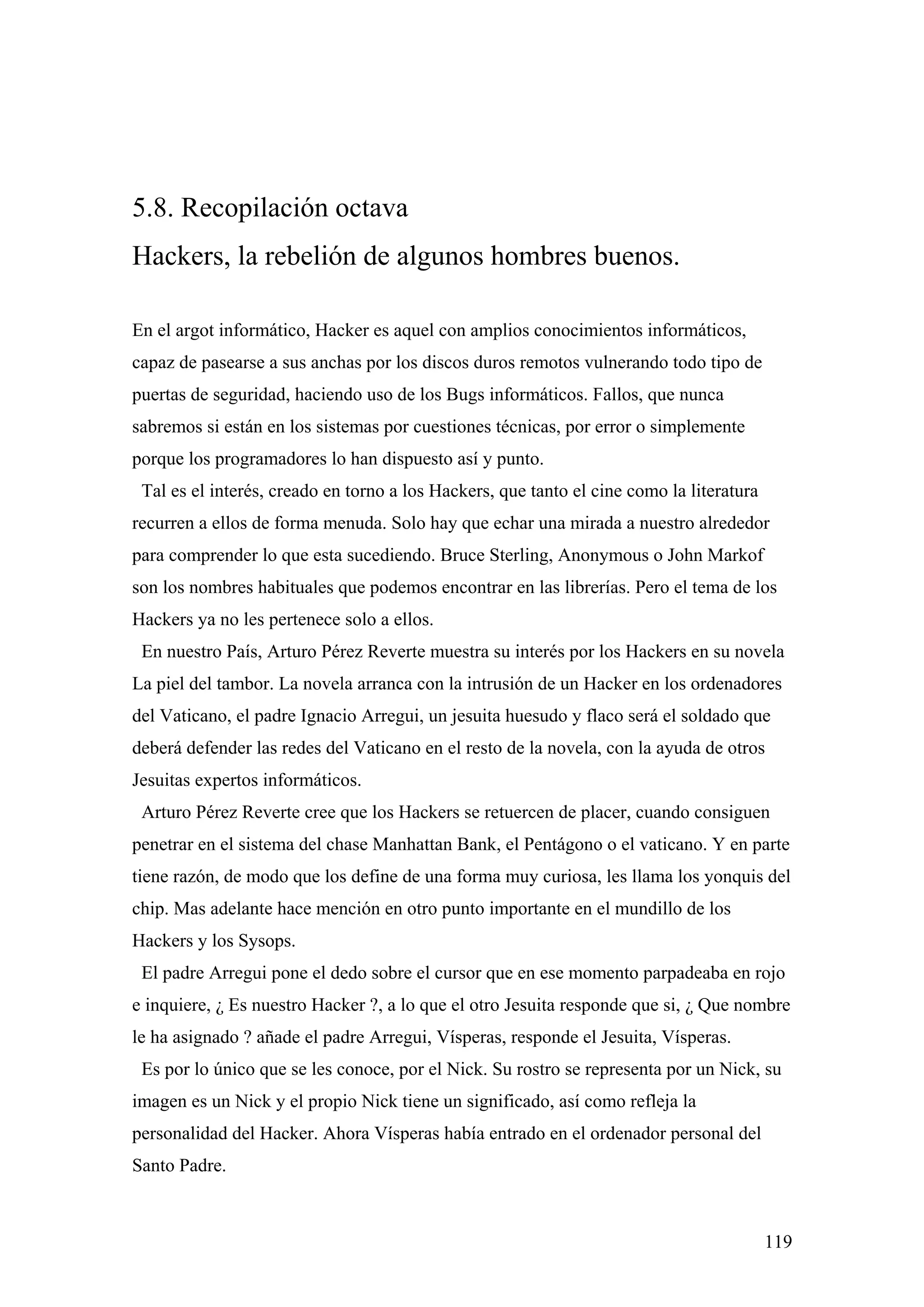 5.8. Recopilación octava
Hackers, la rebelión de algunos hombres buenos.

En el argot informático, Hacker es aquel con amplios conocimientos informáticos,
capaz de pasearse a sus anchas por los discos duros remotos vulnerando todo tipo de
puertas de seguridad, haciendo uso de los Bugs informáticos. Fallos, que nunca
sabremos si están en los sistemas por cuestiones técnicas, por error o simplemente
porque los programadores lo han dispuesto así y punto.
 Tal es el interés, creado en torno a los Hackers, que tanto el cine como la literatura
recurren a ellos de forma menuda. Solo hay que echar una mirada a nuestro alrededor
para comprender lo que esta sucediendo. Bruce Sterling, Anonymous o John Markof
son los nombres habituales que podemos encontrar en las librerías. Pero el tema de los
Hackers ya no les pertenece solo a ellos.
 En nuestro País, Arturo Pérez Reverte muestra su interés por los Hackers en su novela
La piel del tambor. La novela arranca con la intrusión de un Hacker en los ordenadores
del Vaticano, el padre Ignacio Arregui, un jesuita huesudo y flaco será el soldado que
deberá defender las redes del Vaticano en el resto de la novela, con la ayuda de otros
Jesuitas expertos informáticos.
 Arturo Pérez Reverte cree que los Hackers se retuercen de placer, cuando consiguen
penetrar en el sistema del chase Manhattan Bank, el Pentágono o el vaticano. Y en parte
tiene razón, de modo que los define de una forma muy curiosa, les llama los yonquis del
chip. Mas adelante hace mención en otro punto importante en el mundillo de los
Hackers y los Sysops.
 El padre Arregui pone el dedo sobre el cursor que en ese momento parpadeaba en rojo
e inquiere, ¿ Es nuestro Hacker ?, a lo que el otro Jesuita responde que si, ¿ Que nombre
le ha asignado ? añade el padre Arregui, Vísperas, responde el Jesuita, Vísperas.
 Es por lo único que se les conoce, por el Nick. Su rostro se representa por un Nick, su
imagen es un Nick y el propio Nick tiene un significado, así como refleja la
personalidad del Hacker. Ahora Vísperas había entrado en el ordenador personal del
Santo Padre.



                                                                                          119
 