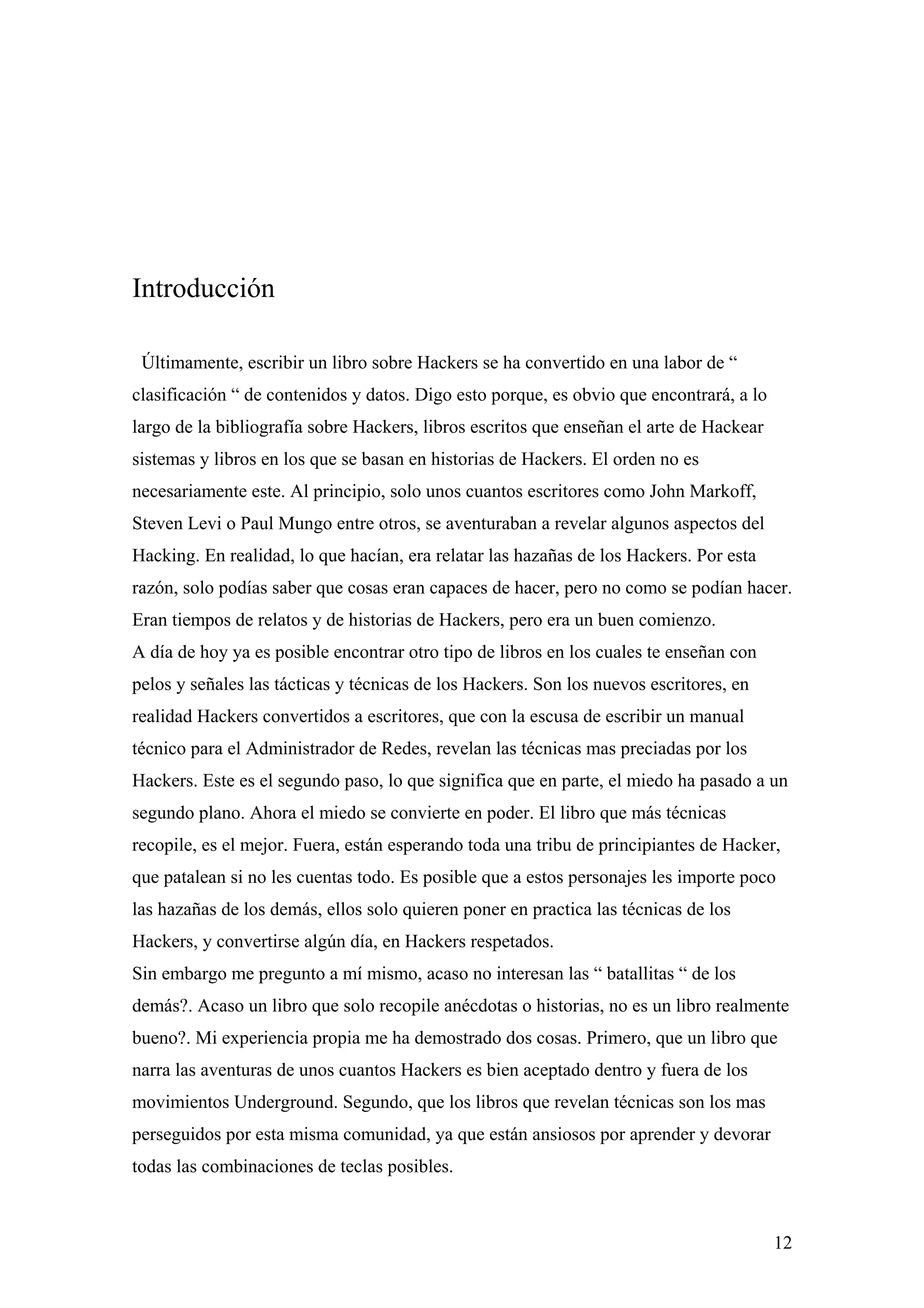 Introducción

 Últimamente, escribir un libro sobre Hackers se ha convertido en una labor de “
clasificación “ de contenidos y datos. Digo esto porque, es obvio que encontrará, a lo
largo de la bibliografía sobre Hackers, libros escritos que enseñan el arte de Hackear
sistemas y libros en los que se basan en historias de Hackers. El orden no es
necesariamente este. Al principio, solo unos cuantos escritores como John Markoff,
Steven Levi o Paul Mungo entre otros, se aventuraban a revelar algunos aspectos del
Hacking. En realidad, lo que hacían, era relatar las hazañas de los Hackers. Por esta
razón, solo podías saber que cosas eran capaces de hacer, pero no como se podían hacer.
Eran tiempos de relatos y de historias de Hackers, pero era un buen comienzo.
A día de hoy ya es posible encontrar otro tipo de libros en los cuales te enseñan con
pelos y señales las tácticas y técnicas de los Hackers. Son los nuevos escritores, en
realidad Hackers convertidos a escritores, que con la escusa de escribir un manual
técnico para el Administrador de Redes, revelan las técnicas mas preciadas por los
Hackers. Este es el segundo paso, lo que significa que en parte, el miedo ha pasado a un
segundo plano. Ahora el miedo se convierte en poder. El libro que más técnicas
recopile, es el mejor. Fuera, están esperando toda una tribu de principiantes de Hacker,
que patalean si no les cuentas todo. Es posible que a estos personajes les importe poco
las hazañas de los demás, ellos solo quieren poner en practica las técnicas de los
Hackers, y convertirse algún día, en Hackers respetados.
Sin embargo me pregunto a mí mismo, acaso no interesan las “ batallitas “ de los
demás?. Acaso un libro que solo recopile anécdotas o historias, no es un libro realmente
bueno?. Mi experiencia propia me ha demostrado dos cosas. Primero, que un libro que
narra las aventuras de unos cuantos Hackers es bien aceptado dentro y fuera de los
movimientos Underground. Segundo, que los libros que revelan técnicas son los mas
perseguidos por esta misma comunidad, ya que están ansiosos por aprender y devorar
todas las combinaciones de teclas posibles.



                                                                                         12
 