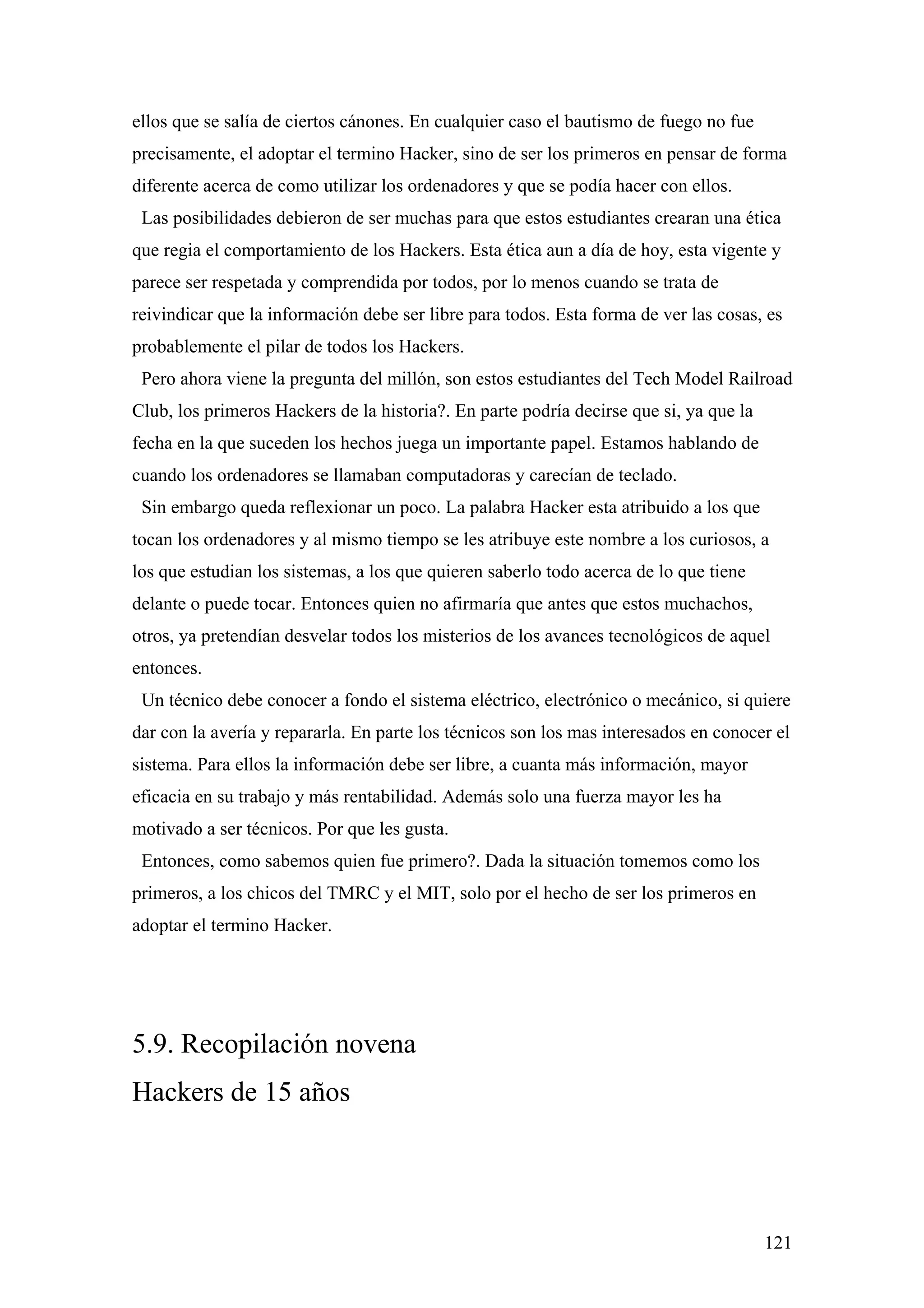 ellos que se salía de ciertos cánones. En cualquier caso el bautismo de fuego no fue
precisamente, el adoptar el termino Hacker, sino de ser los primeros en pensar de forma
diferente acerca de como utilizar los ordenadores y que se podía hacer con ellos.
 Las posibilidades debieron de ser muchas para que estos estudiantes crearan una ética
que regia el comportamiento de los Hackers. Esta ética aun a día de hoy, esta vigente y
parece ser respetada y comprendida por todos, por lo menos cuando se trata de
reivindicar que la información debe ser libre para todos. Esta forma de ver las cosas, es
probablemente el pilar de todos los Hackers.
 Pero ahora viene la pregunta del millón, son estos estudiantes del Tech Model Railroad
Club, los primeros Hackers de la historia?. En parte podría decirse que si, ya que la
fecha en la que suceden los hechos juega un importante papel. Estamos hablando de
cuando los ordenadores se llamaban computadoras y carecían de teclado.
 Sin embargo queda reflexionar un poco. La palabra Hacker esta atribuido a los que
tocan los ordenadores y al mismo tiempo se les atribuye este nombre a los curiosos, a
los que estudian los sistemas, a los que quieren saberlo todo acerca de lo que tiene
delante o puede tocar. Entonces quien no afirmaría que antes que estos muchachos,
otros, ya pretendían desvelar todos los misterios de los avances tecnológicos de aquel
entonces.
 Un técnico debe conocer a fondo el sistema eléctrico, electrónico o mecánico, si quiere
dar con la avería y repararla. En parte los técnicos son los mas interesados en conocer el
sistema. Para ellos la información debe ser libre, a cuanta más información, mayor
eficacia en su trabajo y más rentabilidad. Además solo una fuerza mayor les ha
motivado a ser técnicos. Por que les gusta.
 Entonces, como sabemos quien fue primero?. Dada la situación tomemos como los
primeros, a los chicos del TMRC y el MIT, solo por el hecho de ser los primeros en
adoptar el termino Hacker.




5.9. Recopilación novena
Hackers de 15 años




                                                                                        121
 