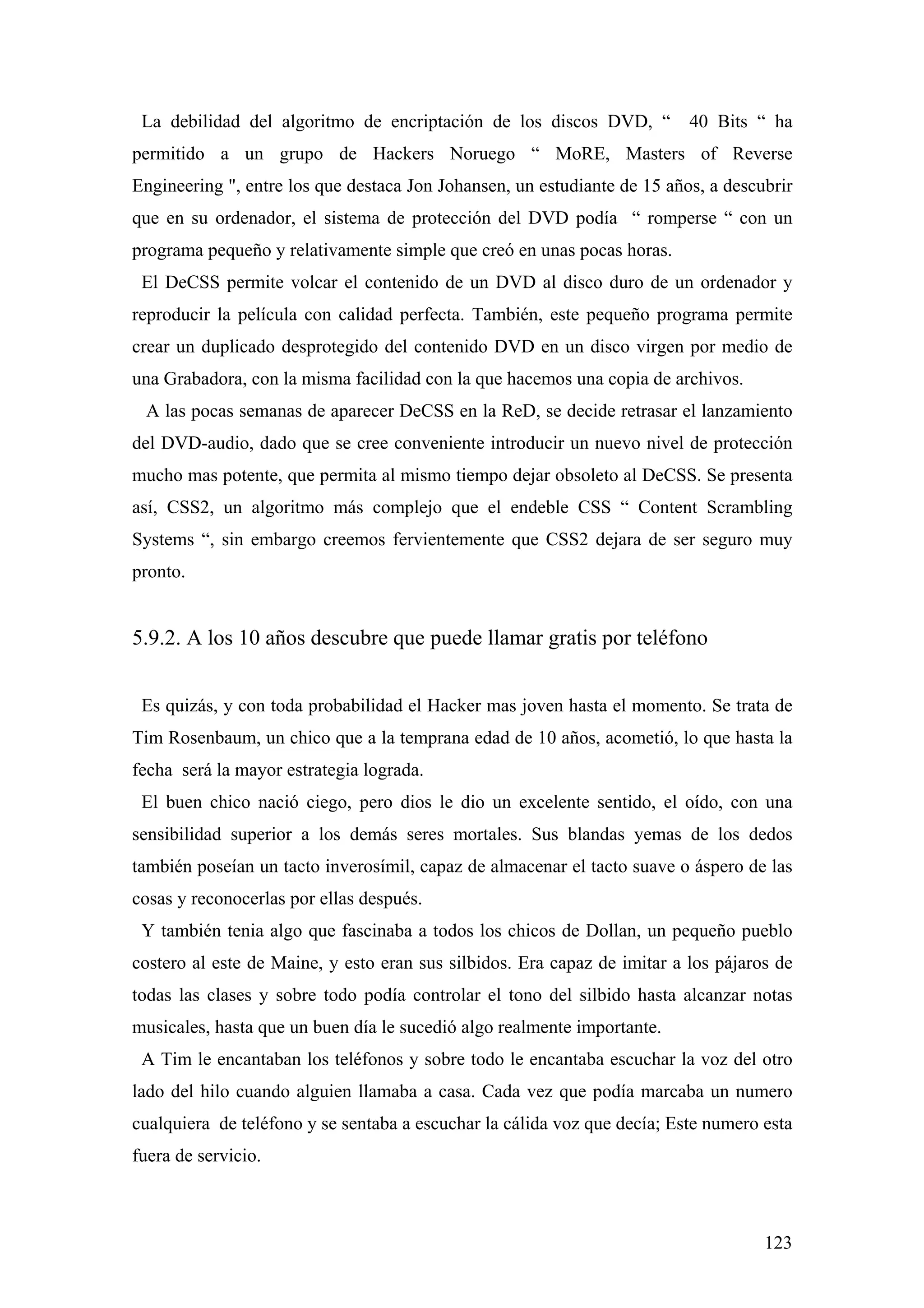 La debilidad del algoritmo de encriptación de los discos DVD, “          40 Bits “ ha
permitido a un grupo de Hackers Noruego “ MoRE, Masters of Reverse
Engineering ", entre los que destaca Jon Johansen, un estudiante de 15 años, a descubrir
que en su ordenador, el sistema de protección del DVD podía “ romperse “ con un
programa pequeño y relativamente simple que creó en unas pocas horas.
 El DeCSS permite volcar el contenido de un DVD al disco duro de un ordenador y
reproducir la película con calidad perfecta. También, este pequeño programa permite
crear un duplicado desprotegido del contenido DVD en un disco virgen por medio de
una Grabadora, con la misma facilidad con la que hacemos una copia de archivos.
 A las pocas semanas de aparecer DeCSS en la ReD, se decide retrasar el lanzamiento
del DVD-audio, dado que se cree conveniente introducir un nuevo nivel de protección
mucho mas potente, que permita al mismo tiempo dejar obsoleto al DeCSS. Se presenta
así, CSS2, un algoritmo más complejo que el endeble CSS “ Content Scrambling
Systems “, sin embargo creemos fervientemente que CSS2 dejara de ser seguro muy
pronto.


5.9.2. A los 10 años descubre que puede llamar gratis por teléfono


 Es quizás, y con toda probabilidad el Hacker mas joven hasta el momento. Se trata de
Tim Rosenbaum, un chico que a la temprana edad de 10 años, acometió, lo que hasta la
fecha será la mayor estrategia lograda.
 El buen chico nació ciego, pero dios le dio un excelente sentido, el oído, con una
sensibilidad superior a los demás seres mortales. Sus blandas yemas de los dedos
también poseían un tacto inverosímil, capaz de almacenar el tacto suave o áspero de las
cosas y reconocerlas por ellas después.
 Y también tenia algo que fascinaba a todos los chicos de Dollan, un pequeño pueblo
costero al este de Maine, y esto eran sus silbidos. Era capaz de imitar a los pájaros de
todas las clases y sobre todo podía controlar el tono del silbido hasta alcanzar notas
musicales, hasta que un buen día le sucedió algo realmente importante.
 A Tim le encantaban los teléfonos y sobre todo le encantaba escuchar la voz del otro
lado del hilo cuando alguien llamaba a casa. Cada vez que podía marcaba un numero
cualquiera de teléfono y se sentaba a escuchar la cálida voz que decía; Este numero esta
fuera de servicio.



                                                                                    123
 