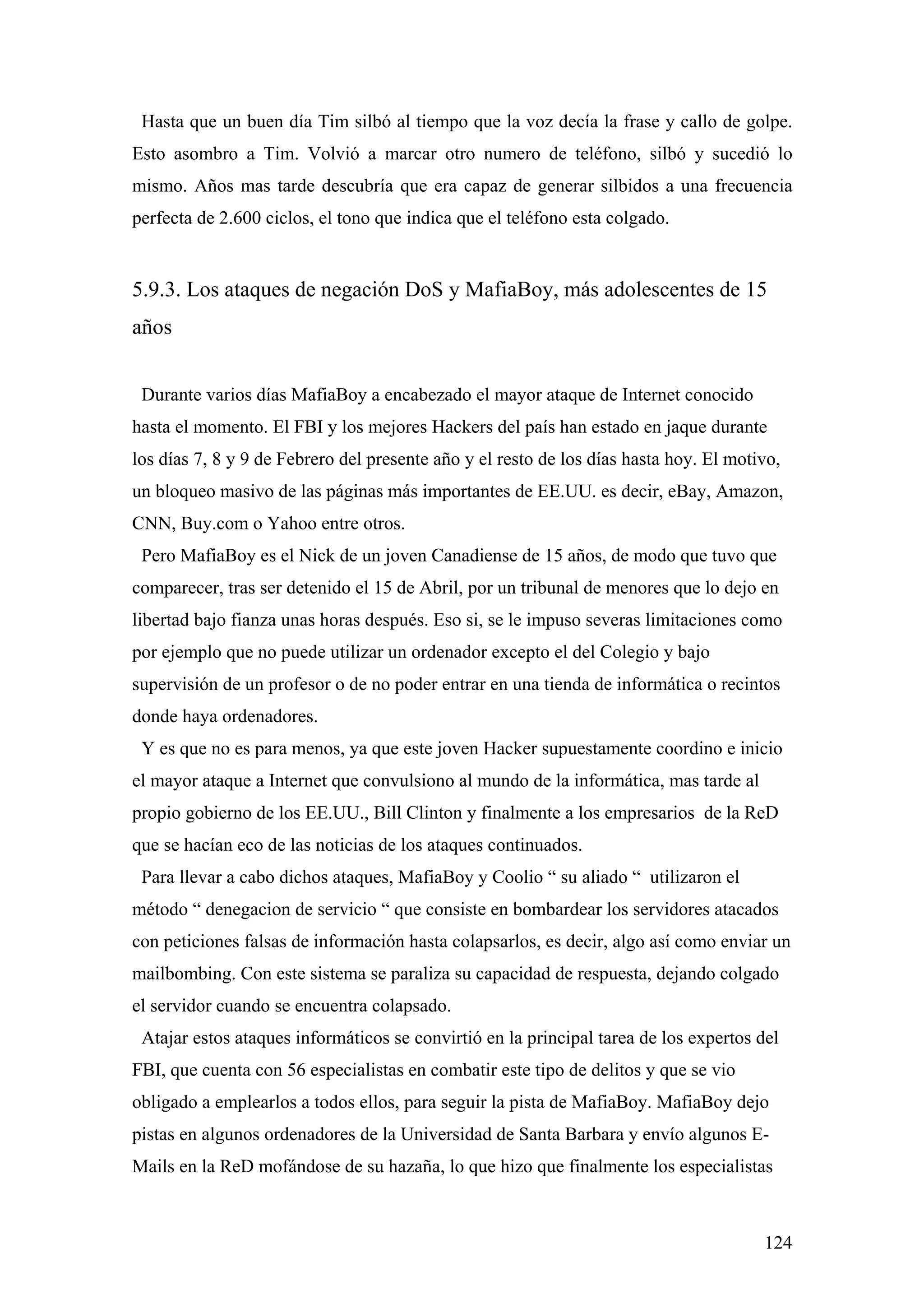 Hasta que un buen día Tim silbó al tiempo que la voz decía la frase y callo de golpe.
Esto asombro a Tim. Volvió a marcar otro numero de teléfono, silbó y sucedió lo
mismo. Años mas tarde descubría que era capaz de generar silbidos a una frecuencia
perfecta de 2.600 ciclos, el tono que indica que el teléfono esta colgado.


5.9.3. Los ataques de negación DoS y MafiaBoy, más adolescentes de 15
años


 Durante varios días MafiaBoy a encabezado el mayor ataque de Internet conocido
hasta el momento. El FBI y los mejores Hackers del país han estado en jaque durante
los días 7, 8 y 9 de Febrero del presente año y el resto de los días hasta hoy. El motivo,
un bloqueo masivo de las páginas más importantes de EE.UU. es decir, eBay, Amazon,
CNN, Buy.com o Yahoo entre otros.
 Pero MafiaBoy es el Nick de un joven Canadiense de 15 años, de modo que tuvo que
comparecer, tras ser detenido el 15 de Abril, por un tribunal de menores que lo dejo en
libertad bajo fianza unas horas después. Eso si, se le impuso severas limitaciones como
por ejemplo que no puede utilizar un ordenador excepto el del Colegio y bajo
supervisión de un profesor o de no poder entrar en una tienda de informática o recintos
donde haya ordenadores.
 Y es que no es para menos, ya que este joven Hacker supuestamente coordino e inicio
el mayor ataque a Internet que convulsiono al mundo de la informática, mas tarde al
propio gobierno de los EE.UU., Bill Clinton y finalmente a los empresarios de la ReD
que se hacían eco de las noticias de los ataques continuados.
 Para llevar a cabo dichos ataques, MafiaBoy y Coolio “ su aliado “ utilizaron el
método “ denegacion de servicio “ que consiste en bombardear los servidores atacados
con peticiones falsas de información hasta colapsarlos, es decir, algo así como enviar un
mailbombing. Con este sistema se paraliza su capacidad de respuesta, dejando colgado
el servidor cuando se encuentra colapsado.
 Atajar estos ataques informáticos se convirtió en la principal tarea de los expertos del
FBI, que cuenta con 56 especialistas en combatir este tipo de delitos y que se vio
obligado a emplearlos a todos ellos, para seguir la pista de MafiaBoy. MafiaBoy dejo
pistas en algunos ordenadores de la Universidad de Santa Barbara y envío algunos E-
Mails en la ReD mofándose de su hazaña, lo que hizo que finalmente los especialistas



                                                                                       124
 