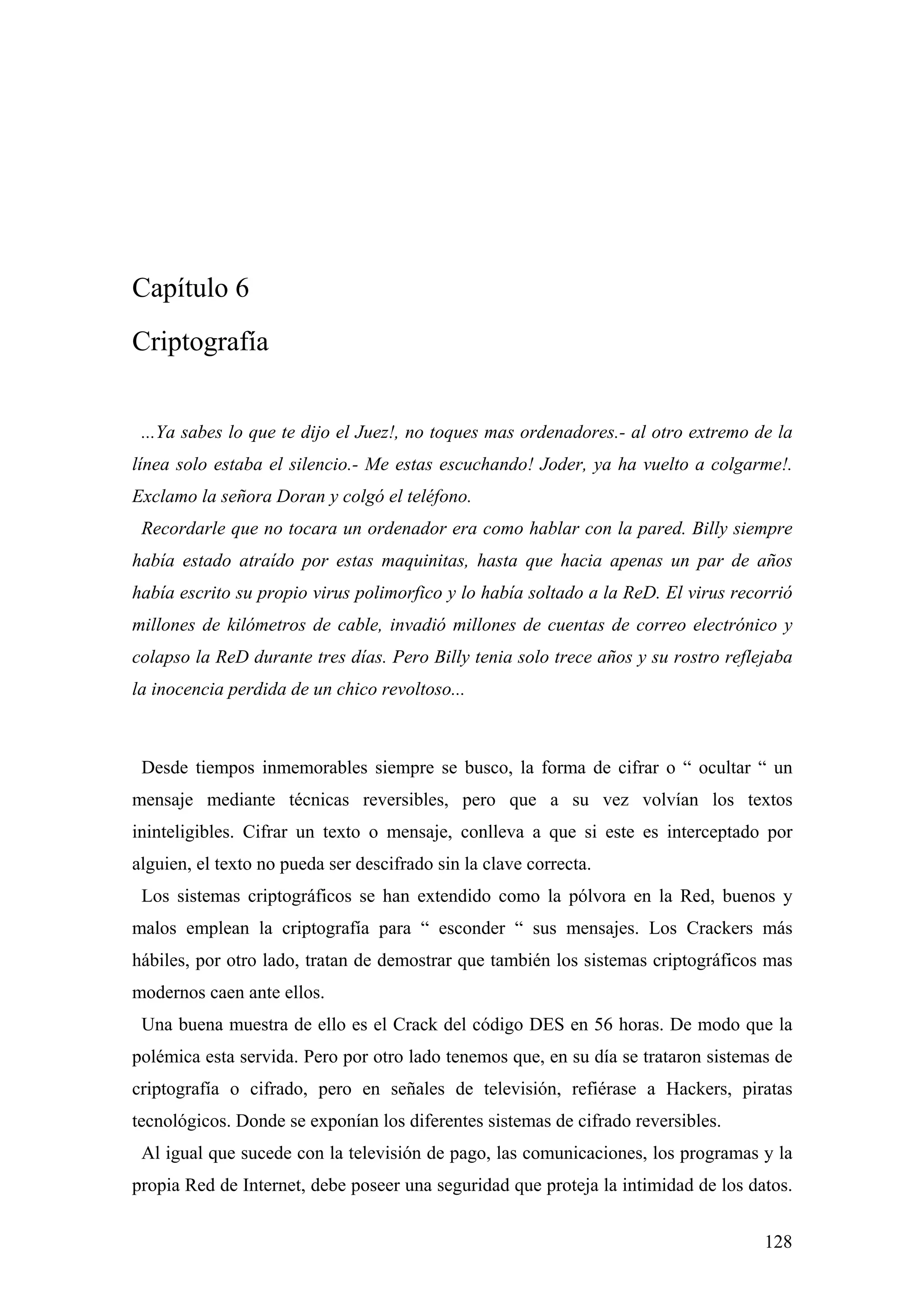 Capítulo 6
Criptografía


 ...Ya sabes lo que te dijo el Juez!, no toques mas ordenadores.- al otro extremo de la
línea solo estaba el silencio.- Me estas escuchando! Joder, ya ha vuelto a colgarme!.
Exclamo la señora Doran y colgó el teléfono.
 Recordarle que no tocara un ordenador era como hablar con la pared. Billy siempre
había estado atraído por estas maquinitas, hasta que hacia apenas un par de años
había escrito su propio virus polimorfico y lo había soltado a la ReD. El virus recorrió
millones de kilómetros de cable, invadió millones de cuentas de correo electrónico y
colapso la ReD durante tres días. Pero Billy tenia solo trece años y su rostro reflejaba
la inocencia perdida de un chico revoltoso...



 Desde tiempos inmemorables siempre se busco, la forma de cifrar o “ ocultar “ un
mensaje mediante técnicas reversibles, pero que a su vez volvían los textos
ininteligibles. Cifrar un texto o mensaje, conlleva a que si este es interceptado por
alguien, el texto no pueda ser descifrado sin la clave correcta.
 Los sistemas criptográficos se han extendido como la pólvora en la Red, buenos y
malos emplean la criptografía para “ esconder “ sus mensajes. Los Crackers más
hábiles, por otro lado, tratan de demostrar que también los sistemas criptográficos mas
modernos caen ante ellos.
 Una buena muestra de ello es el Crack del código DES en 56 horas. De modo que la
polémica esta servida. Pero por otro lado tenemos que, en su día se trataron sistemas de
criptografía o cifrado, pero en señales de televisión, refiérase a Hackers, piratas
tecnológicos. Donde se exponían los diferentes sistemas de cifrado reversibles.
 Al igual que sucede con la televisión de pago, las comunicaciones, los programas y la
propia Red de Internet, debe poseer una seguridad que proteja la intimidad de los datos.


                                                                                    128
 
