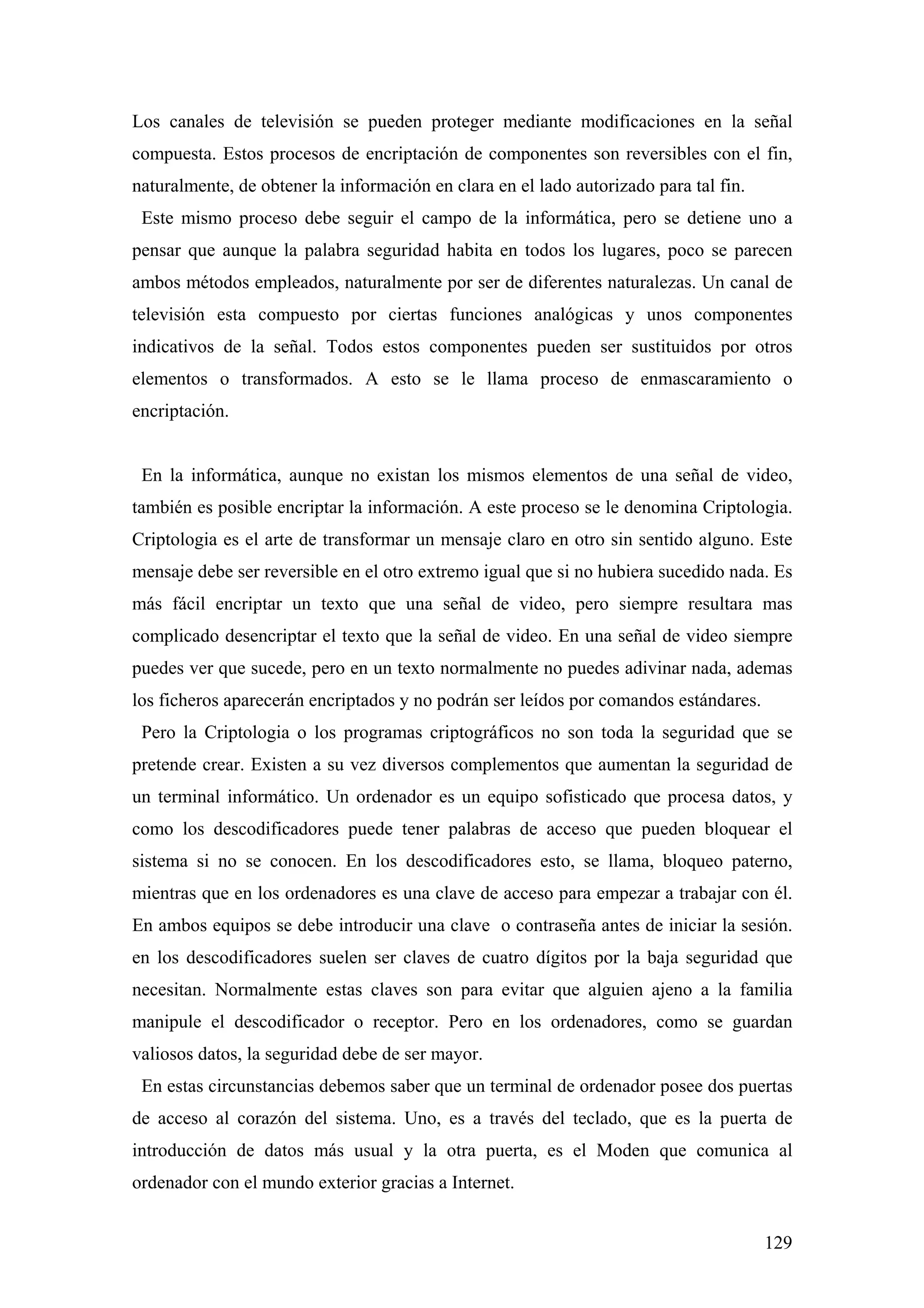 Los canales de televisión se pueden proteger mediante modificaciones en la señal
compuesta. Estos procesos de encriptación de componentes son reversibles con el fin,
naturalmente, de obtener la información en clara en el lado autorizado para tal fin.
 Este mismo proceso debe seguir el campo de la informática, pero se detiene uno a
pensar que aunque la palabra seguridad habita en todos los lugares, poco se parecen
ambos métodos empleados, naturalmente por ser de diferentes naturalezas. Un canal de
televisión esta compuesto por ciertas funciones analógicas y unos componentes
indicativos de la señal. Todos estos componentes pueden ser sustituidos por otros
elementos o transformados. A esto se le llama proceso de enmascaramiento o
encriptación.


 En la informática, aunque no existan los mismos elementos de una señal de video,
también es posible encriptar la información. A este proceso se le denomina Criptologia.
Criptologia es el arte de transformar un mensaje claro en otro sin sentido alguno. Este
mensaje debe ser reversible en el otro extremo igual que si no hubiera sucedido nada. Es
más fácil encriptar un texto que una señal de video, pero siempre resultara mas
complicado desencriptar el texto que la señal de video. En una señal de video siempre
puedes ver que sucede, pero en un texto normalmente no puedes adivinar nada, ademas
los ficheros aparecerán encriptados y no podrán ser leídos por comandos estándares.
 Pero la Criptologia o los programas criptográficos no son toda la seguridad que se
pretende crear. Existen a su vez diversos complementos que aumentan la seguridad de
un terminal informático. Un ordenador es un equipo sofisticado que procesa datos, y
como los descodificadores puede tener palabras de acceso que pueden bloquear el
sistema si no se conocen. En los descodificadores esto, se llama, bloqueo paterno,
mientras que en los ordenadores es una clave de acceso para empezar a trabajar con él.
En ambos equipos se debe introducir una clave o contraseña antes de iniciar la sesión.
en los descodificadores suelen ser claves de cuatro dígitos por la baja seguridad que
necesitan. Normalmente estas claves son para evitar que alguien ajeno a la familia
manipule el descodificador o receptor. Pero en los ordenadores, como se guardan
valiosos datos, la seguridad debe de ser mayor.
 En estas circunstancias debemos saber que un terminal de ordenador posee dos puertas
de acceso al corazón del sistema. Uno, es a través del teclado, que es la puerta de
introducción de datos más usual y la otra puerta, es el Moden que comunica al
ordenador con el mundo exterior gracias a Internet.


                                                                                       129
 