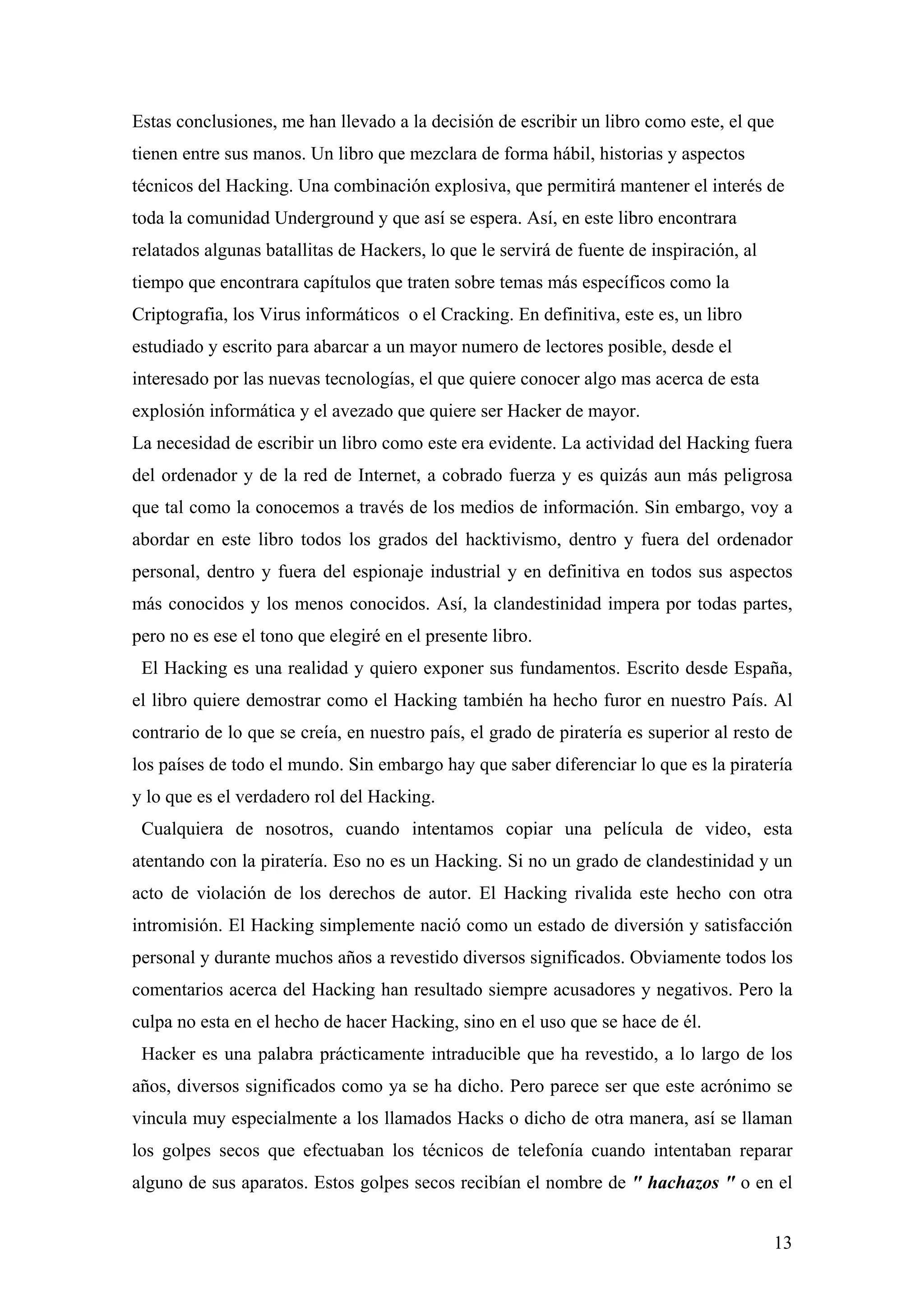 Estas conclusiones, me han llevado a la decisión de escribir un libro como este, el que
tienen entre sus manos. Un libro que mezclara de forma hábil, historias y aspectos
técnicos del Hacking. Una combinación explosiva, que permitirá mantener el interés de
toda la comunidad Underground y que así se espera. Así, en este libro encontrara
relatados algunas batallitas de Hackers, lo que le servirá de fuente de inspiración, al
tiempo que encontrara capítulos que traten sobre temas más específicos como la
Criptografia, los Virus informáticos o el Cracking. En definitiva, este es, un libro
estudiado y escrito para abarcar a un mayor numero de lectores posible, desde el
interesado por las nuevas tecnologías, el que quiere conocer algo mas acerca de esta
explosión informática y el avezado que quiere ser Hacker de mayor.
La necesidad de escribir un libro como este era evidente. La actividad del Hacking fuera
del ordenador y de la red de Internet, a cobrado fuerza y es quizás aun más peligrosa
que tal como la conocemos a través de los medios de información. Sin embargo, voy a
abordar en este libro todos los grados del hacktivismo, dentro y fuera del ordenador
personal, dentro y fuera del espionaje industrial y en definitiva en todos sus aspectos
más conocidos y los menos conocidos. Así, la clandestinidad impera por todas partes,
pero no es ese el tono que elegiré en el presente libro.
 El Hacking es una realidad y quiero exponer sus fundamentos. Escrito desde España,
el libro quiere demostrar como el Hacking también ha hecho furor en nuestro País. Al
contrario de lo que se creía, en nuestro país, el grado de piratería es superior al resto de
los países de todo el mundo. Sin embargo hay que saber diferenciar lo que es la piratería
y lo que es el verdadero rol del Hacking.
 Cualquiera de nosotros, cuando intentamos copiar una película de video, esta
atentando con la piratería. Eso no es un Hacking. Si no un grado de clandestinidad y un
acto de violación de los derechos de autor. El Hacking rivalida este hecho con otra
intromisión. El Hacking simplemente nació como un estado de diversión y satisfacción
personal y durante muchos años a revestido diversos significados. Obviamente todos los
comentarios acerca del Hacking han resultado siempre acusadores y negativos. Pero la
culpa no esta en el hecho de hacer Hacking, sino en el uso que se hace de él.
 Hacker es una palabra prácticamente intraducible que ha revestido, a lo largo de los
años, diversos significados como ya se ha dicho. Pero parece ser que este acrónimo se
vincula muy especialmente a los llamados Hacks o dicho de otra manera, así se llaman
los golpes secos que efectuaban los técnicos de telefonía cuando intentaban reparar
alguno de sus aparatos. Estos golpes secos recibían el nombre de " hachazos " o en el


                                                                                          13
 