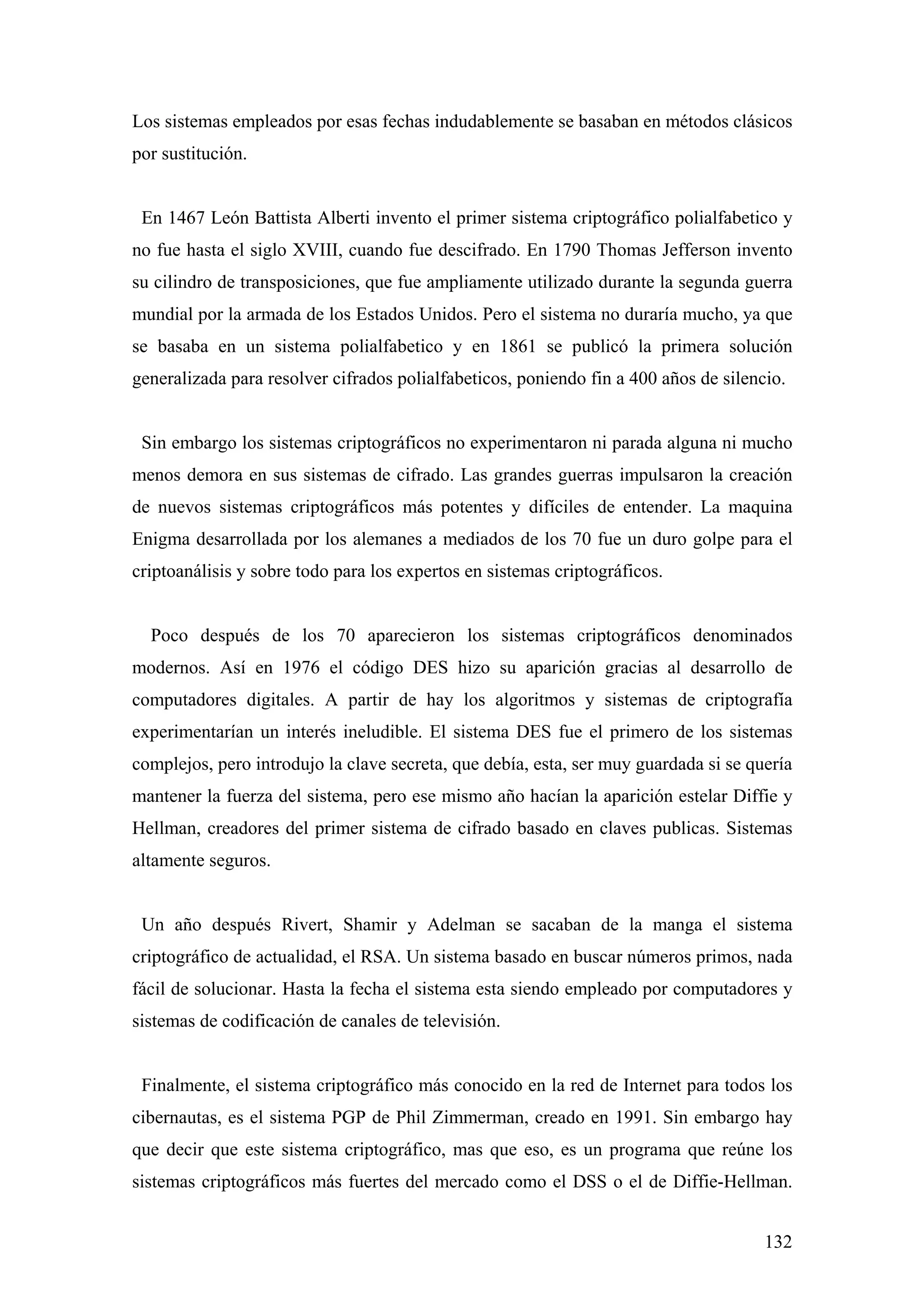Los sistemas empleados por esas fechas indudablemente se basaban en métodos clásicos
por sustitución.


 En 1467 León Battista Alberti invento el primer sistema criptográfico polialfabetico y
no fue hasta el siglo XVIII, cuando fue descifrado. En 1790 Thomas Jefferson invento
su cilindro de transposiciones, que fue ampliamente utilizado durante la segunda guerra
mundial por la armada de los Estados Unidos. Pero el sistema no duraría mucho, ya que
se basaba en un sistema polialfabetico y en 1861 se publicó la primera solución
generalizada para resolver cifrados polialfabeticos, poniendo fin a 400 años de silencio.


 Sin embargo los sistemas criptográficos no experimentaron ni parada alguna ni mucho
menos demora en sus sistemas de cifrado. Las grandes guerras impulsaron la creación
de nuevos sistemas criptográficos más potentes y difíciles de entender. La maquina
Enigma desarrollada por los alemanes a mediados de los 70 fue un duro golpe para el
criptoanálisis y sobre todo para los expertos en sistemas criptográficos.


  Poco después de los 70 aparecieron los sistemas criptográficos denominados
modernos. Así en 1976 el código DES hizo su aparición gracias al desarrollo de
computadores digitales. A partir de hay los algoritmos y sistemas de criptografía
experimentarían un interés ineludible. El sistema DES fue el primero de los sistemas
complejos, pero introdujo la clave secreta, que debía, esta, ser muy guardada si se quería
mantener la fuerza del sistema, pero ese mismo año hacían la aparición estelar Diffie y
Hellman, creadores del primer sistema de cifrado basado en claves publicas. Sistemas
altamente seguros.


 Un año después Rivert, Shamir y Adelman se sacaban de la manga el sistema
criptográfico de actualidad, el RSA. Un sistema basado en buscar números primos, nada
fácil de solucionar. Hasta la fecha el sistema esta siendo empleado por computadores y
sistemas de codificación de canales de televisión.


 Finalmente, el sistema criptográfico más conocido en la red de Internet para todos los
cibernautas, es el sistema PGP de Phil Zimmerman, creado en 1991. Sin embargo hay
que decir que este sistema criptográfico, mas que eso, es un programa que reúne los
sistemas criptográficos más fuertes del mercado como el DSS o el de Diffie-Hellman.


                                                                                      132
 