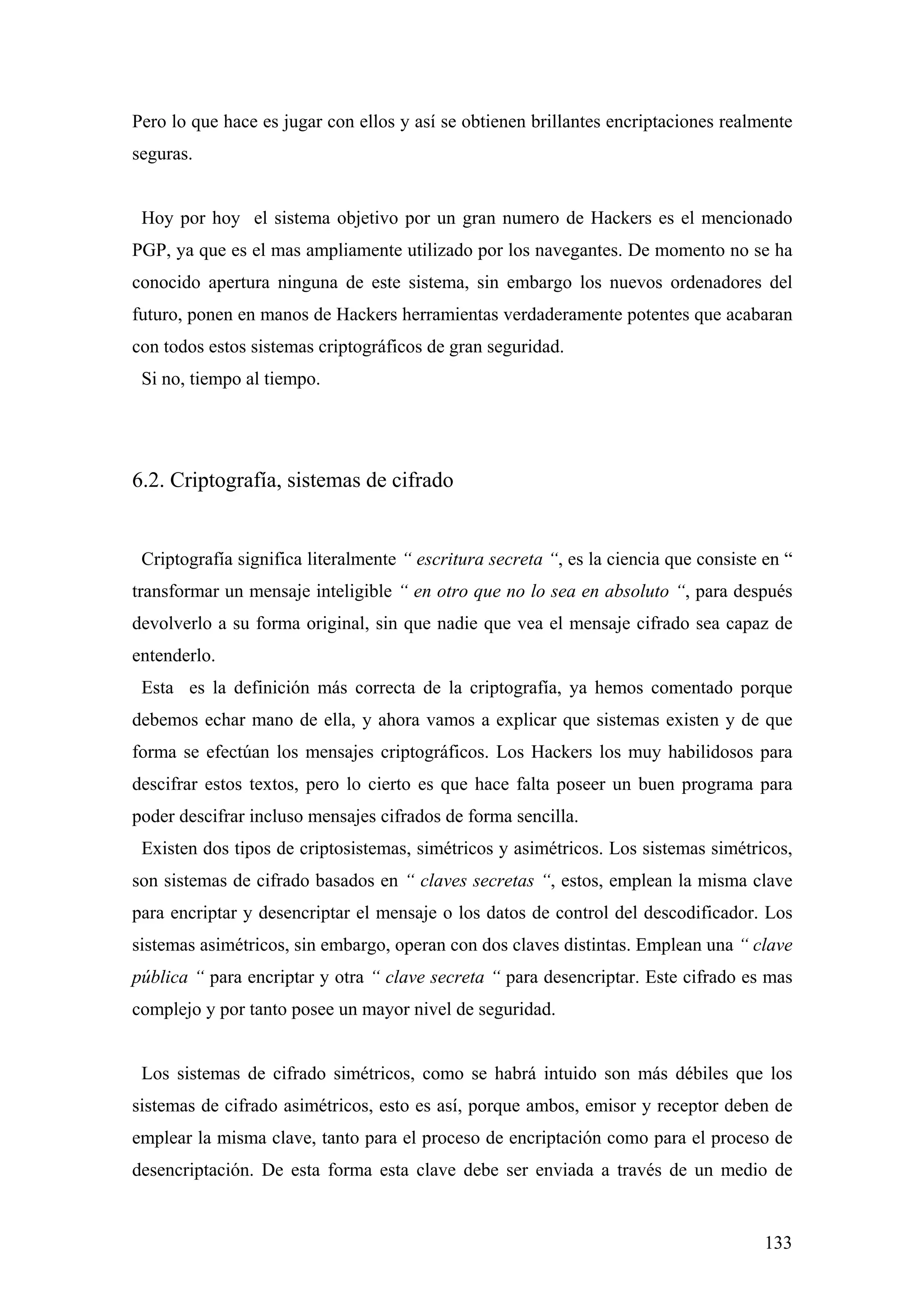 Pero lo que hace es jugar con ellos y así se obtienen brillantes encriptaciones realmente
seguras.


 Hoy por hoy el sistema objetivo por un gran numero de Hackers es el mencionado
PGP, ya que es el mas ampliamente utilizado por los navegantes. De momento no se ha
conocido apertura ninguna de este sistema, sin embargo los nuevos ordenadores del
futuro, ponen en manos de Hackers herramientas verdaderamente potentes que acabaran
con todos estos sistemas criptográficos de gran seguridad.
 Si no, tiempo al tiempo.




6.2. Criptografía, sistemas de cifrado


 Criptografía significa literalmente “ escritura secreta “, es la ciencia que consiste en “
transformar un mensaje inteligible “ en otro que no lo sea en absoluto “, para después
devolverlo a su forma original, sin que nadie que vea el mensaje cifrado sea capaz de
entenderlo.
 Esta es la definición más correcta de la criptografía, ya hemos comentado porque
debemos echar mano de ella, y ahora vamos a explicar que sistemas existen y de que
forma se efectúan los mensajes criptográficos. Los Hackers los muy habilidosos para
descifrar estos textos, pero lo cierto es que hace falta poseer un buen programa para
poder descifrar incluso mensajes cifrados de forma sencilla.
 Existen dos tipos de criptosistemas, simétricos y asimétricos. Los sistemas simétricos,
son sistemas de cifrado basados en “ claves secretas “, estos, emplean la misma clave
para encriptar y desencriptar el mensaje o los datos de control del descodificador. Los
sistemas asimétricos, sin embargo, operan con dos claves distintas. Emplean una “ clave
pública “ para encriptar y otra “ clave secreta “ para desencriptar. Este cifrado es mas
complejo y por tanto posee un mayor nivel de seguridad.


 Los sistemas de cifrado simétricos, como se habrá intuido son más débiles que los
sistemas de cifrado asimétricos, esto es así, porque ambos, emisor y receptor deben de
emplear la misma clave, tanto para el proceso de encriptación como para el proceso de
desencriptación. De esta forma esta clave debe ser enviada a través de un medio de


                                                                                       133
 