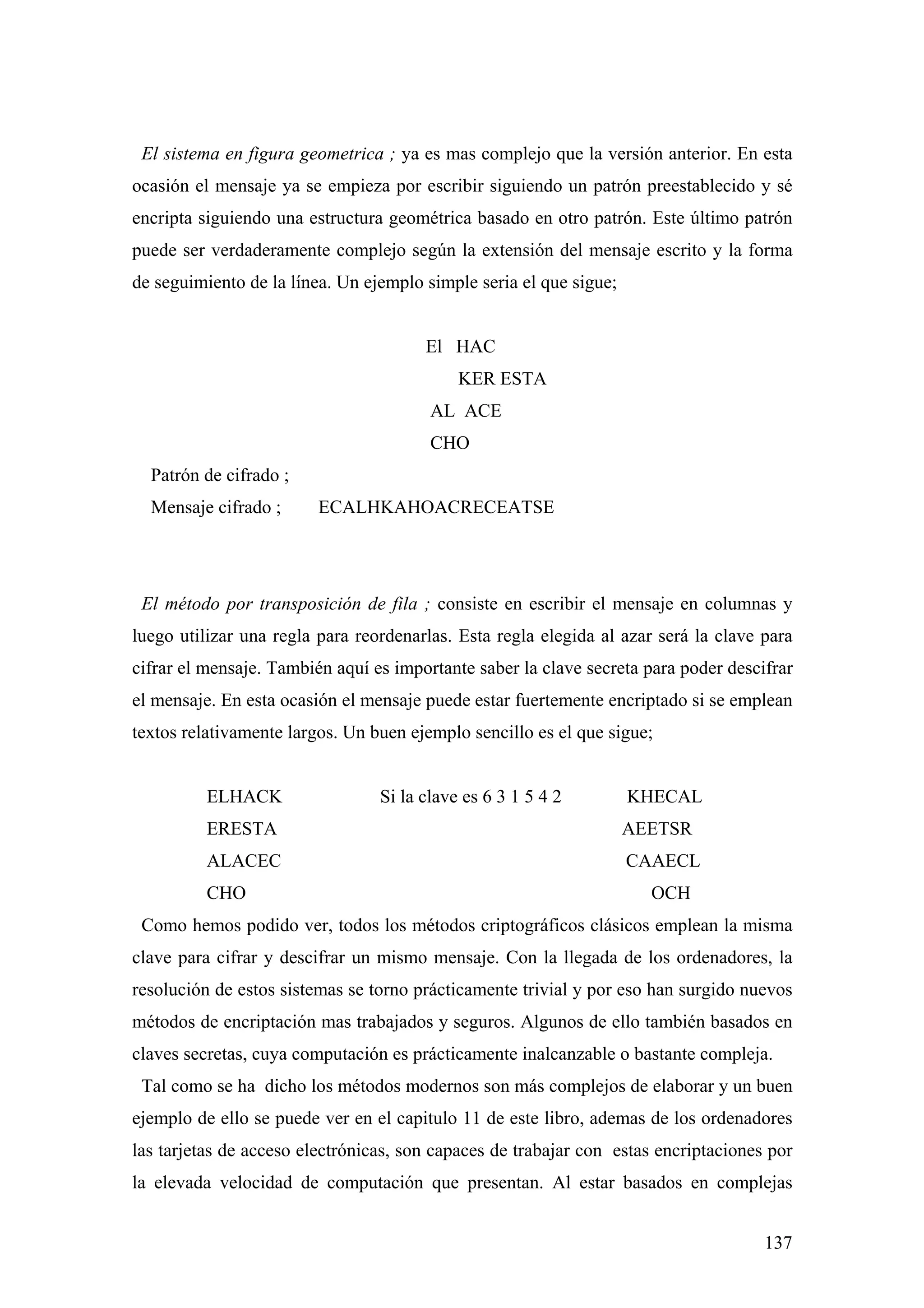 El sistema en figura geometrica ; ya es mas complejo que la versión anterior. En esta
ocasión el mensaje ya se empieza por escribir siguiendo un patrón preestablecido y sé
encripta siguiendo una estructura geométrica basado en otro patrón. Este último patrón
puede ser verdaderamente complejo según la extensión del mensaje escrito y la forma
de seguimiento de la línea. Un ejemplo simple seria el que sigue;


                                       El HAC
                                            KER ESTA
                                        AL ACE
                                        CHO
  Patrón de cifrado ;
  Mensaje cifrado ;      ECALHKAHOACRECEATSE




 El método por transposición de fila ; consiste en escribir el mensaje en columnas y
luego utilizar una regla para reordenarlas. Esta regla elegida al azar será la clave para
cifrar el mensaje. También aquí es importante saber la clave secreta para poder descifrar
el mensaje. En esta ocasión el mensaje puede estar fuertemente encriptado si se emplean
textos relativamente largos. Un buen ejemplo sencillo es el que sigue;


          ELHACK                 Si la clave es 6 3 1 5 4 2         KHECAL
          ERESTA                                                    AEETSR
          ALACEC                                                    CAAECL
          CHO                                                         OCH
 Como hemos podido ver, todos los métodos criptográficos clásicos emplean la misma
clave para cifrar y descifrar un mismo mensaje. Con la llegada de los ordenadores, la
resolución de estos sistemas se torno prácticamente trivial y por eso han surgido nuevos
métodos de encriptación mas trabajados y seguros. Algunos de ello también basados en
claves secretas, cuya computación es prácticamente inalcanzable o bastante compleja.
 Tal como se ha dicho los métodos modernos son más complejos de elaborar y un buen
ejemplo de ello se puede ver en el capitulo 11 de este libro, ademas de los ordenadores
las tarjetas de acceso electrónicas, son capaces de trabajar con estas encriptaciones por
la elevada velocidad de computación que presentan. Al estar basados en complejas


                                                                                     137
 