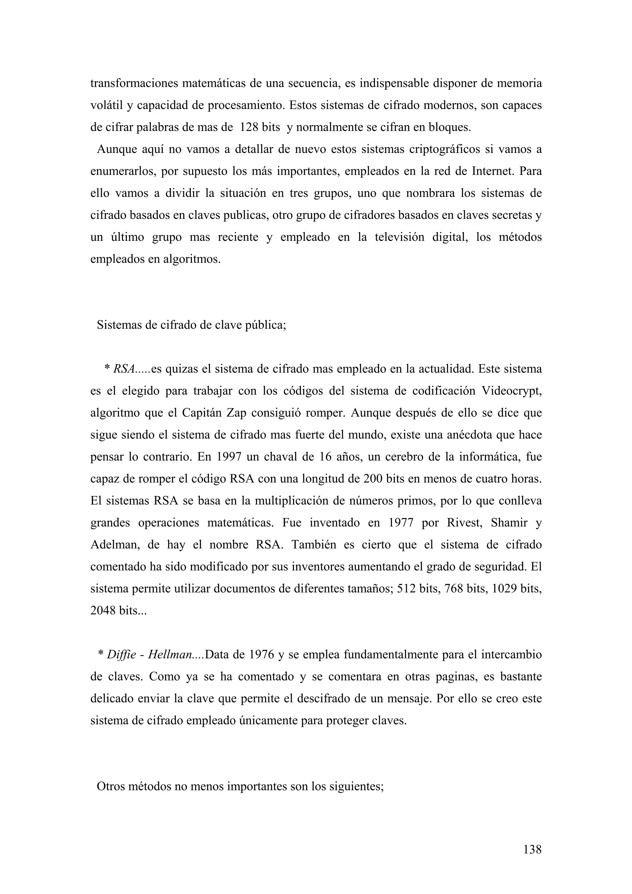 transformaciones matemáticas de una secuencia, es indispensable disponer de memoria
volátil y capacidad de procesamiento. Estos sistemas de cifrado modernos, son capaces
de cifrar palabras de mas de 128 bits y normalmente se cifran en bloques.
 Aunque aquí no vamos a detallar de nuevo estos sistemas criptográficos si vamos a
enumerarlos, por supuesto los más importantes, empleados en la red de Internet. Para
ello vamos a dividir la situación en tres grupos, uno que nombrara los sistemas de
cifrado basados en claves publicas, otro grupo de cifradores basados en claves secretas y
un último grupo mas reciente y empleado en la televisión digital, los métodos
empleados en algoritmos.




 Sistemas de cifrado de clave pública;


  * RSA.....es quizas el sistema de cifrado mas empleado en la actualidad. Este sistema
es el elegido para trabajar con los códigos del sistema de codificación Videocrypt,
algoritmo que el Capitán Zap consiguió romper. Aunque después de ello se dice que
sigue siendo el sistema de cifrado mas fuerte del mundo, existe una anécdota que hace
pensar lo contrario. En 1997 un chaval de 16 años, un cerebro de la informática, fue
capaz de romper el código RSA con una longitud de 200 bits en menos de cuatro horas.
El sistemas RSA se basa en la multiplicación de números primos, por lo que conlleva
grandes operaciones matemáticas. Fue inventado en 1977 por Rivest, Shamir y
Adelman, de hay el nombre RSA. También es cierto que el sistema de cifrado
comentado ha sido modificado por sus inventores aumentando el grado de seguridad. El
sistema permite utilizar documentos de diferentes tamaños; 512 bits, 768 bits, 1029 bits,
2048 bits...


 * Diffie - Hellman....Data de 1976 y se emplea fundamentalmente para el intercambio
de claves. Como ya se ha comentado y se comentara en otras paginas, es bastante
delicado enviar la clave que permite el descifrado de un mensaje. Por ello se creo este
sistema de cifrado empleado únicamente para proteger claves.




 Otros métodos no menos importantes son los siguientes;



                                                                                     138
 
