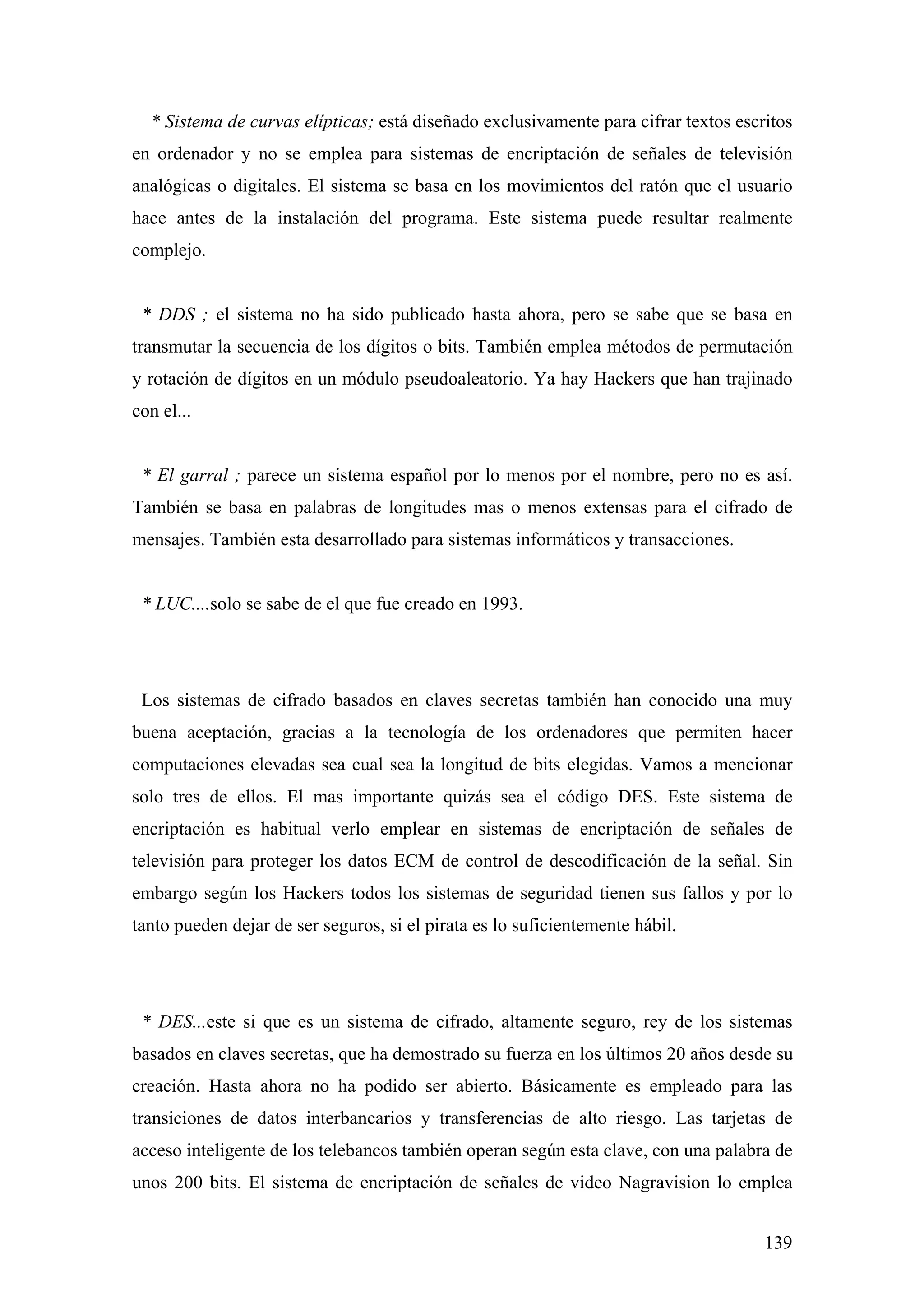 * Sistema de curvas elípticas; está diseñado exclusivamente para cifrar textos escritos
en ordenador y no se emplea para sistemas de encriptación de señales de televisión
analógicas o digitales. El sistema se basa en los movimientos del ratón que el usuario
hace antes de la instalación del programa. Este sistema puede resultar realmente
complejo.


 * DDS ; el sistema no ha sido publicado hasta ahora, pero se sabe que se basa en
transmutar la secuencia de los dígitos o bits. También emplea métodos de permutación
y rotación de dígitos en un módulo pseudoaleatorio. Ya hay Hackers que han trajinado
con el...


 * El garral ; parece un sistema español por lo menos por el nombre, pero no es así.
También se basa en palabras de longitudes mas o menos extensas para el cifrado de
mensajes. También esta desarrollado para sistemas informáticos y transacciones.


 * LUC....solo se sabe de el que fue creado en 1993.




 Los sistemas de cifrado basados en claves secretas también han conocido una muy
buena aceptación, gracias a la tecnología de los ordenadores que permiten hacer
computaciones elevadas sea cual sea la longitud de bits elegidas. Vamos a mencionar
solo tres de ellos. El mas importante quizás sea el código DES. Este sistema de
encriptación es habitual verlo emplear en sistemas de encriptación de señales de
televisión para proteger los datos ECM de control de descodificación de la señal. Sin
embargo según los Hackers todos los sistemas de seguridad tienen sus fallos y por lo
tanto pueden dejar de ser seguros, si el pirata es lo suficientemente hábil.




 * DES...este si que es un sistema de cifrado, altamente seguro, rey de los sistemas
basados en claves secretas, que ha demostrado su fuerza en los últimos 20 años desde su
creación. Hasta ahora no ha podido ser abierto. Básicamente es empleado para las
transiciones de datos interbancarios y transferencias de alto riesgo. Las tarjetas de
acceso inteligente de los telebancos también operan según esta clave, con una palabra de
unos 200 bits. El sistema de encriptación de señales de video Nagravision lo emplea


                                                                                     139
 