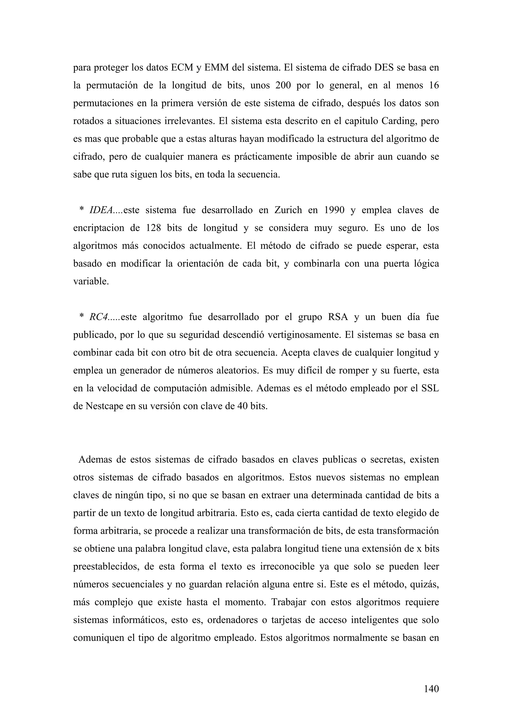 para proteger los datos ECM y EMM del sistema. El sistema de cifrado DES se basa en
la permutación de la longitud de bits, unos 200 por lo general, en al menos 16
permutaciones en la primera versión de este sistema de cifrado, después los datos son
rotados a situaciones irrelevantes. El sistema esta descrito en el capitulo Carding, pero
es mas que probable que a estas alturas hayan modificado la estructura del algoritmo de
cifrado, pero de cualquier manera es prácticamente imposible de abrir aun cuando se
sabe que ruta siguen los bits, en toda la secuencia.


 * IDEA....este sistema fue desarrollado en Zurich en 1990 y emplea claves de
encriptacion de 128 bits de longitud y se considera muy seguro. Es uno de los
algoritmos más conocidos actualmente. El método de cifrado se puede esperar, esta
basado en modificar la orientación de cada bit, y combinarla con una puerta lógica
variable.


 * RC4.....este algoritmo fue desarrollado por el grupo RSA y un buen día fue
publicado, por lo que su seguridad descendió vertiginosamente. El sistemas se basa en
combinar cada bit con otro bit de otra secuencia. Acepta claves de cualquier longitud y
emplea un generador de números aleatorios. Es muy difícil de romper y su fuerte, esta
en la velocidad de computación admisible. Ademas es el método empleado por el SSL
de Nestcape en su versión con clave de 40 bits.




 Ademas de estos sistemas de cifrado basados en claves publicas o secretas, existen
otros sistemas de cifrado basados en algoritmos. Estos nuevos sistemas no emplean
claves de ningún tipo, si no que se basan en extraer una determinada cantidad de bits a
partir de un texto de longitud arbitraria. Esto es, cada cierta cantidad de texto elegido de
forma arbitraria, se procede a realizar una transformación de bits, de esta transformación
se obtiene una palabra longitud clave, esta palabra longitud tiene una extensión de x bits
preestablecidos, de esta forma el texto es irreconocible ya que solo se pueden leer
números secuenciales y no guardan relación alguna entre si. Este es el método, quizás,
más complejo que existe hasta el momento. Trabajar con estos algoritmos requiere
sistemas informáticos, esto es, ordenadores o tarjetas de acceso inteligentes que solo
comuniquen el tipo de algoritmo empleado. Estos algoritmos normalmente se basan en



                                                                                        140
 