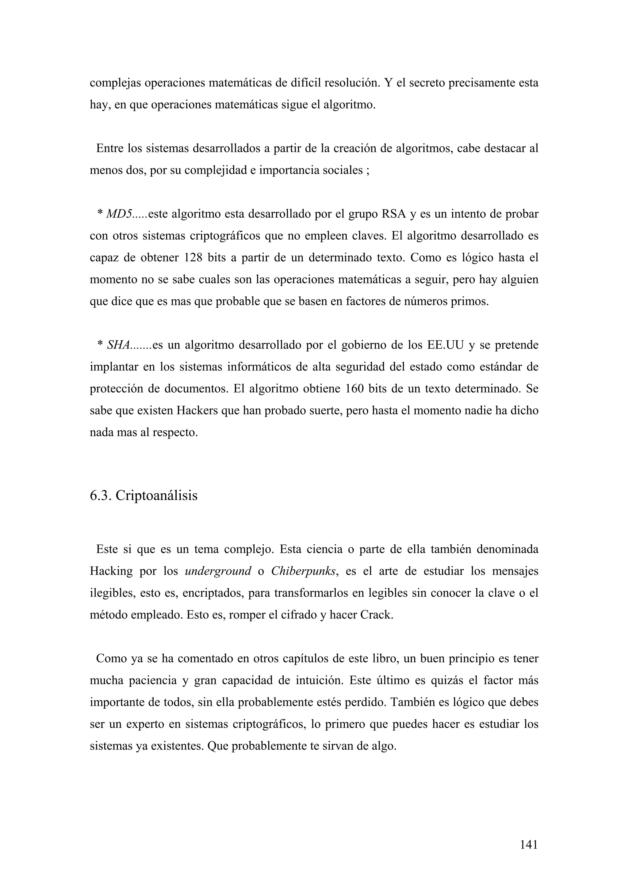 complejas operaciones matemáticas de difícil resolución. Y el secreto precisamente esta
hay, en que operaciones matemáticas sigue el algoritmo.


 Entre los sistemas desarrollados a partir de la creación de algoritmos, cabe destacar al
menos dos, por su complejidad e importancia sociales ;


 * MD5.....este algoritmo esta desarrollado por el grupo RSA y es un intento de probar
con otros sistemas criptográficos que no empleen claves. El algoritmo desarrollado es
capaz de obtener 128 bits a partir de un determinado texto. Como es lógico hasta el
momento no se sabe cuales son las operaciones matemáticas a seguir, pero hay alguien
que dice que es mas que probable que se basen en factores de números primos.


 * SHA.......es un algoritmo desarrollado por el gobierno de los EE.UU y se pretende
implantar en los sistemas informáticos de alta seguridad del estado como estándar de
protección de documentos. El algoritmo obtiene 160 bits de un texto determinado. Se
sabe que existen Hackers que han probado suerte, pero hasta el momento nadie ha dicho
nada mas al respecto.




6.3. Criptoanálisis


 Este si que es un tema complejo. Esta ciencia o parte de ella también denominada
Hacking por los underground o Chiberpunks, es el arte de estudiar los mensajes
ilegibles, esto es, encriptados, para transformarlos en legibles sin conocer la clave o el
método empleado. Esto es, romper el cifrado y hacer Crack.


 Como ya se ha comentado en otros capítulos de este libro, un buen principio es tener
mucha paciencia y gran capacidad de intuición. Este último es quizás el factor más
importante de todos, sin ella probablemente estés perdido. También es lógico que debes
ser un experto en sistemas criptográficos, lo primero que puedes hacer es estudiar los
sistemas ya existentes. Que probablemente te sirvan de algo.




                                                                                      141
 