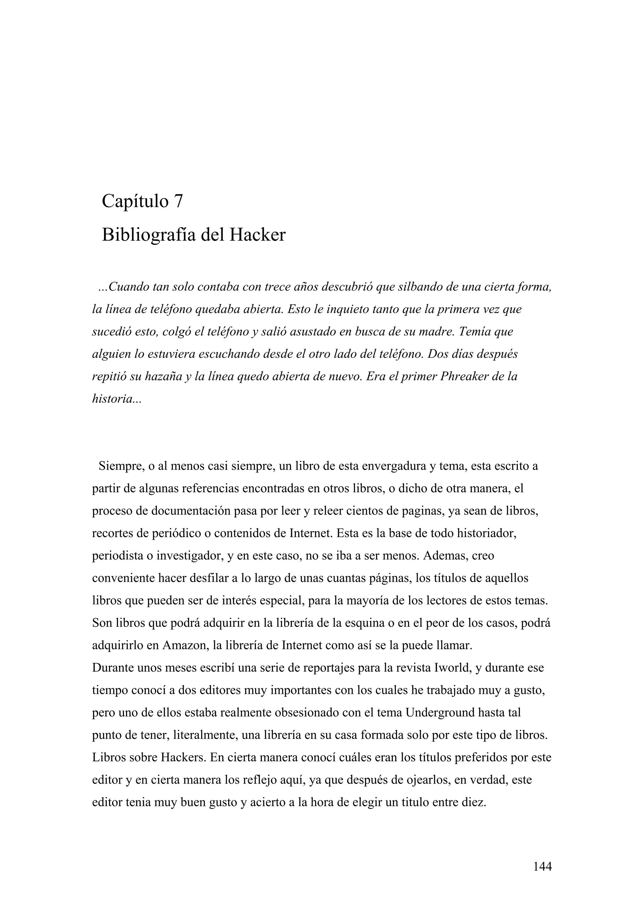 Capítulo 7
  Bibliografía del Hacker

 ...Cuando tan solo contaba con trece años descubrió que silbando de una cierta forma,
la línea de teléfono quedaba abierta. Esto le inquieto tanto que la primera vez que
sucedió esto, colgó el teléfono y salió asustado en busca de su madre. Temía que
alguien lo estuviera escuchando desde el otro lado del teléfono. Dos días después
repitió su hazaña y la línea quedo abierta de nuevo. Era el primer Phreaker de la
historia...




 Siempre, o al menos casi siempre, un libro de esta envergadura y tema, esta escrito a
partir de algunas referencias encontradas en otros libros, o dicho de otra manera, el
proceso de documentación pasa por leer y releer cientos de paginas, ya sean de libros,
recortes de periódico o contenidos de Internet. Esta es la base de todo historiador,
periodista o investigador, y en este caso, no se iba a ser menos. Ademas, creo
conveniente hacer desfilar a lo largo de unas cuantas páginas, los títulos de aquellos
libros que pueden ser de interés especial, para la mayoría de los lectores de estos temas.
Son libros que podrá adquirir en la librería de la esquina o en el peor de los casos, podrá
adquirirlo en Amazon, la librería de Internet como así se la puede llamar.
Durante unos meses escribí una serie de reportajes para la revista Iworld, y durante ese
tiempo conocí a dos editores muy importantes con los cuales he trabajado muy a gusto,
pero uno de ellos estaba realmente obsesionado con el tema Underground hasta tal
punto de tener, literalmente, una librería en su casa formada solo por este tipo de libros.
Libros sobre Hackers. En cierta manera conocí cuáles eran los títulos preferidos por este
editor y en cierta manera los reflejo aquí, ya que después de ojearlos, en verdad, este
editor tenia muy buen gusto y acierto a la hora de elegir un titulo entre diez.



                                                                                          144
 