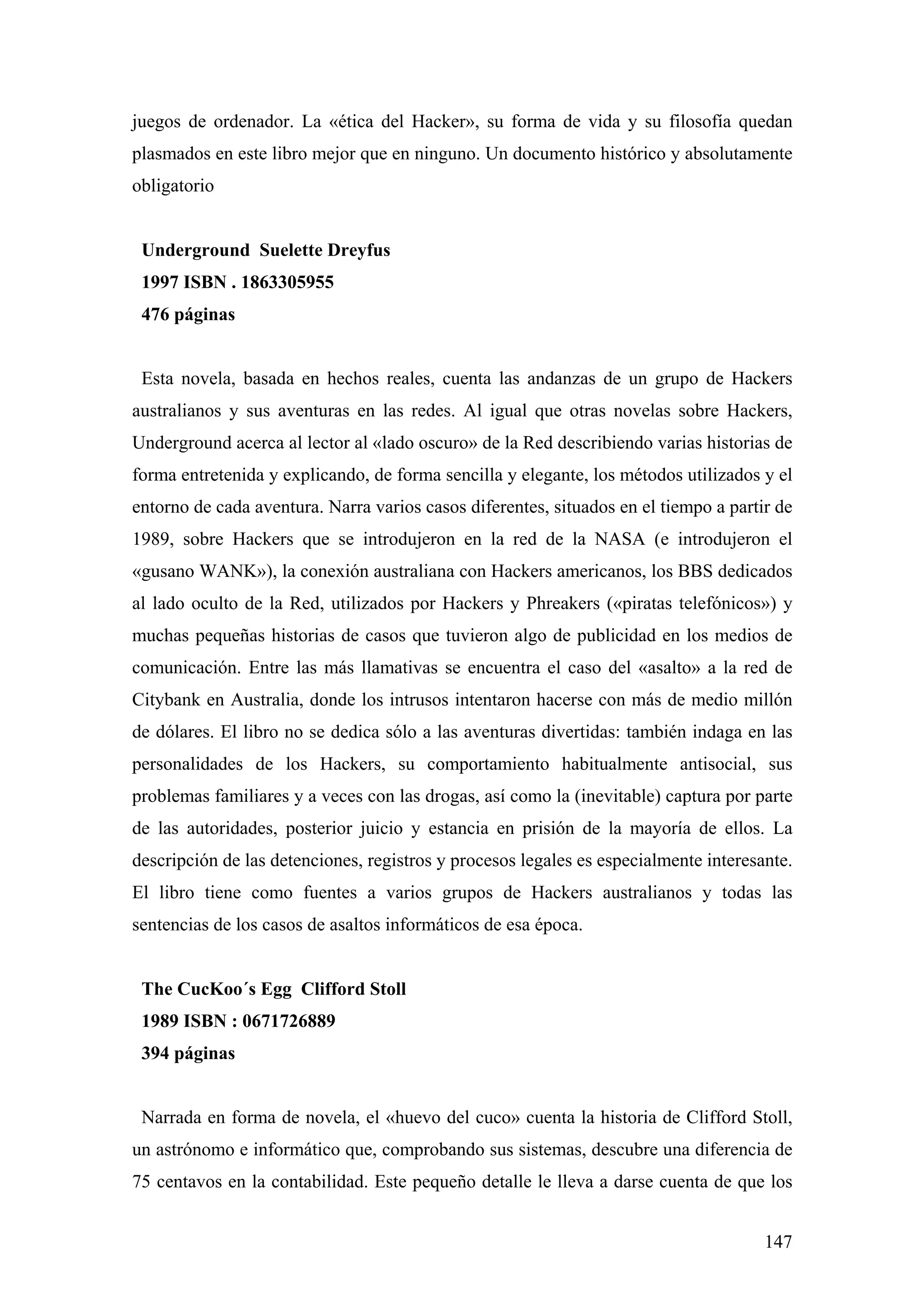 juegos de ordenador. La «ética del Hacker», su forma de vida y su filosofía quedan
plasmados en este libro mejor que en ninguno. Un documento histórico y absolutamente
obligatorio


 Underground Suelette Dreyfus
 1997 ISBN . 1863305955
 476 páginas


 Esta novela, basada en hechos reales, cuenta las andanzas de un grupo de Hackers
australianos y sus aventuras en las redes. Al igual que otras novelas sobre Hackers,
Underground acerca al lector al «lado oscuro» de la Red describiendo varias historias de
forma entretenida y explicando, de forma sencilla y elegante, los métodos utilizados y el
entorno de cada aventura. Narra varios casos diferentes, situados en el tiempo a partir de
1989, sobre Hackers que se introdujeron en la red de la NASA (e introdujeron el
«gusano WANK»), la conexión australiana con Hackers americanos, los BBS dedicados
al lado oculto de la Red, utilizados por Hackers y Phreakers («piratas telefónicos») y
muchas pequeñas historias de casos que tuvieron algo de publicidad en los medios de
comunicación. Entre las más llamativas se encuentra el caso del «asalto» a la red de
Citybank en Australia, donde los intrusos intentaron hacerse con más de medio millón
de dólares. El libro no se dedica sólo a las aventuras divertidas: también indaga en las
personalidades de los Hackers, su comportamiento habitualmente antisocial, sus
problemas familiares y a veces con las drogas, así como la (inevitable) captura por parte
de las autoridades, posterior juicio y estancia en prisión de la mayoría de ellos. La
descripción de las detenciones, registros y procesos legales es especialmente interesante.
El libro tiene como fuentes a varios grupos de Hackers australianos y todas las
sentencias de los casos de asaltos informáticos de esa época.


 The CucKoo´s Egg Clifford Stoll
 1989 ISBN : 0671726889
 394 páginas


 Narrada en forma de novela, el «huevo del cuco» cuenta la historia de Clifford Stoll,
un astrónomo e informático que, comprobando sus sistemas, descubre una diferencia de
75 centavos en la contabilidad. Este pequeño detalle le lleva a darse cuenta de que los


                                                                                      147
 