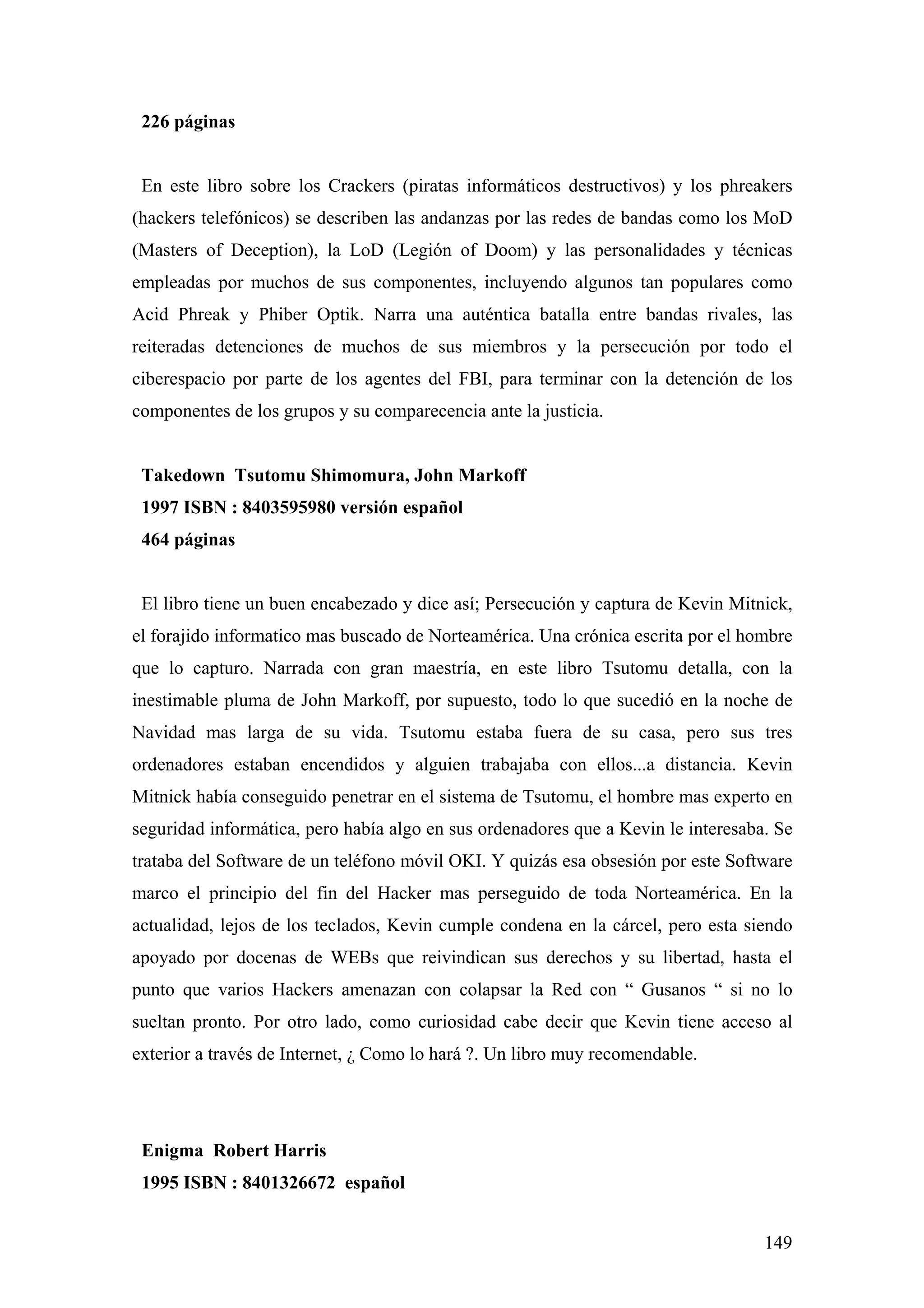 226 páginas


 En este libro sobre los Crackers (piratas informáticos destructivos) y los phreakers
(hackers telefónicos) se describen las andanzas por las redes de bandas como los MoD
(Masters of Deception), la LoD (Legión of Doom) y las personalidades y técnicas
empleadas por muchos de sus componentes, incluyendo algunos tan populares como
Acid Phreak y Phiber Optik. Narra una auténtica batalla entre bandas rivales, las
reiteradas detenciones de muchos de sus miembros y la persecución por todo el
ciberespacio por parte de los agentes del FBI, para terminar con la detención de los
componentes de los grupos y su comparecencia ante la justicia.


 Takedown Tsutomu Shimomura, John Markoff
 1997 ISBN : 8403595980 versión español
 464 páginas


 El libro tiene un buen encabezado y dice así; Persecución y captura de Kevin Mitnick,
el forajido informatico mas buscado de Norteamérica. Una crónica escrita por el hombre
que lo capturo. Narrada con gran maestría, en este libro Tsutomu detalla, con la
inestimable pluma de John Markoff, por supuesto, todo lo que sucedió en la noche de
Navidad mas larga de su vida. Tsutomu estaba fuera de su casa, pero sus tres
ordenadores estaban encendidos y alguien trabajaba con ellos...a distancia. Kevin
Mitnick había conseguido penetrar en el sistema de Tsutomu, el hombre mas experto en
seguridad informática, pero había algo en sus ordenadores que a Kevin le interesaba. Se
trataba del Software de un teléfono móvil OKI. Y quizás esa obsesión por este Software
marco el principio del fin del Hacker mas perseguido de toda Norteamérica. En la
actualidad, lejos de los teclados, Kevin cumple condena en la cárcel, pero esta siendo
apoyado por docenas de WEBs que reivindican sus derechos y su libertad, hasta el
punto que varios Hackers amenazan con colapsar la Red con “ Gusanos “ si no lo
sueltan pronto. Por otro lado, como curiosidad cabe decir que Kevin tiene acceso al
exterior a través de Internet, ¿ Como lo hará ?. Un libro muy recomendable.




 Enigma Robert Harris
 1995 ISBN : 8401326672 español


                                                                                   149
 