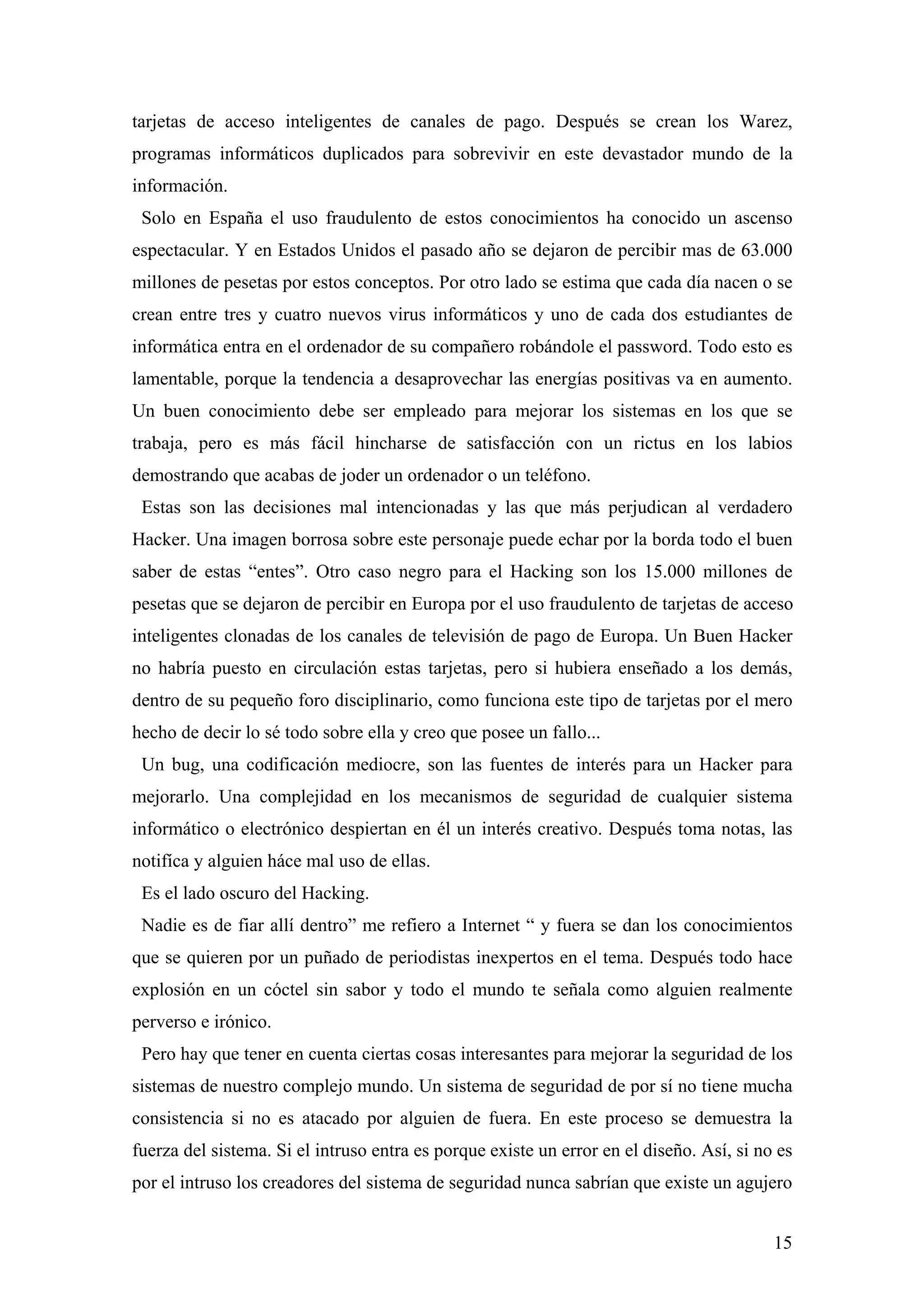 tarjetas de acceso inteligentes de canales de pago. Después se crean los Warez,
programas informáticos duplicados para sobrevivir en este devastador mundo de la
información.
 Solo en España el uso fraudulento de estos conocimientos ha conocido un ascenso
espectacular. Y en Estados Unidos el pasado año se dejaron de percibir mas de 63.000
millones de pesetas por estos conceptos. Por otro lado se estima que cada día nacen o se
crean entre tres y cuatro nuevos virus informáticos y uno de cada dos estudiantes de
informática entra en el ordenador de su compañero robándole el password. Todo esto es
lamentable, porque la tendencia a desaprovechar las energías positivas va en aumento.
Un buen conocimiento debe ser empleado para mejorar los sistemas en los que se
trabaja, pero es más fácil hincharse de satisfacción con un rictus en los labios
demostrando que acabas de joder un ordenador o un teléfono.
 Estas son las decisiones mal intencionadas y las que más perjudican al verdadero
Hacker. Una imagen borrosa sobre este personaje puede echar por la borda todo el buen
saber de estas “entes”. Otro caso negro para el Hacking son los 15.000 millones de
pesetas que se dejaron de percibir en Europa por el uso fraudulento de tarjetas de acceso
inteligentes clonadas de los canales de televisión de pago de Europa. Un Buen Hacker
no habría puesto en circulación estas tarjetas, pero si hubiera enseñado a los demás,
dentro de su pequeño foro disciplinario, como funciona este tipo de tarjetas por el mero
hecho de decir lo sé todo sobre ella y creo que posee un fallo...
 Un bug, una codificación mediocre, son las fuentes de interés para un Hacker para
mejorarlo. Una complejidad en los mecanismos de seguridad de cualquier sistema
informático o electrónico despiertan en él un interés creativo. Después toma notas, las
notifíca y alguien háce mal uso de ellas.
 Es el lado oscuro del Hacking.
 Nadie es de fiar allí dentro” me refiero a Internet “ y fuera se dan los conocimientos
que se quieren por un puñado de periodistas inexpertos en el tema. Después todo hace
explosión en un cóctel sin sabor y todo el mundo te señala como alguien realmente
perverso e irónico.
 Pero hay que tener en cuenta ciertas cosas interesantes para mejorar la seguridad de los
sistemas de nuestro complejo mundo. Un sistema de seguridad de por sí no tiene mucha
consistencia si no es atacado por alguien de fuera. En este proceso se demuestra la
fuerza del sistema. Si el intruso entra es porque existe un error en el diseño. Así, si no es
por el intruso los creadores del sistema de seguridad nunca sabrían que existe un agujero


                                                                                          15
 