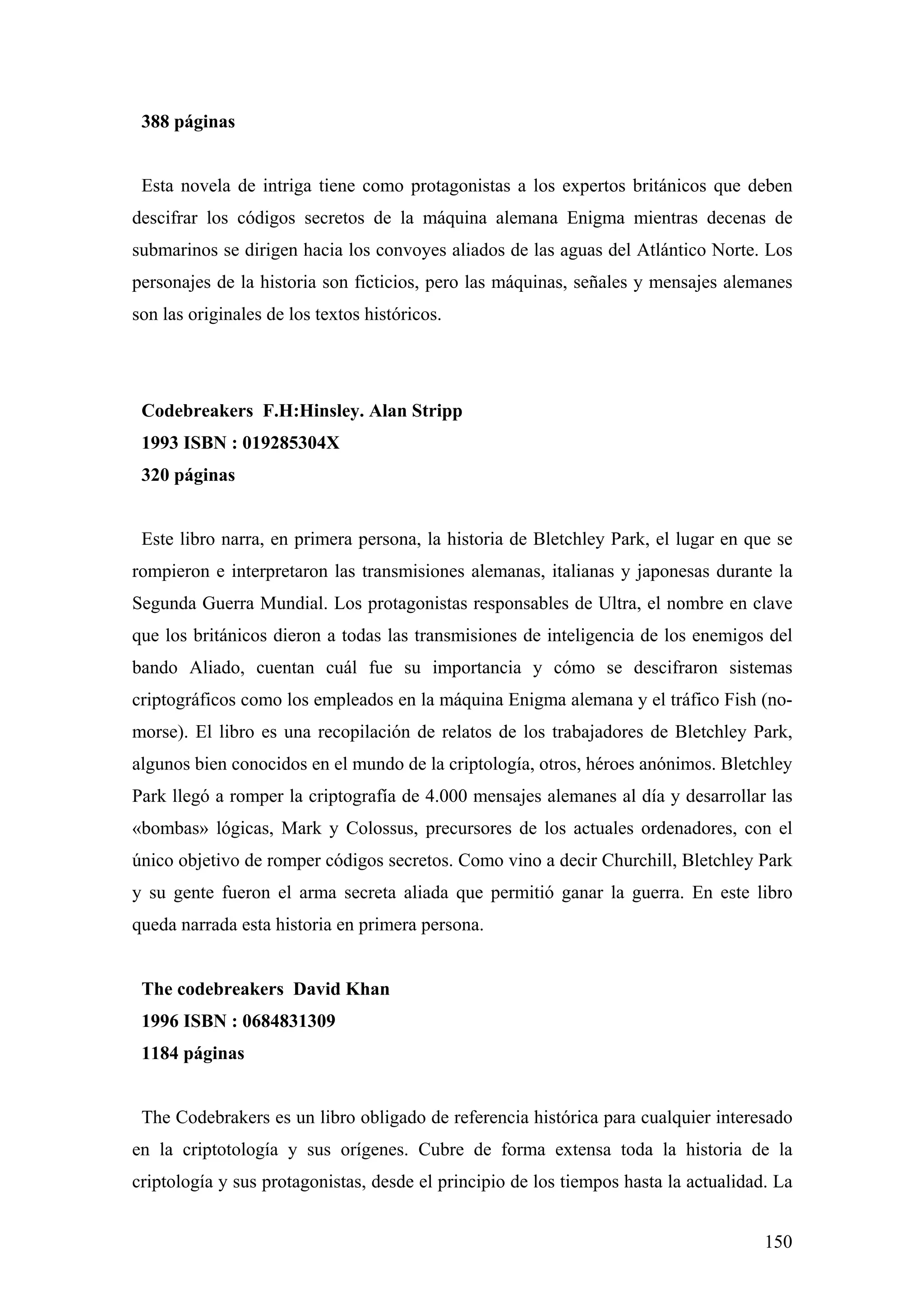 388 páginas


 Esta novela de intriga tiene como protagonistas a los expertos británicos que deben
descifrar los códigos secretos de la máquina alemana Enigma mientras decenas de
submarinos se dirigen hacia los convoyes aliados de las aguas del Atlántico Norte. Los
personajes de la historia son ficticios, pero las máquinas, señales y mensajes alemanes
son las originales de los textos históricos.




 Codebreakers F.H:Hinsley. Alan Stripp
 1993 ISBN : 019285304X
 320 páginas


 Este libro narra, en primera persona, la historia de Bletchley Park, el lugar en que se
rompieron e interpretaron las transmisiones alemanas, italianas y japonesas durante la
Segunda Guerra Mundial. Los protagonistas responsables de Ultra, el nombre en clave
que los británicos dieron a todas las transmisiones de inteligencia de los enemigos del
bando Aliado, cuentan cuál fue su importancia y cómo se descifraron sistemas
criptográficos como los empleados en la máquina Enigma alemana y el tráfico Fish (no-
morse). El libro es una recopilación de relatos de los trabajadores de Bletchley Park,
algunos bien conocidos en el mundo de la criptología, otros, héroes anónimos. Bletchley
Park llegó a romper la criptografía de 4.000 mensajes alemanes al día y desarrollar las
«bombas» lógicas, Mark y Colossus, precursores de los actuales ordenadores, con el
único objetivo de romper códigos secretos. Como vino a decir Churchill, Bletchley Park
y su gente fueron el arma secreta aliada que permitió ganar la guerra. En este libro
queda narrada esta historia en primera persona.


 The codebreakers David Khan
 1996 ISBN : 0684831309
 1184 páginas


 The Codebrakers es un libro obligado de referencia histórica para cualquier interesado
en la criptotología y sus orígenes. Cubre de forma extensa toda la historia de la
criptología y sus protagonistas, desde el principio de los tiempos hasta la actualidad. La


                                                                                      150
 