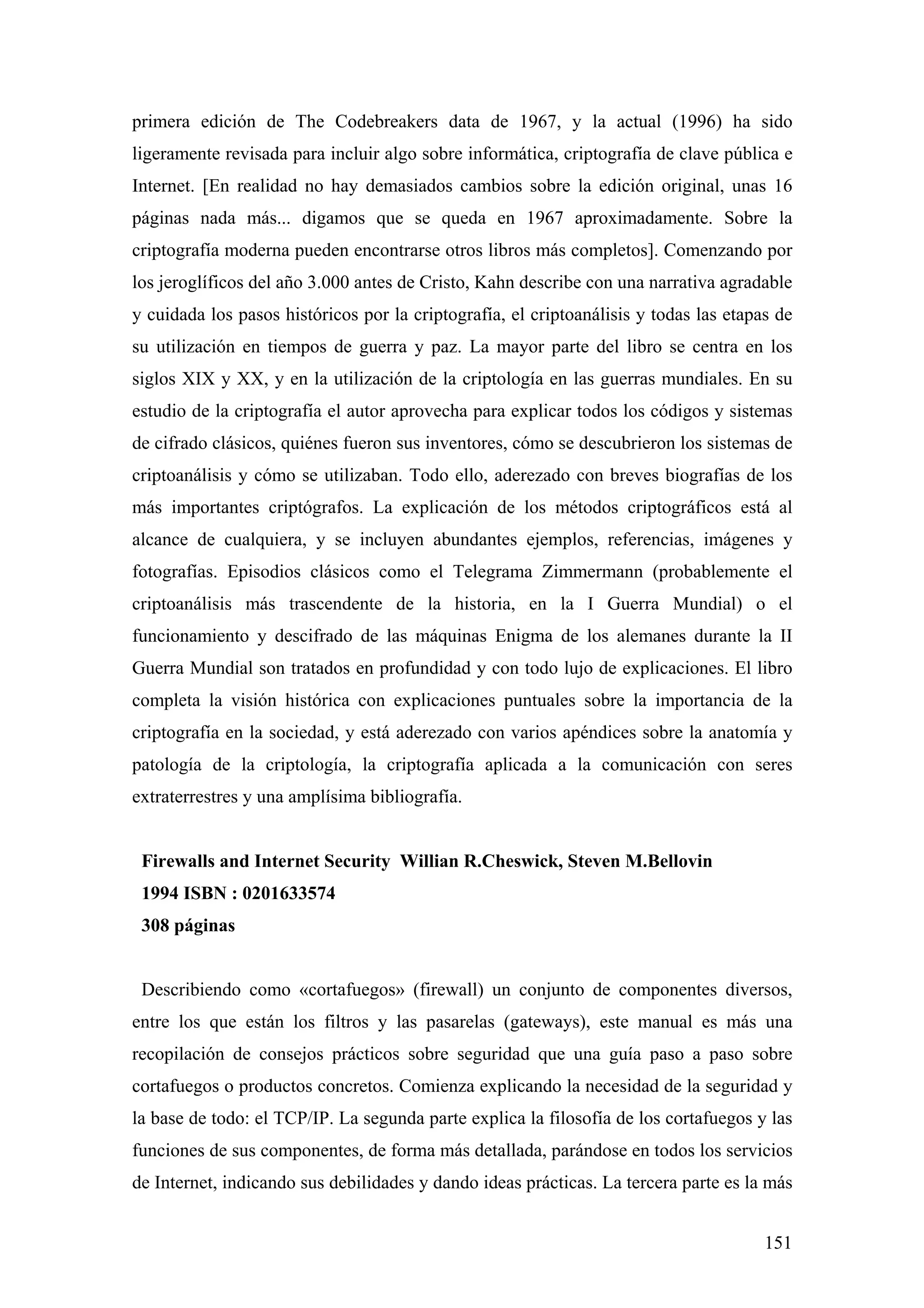 primera edición de The Codebreakers data de 1967, y la actual (1996) ha sido
ligeramente revisada para incluir algo sobre informática, criptografía de clave pública e
Internet. [En realidad no hay demasiados cambios sobre la edición original, unas 16
páginas nada más... digamos que se queda en 1967 aproximadamente. Sobre la
criptografía moderna pueden encontrarse otros libros más completos]. Comenzando por
los jeroglíficos del año 3.000 antes de Cristo, Kahn describe con una narrativa agradable
y cuidada los pasos históricos por la criptografía, el criptoanálisis y todas las etapas de
su utilización en tiempos de guerra y paz. La mayor parte del libro se centra en los
siglos XIX y XX, y en la utilización de la criptología en las guerras mundiales. En su
estudio de la criptografía el autor aprovecha para explicar todos los códigos y sistemas
de cifrado clásicos, quiénes fueron sus inventores, cómo se descubrieron los sistemas de
criptoanálisis y cómo se utilizaban. Todo ello, aderezado con breves biografías de los
más importantes criptógrafos. La explicación de los métodos criptográficos está al
alcance de cualquiera, y se incluyen abundantes ejemplos, referencias, imágenes y
fotografías. Episodios clásicos como el Telegrama Zimmermann (probablemente el
criptoanálisis más trascendente de la historia, en la I Guerra Mundial) o el
funcionamiento y descifrado de las máquinas Enigma de los alemanes durante la II
Guerra Mundial son tratados en profundidad y con todo lujo de explicaciones. El libro
completa la visión histórica con explicaciones puntuales sobre la importancia de la
criptografía en la sociedad, y está aderezado con varios apéndices sobre la anatomía y
patología de la criptología, la criptografía aplicada a la comunicación con seres
extraterrestres y una amplísima bibliografía.


 Firewalls and Internet Security Willian R.Cheswick, Steven M.Bellovin
 1994 ISBN : 0201633574
 308 páginas


 Describiendo como «cortafuegos» (firewall) un conjunto de componentes diversos,
entre los que están los filtros y las pasarelas (gateways), este manual es más una
recopilación de consejos prácticos sobre seguridad que una guía paso a paso sobre
cortafuegos o productos concretos. Comienza explicando la necesidad de la seguridad y
la base de todo: el TCP/IP. La segunda parte explica la filosofía de los cortafuegos y las
funciones de sus componentes, de forma más detallada, parándose en todos los servicios
de Internet, indicando sus debilidades y dando ideas prácticas. La tercera parte es la más


                                                                                       151
 
