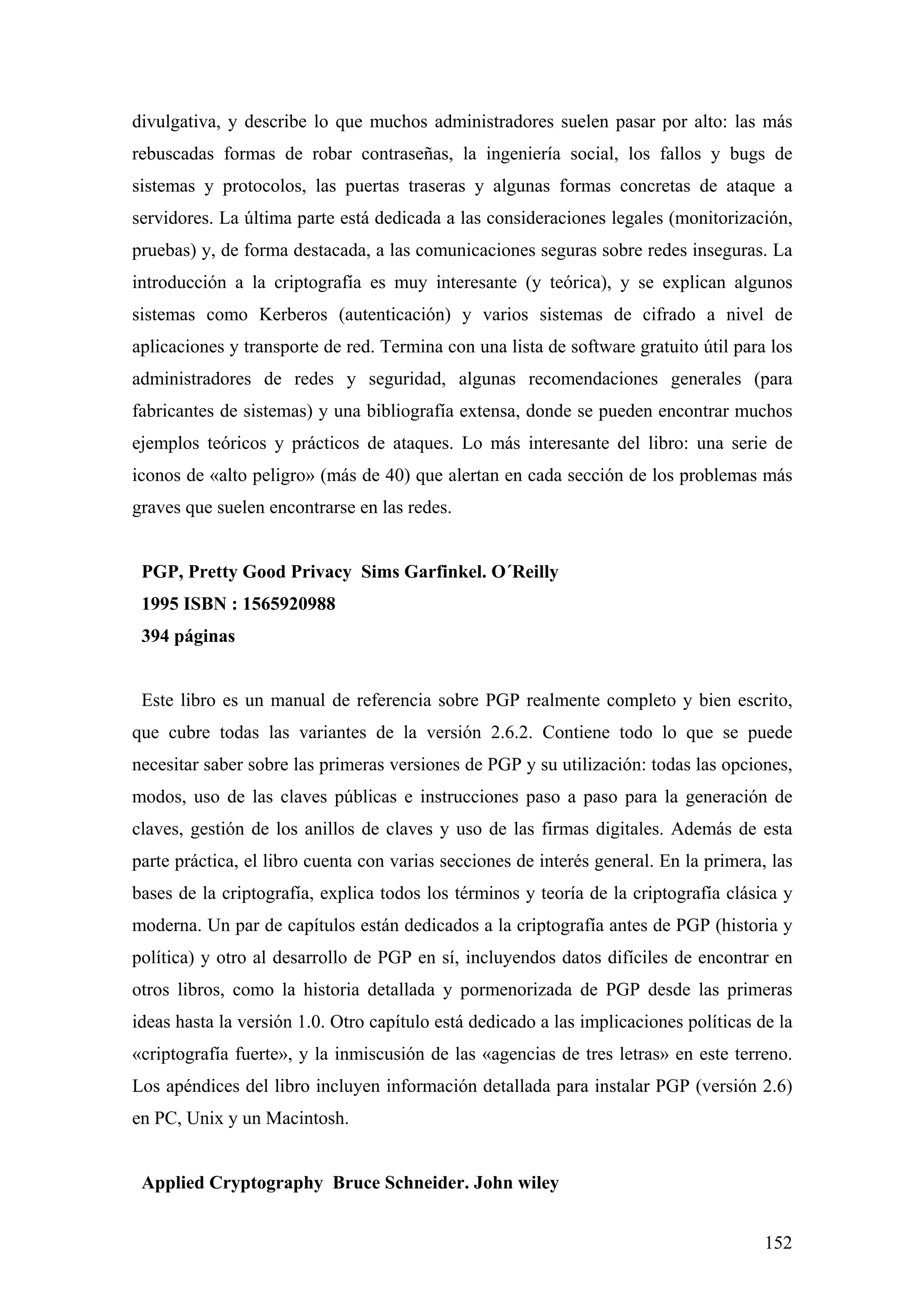 divulgativa, y describe lo que muchos administradores suelen pasar por alto: las más
rebuscadas formas de robar contraseñas, la ingeniería social, los fallos y bugs de
sistemas y protocolos, las puertas traseras y algunas formas concretas de ataque a
servidores. La última parte está dedicada a las consideraciones legales (monitorización,
pruebas) y, de forma destacada, a las comunicaciones seguras sobre redes inseguras. La
introducción a la criptografía es muy interesante (y teórica), y se explican algunos
sistemas como Kerberos (autenticación) y varios sistemas de cifrado a nivel de
aplicaciones y transporte de red. Termina con una lista de software gratuito útil para los
administradores de redes y seguridad, algunas recomendaciones generales (para
fabricantes de sistemas) y una bibliografía extensa, donde se pueden encontrar muchos
ejemplos teóricos y prácticos de ataques. Lo más interesante del libro: una serie de
iconos de «alto peligro» (más de 40) que alertan en cada sección de los problemas más
graves que suelen encontrarse en las redes.


 PGP, Pretty Good Privacy Sims Garfinkel. O´Reilly
 1995 ISBN : 1565920988
 394 páginas


 Este libro es un manual de referencia sobre PGP realmente completo y bien escrito,
que cubre todas las variantes de la versión 2.6.2. Contiene todo lo que se puede
necesitar saber sobre las primeras versiones de PGP y su utilización: todas las opciones,
modos, uso de las claves públicas e instrucciones paso a paso para la generación de
claves, gestión de los anillos de claves y uso de las firmas digitales. Además de esta
parte práctica, el libro cuenta con varias secciones de interés general. En la primera, las
bases de la criptografía, explica todos los términos y teoría de la criptografía clásica y
moderna. Un par de capítulos están dedicados a la criptografía antes de PGP (historia y
política) y otro al desarrollo de PGP en sí, incluyendos datos difíciles de encontrar en
otros libros, como la historia detallada y pormenorizada de PGP desde las primeras
ideas hasta la versión 1.0. Otro capítulo está dedicado a las implicaciones políticas de la
«criptografía fuerte», y la inmiscusión de las «agencias de tres letras» en este terreno.
Los apéndices del libro incluyen información detallada para instalar PGP (versión 2.6)
en PC, Unix y un Macintosh.


 Applied Cryptography Bruce Schneider. John wiley


                                                                                       152
 