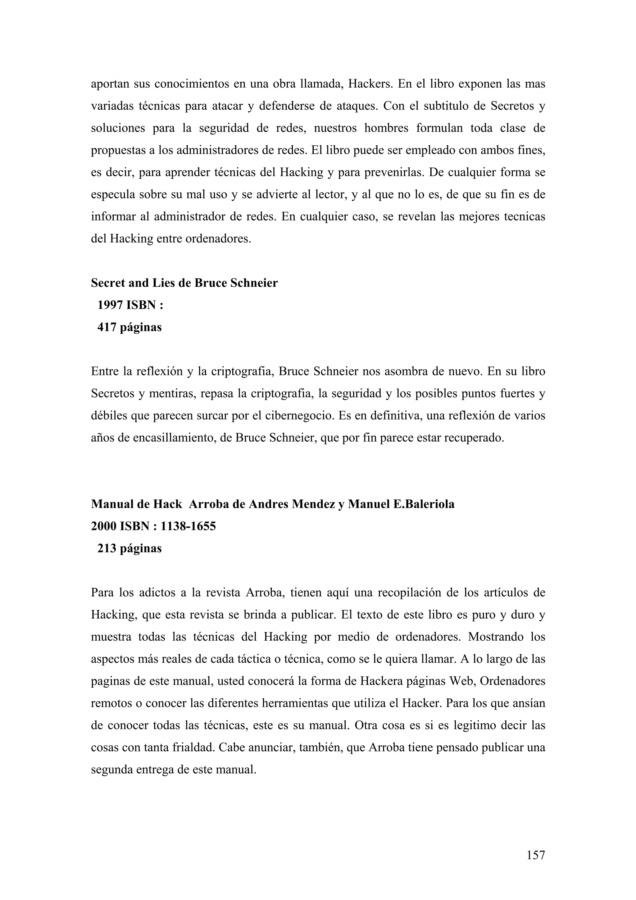 aportan sus conocimientos en una obra llamada, Hackers. En el libro exponen las mas
variadas técnicas para atacar y defenderse de ataques. Con el subtitulo de Secretos y
soluciones para la seguridad de redes, nuestros hombres formulan toda clase de
propuestas a los administradores de redes. El libro puede ser empleado con ambos fines,
es decir, para aprender técnicas del Hacking y para prevenirlas. De cualquier forma se
especula sobre su mal uso y se advierte al lector, y al que no lo es, de que su fin es de
informar al administrador de redes. En cualquier caso, se revelan las mejores tecnicas
del Hacking entre ordenadores.


Secret and Lies de Bruce Schneier
 1997 ISBN :
 417 páginas


Entre la reflexión y la criptografia, Bruce Schneier nos asombra de nuevo. En su libro
Secretos y mentiras, repasa la criptografia, la seguridad y los posibles puntos fuertes y
débiles que parecen surcar por el cibernegocio. Es en definitiva, una reflexión de varios
años de encasillamiento, de Bruce Schneier, que por fin parece estar recuperado.




Manual de Hack Arroba de Andres Mendez y Manuel E.Baleriola
2000 ISBN : 1138-1655
 213 páginas


Para los adictos a la revista Arroba, tienen aquí una recopilación de los artículos de
Hacking, que esta revista se brinda a publicar. El texto de este libro es puro y duro y
muestra todas las técnicas del Hacking por medio de ordenadores. Mostrando los
aspectos más reales de cada táctica o técnica, como se le quiera llamar. A lo largo de las
paginas de este manual, usted conocerá la forma de Hackera páginas Web, Ordenadores
remotos o conocer las diferentes herramientas que utiliza el Hacker. Para los que ansían
de conocer todas las técnicas, este es su manual. Otra cosa es si es legitimo decir las
cosas con tanta frialdad. Cabe anunciar, también, que Arroba tiene pensado publicar una
segunda entrega de este manual.




                                                                                      157
 
