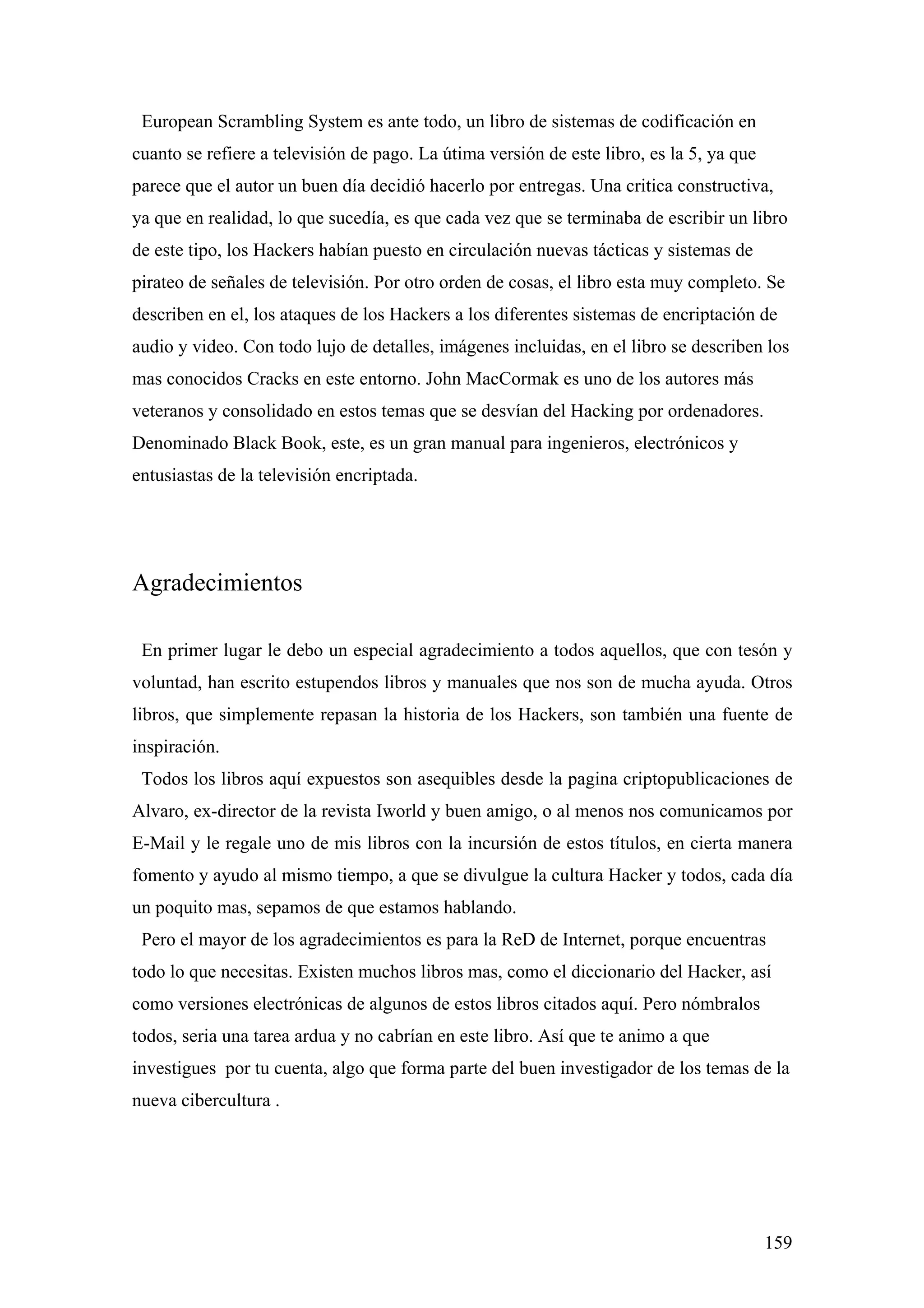 European Scrambling System es ante todo, un libro de sistemas de codificación en
cuanto se refiere a televisión de pago. La útima versión de este libro, es la 5, ya que
parece que el autor un buen día decidió hacerlo por entregas. Una critica constructiva,
ya que en realidad, lo que sucedía, es que cada vez que se terminaba de escribir un libro
de este tipo, los Hackers habían puesto en circulación nuevas tácticas y sistemas de
pirateo de señales de televisión. Por otro orden de cosas, el libro esta muy completo. Se
describen en el, los ataques de los Hackers a los diferentes sistemas de encriptación de
audio y video. Con todo lujo de detalles, imágenes incluidas, en el libro se describen los
mas conocidos Cracks en este entorno. John MacCormak es uno de los autores más
veteranos y consolidado en estos temas que se desvían del Hacking por ordenadores.
Denominado Black Book, este, es un gran manual para ingenieros, electrónicos y
entusiastas de la televisión encriptada.




Agradecimientos

 En primer lugar le debo un especial agradecimiento a todos aquellos, que con tesón y
voluntad, han escrito estupendos libros y manuales que nos son de mucha ayuda. Otros
libros, que simplemente repasan la historia de los Hackers, son también una fuente de
inspiración.
 Todos los libros aquí expuestos son asequibles desde la pagina criptopublicaciones de
Alvaro, ex-director de la revista Iworld y buen amigo, o al menos nos comunicamos por
E-Mail y le regale uno de mis libros con la incursión de estos títulos, en cierta manera
fomento y ayudo al mismo tiempo, a que se divulgue la cultura Hacker y todos, cada día
un poquito mas, sepamos de que estamos hablando.
 Pero el mayor de los agradecimientos es para la ReD de Internet, porque encuentras
todo lo que necesitas. Existen muchos libros mas, como el diccionario del Hacker, así
como versiones electrónicas de algunos de estos libros citados aquí. Pero nómbralos
todos, seria una tarea ardua y no cabrían en este libro. Así que te animo a que
investigues por tu cuenta, algo que forma parte del buen investigador de los temas de la
nueva cibercultura .




                                                                                          159
 