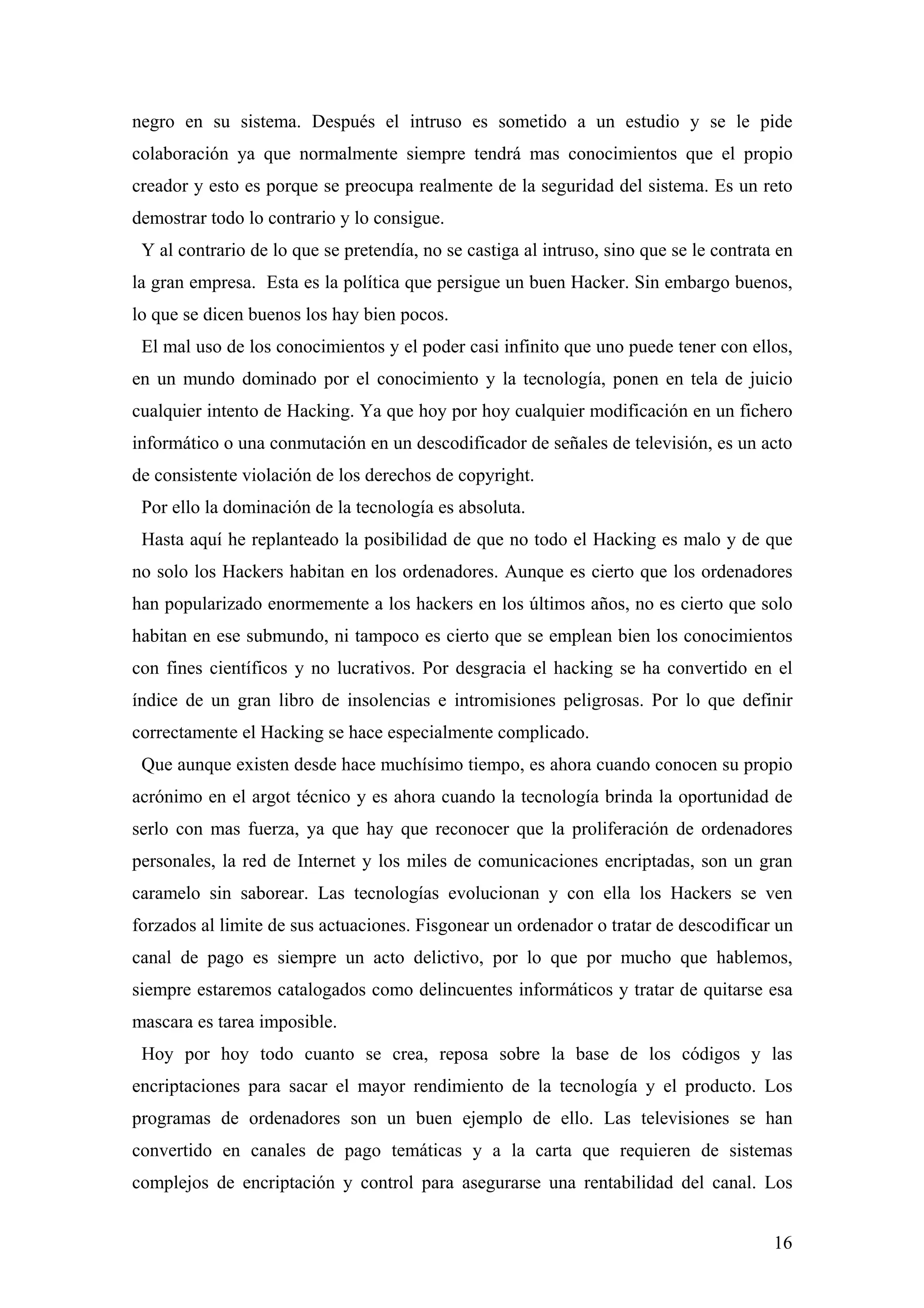 negro en su sistema. Después el intruso es sometido a un estudio y se le pide
colaboración ya que normalmente siempre tendrá mas conocimientos que el propio
creador y esto es porque se preocupa realmente de la seguridad del sistema. Es un reto
demostrar todo lo contrario y lo consigue.
 Y al contrario de lo que se pretendía, no se castiga al intruso, sino que se le contrata en
la gran empresa. Esta es la política que persigue un buen Hacker. Sin embargo buenos,
lo que se dicen buenos los hay bien pocos.
 El mal uso de los conocimientos y el poder casi infinito que uno puede tener con ellos,
en un mundo dominado por el conocimiento y la tecnología, ponen en tela de juicio
cualquier intento de Hacking. Ya que hoy por hoy cualquier modificación en un fichero
informático o una conmutación en un descodificador de señales de televisión, es un acto
de consistente violación de los derechos de copyright.
 Por ello la dominación de la tecnología es absoluta.
 Hasta aquí he replanteado la posibilidad de que no todo el Hacking es malo y de que
no solo los Hackers habitan en los ordenadores. Aunque es cierto que los ordenadores
han popularizado enormemente a los hackers en los últimos años, no es cierto que solo
habitan en ese submundo, ni tampoco es cierto que se emplean bien los conocimientos
con fines científicos y no lucrativos. Por desgracia el hacking se ha convertido en el
índice de un gran libro de insolencias e intromisiones peligrosas. Por lo que definir
correctamente el Hacking se hace especialmente complicado.
 Que aunque existen desde hace muchísimo tiempo, es ahora cuando conocen su propio
acrónimo en el argot técnico y es ahora cuando la tecnología brinda la oportunidad de
serlo con mas fuerza, ya que hay que reconocer que la proliferación de ordenadores
personales, la red de Internet y los miles de comunicaciones encriptadas, son un gran
caramelo sin saborear. Las tecnologías evolucionan y con ella los Hackers se ven
forzados al limite de sus actuaciones. Fisgonear un ordenador o tratar de descodificar un
canal de pago es siempre un acto delictivo, por lo que por mucho que hablemos,
siempre estaremos catalogados como delincuentes informáticos y tratar de quitarse esa
mascara es tarea imposible.
 Hoy por hoy todo cuanto se crea, reposa sobre la base de los códigos y las
encriptaciones para sacar el mayor rendimiento de la tecnología y el producto. Los
programas de ordenadores son un buen ejemplo de ello. Las televisiones se han
convertido en canales de pago temáticas y a la carta que requieren de sistemas
complejos de encriptación y control para asegurarse una rentabilidad del canal. Los


                                                                                         16
 
