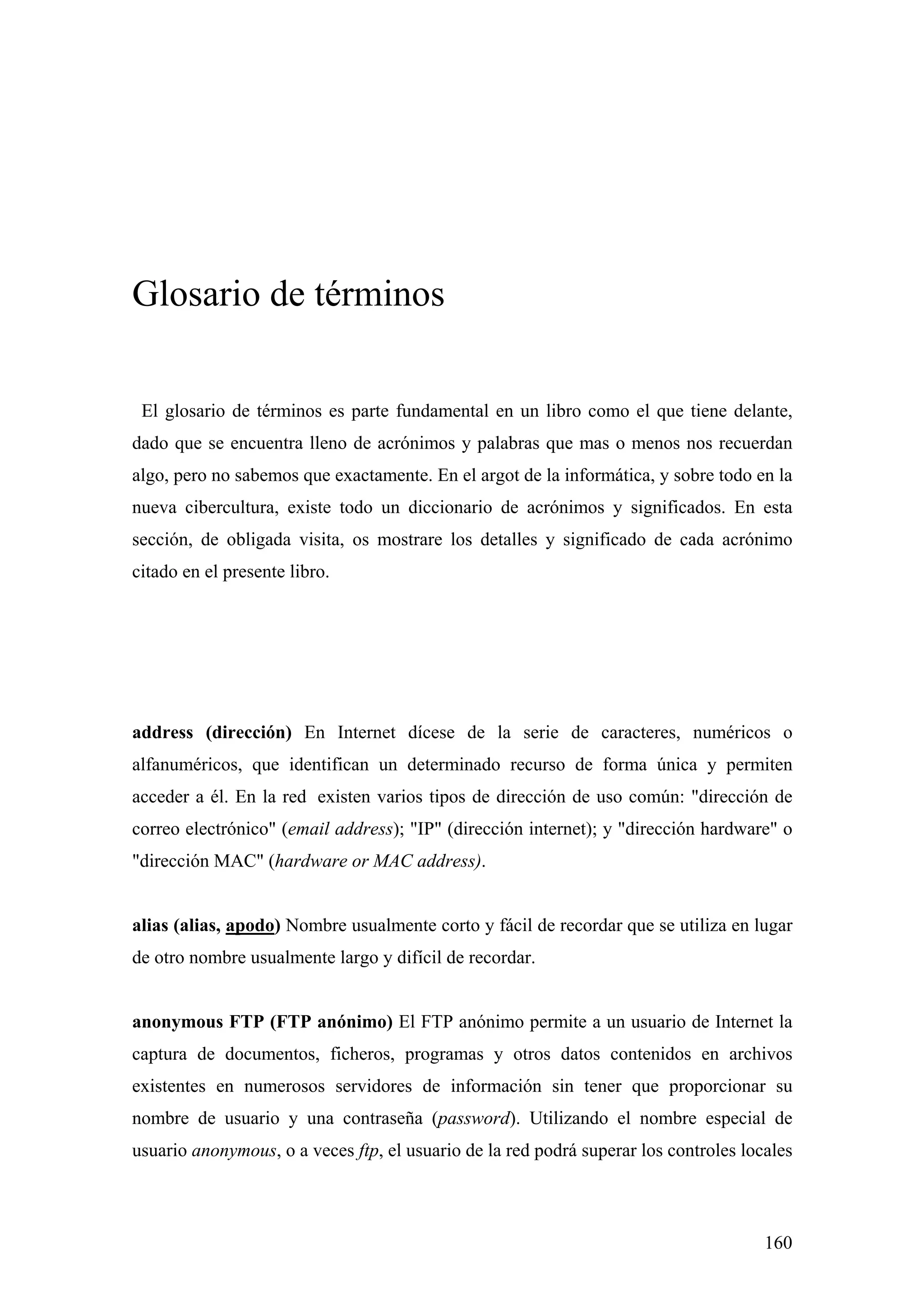 Glosario de términos

 El glosario de términos es parte fundamental en un libro como el que tiene delante,
dado que se encuentra lleno de acrónimos y palabras que mas o menos nos recuerdan
algo, pero no sabemos que exactamente. En el argot de la informática, y sobre todo en la
nueva cibercultura, existe todo un diccionario de acrónimos y significados. En esta
sección, de obligada visita, os mostrare los detalles y significado de cada acrónimo
citado en el presente libro.




address (dirección) En Internet dícese de la serie de caracteres, numéricos o
alfanuméricos, que identifican un determinado recurso de forma única y permiten
acceder a él. En la red existen varios tipos de dirección de uso común: "dirección de
correo electrónico" (email address); "IP" (dirección internet); y "dirección hardware" o
"dirección MAC" (hardware or MAC address).


alias (alias, apodo) Nombre usualmente corto y fácil de recordar que se utiliza en lugar
de otro nombre usualmente largo y difícil de recordar.


anonymous FTP (FTP anónimo) El FTP anónimo permite a un usuario de Internet la
captura de documentos, ficheros, programas y otros datos contenidos en archivos
existentes en numerosos servidores de información sin tener que proporcionar su
nombre de usuario y una contraseña (password). Utilizando el nombre especial de
usuario anonymous, o a veces ftp, el usuario de la red podrá superar los controles locales



                                                                                      160
 