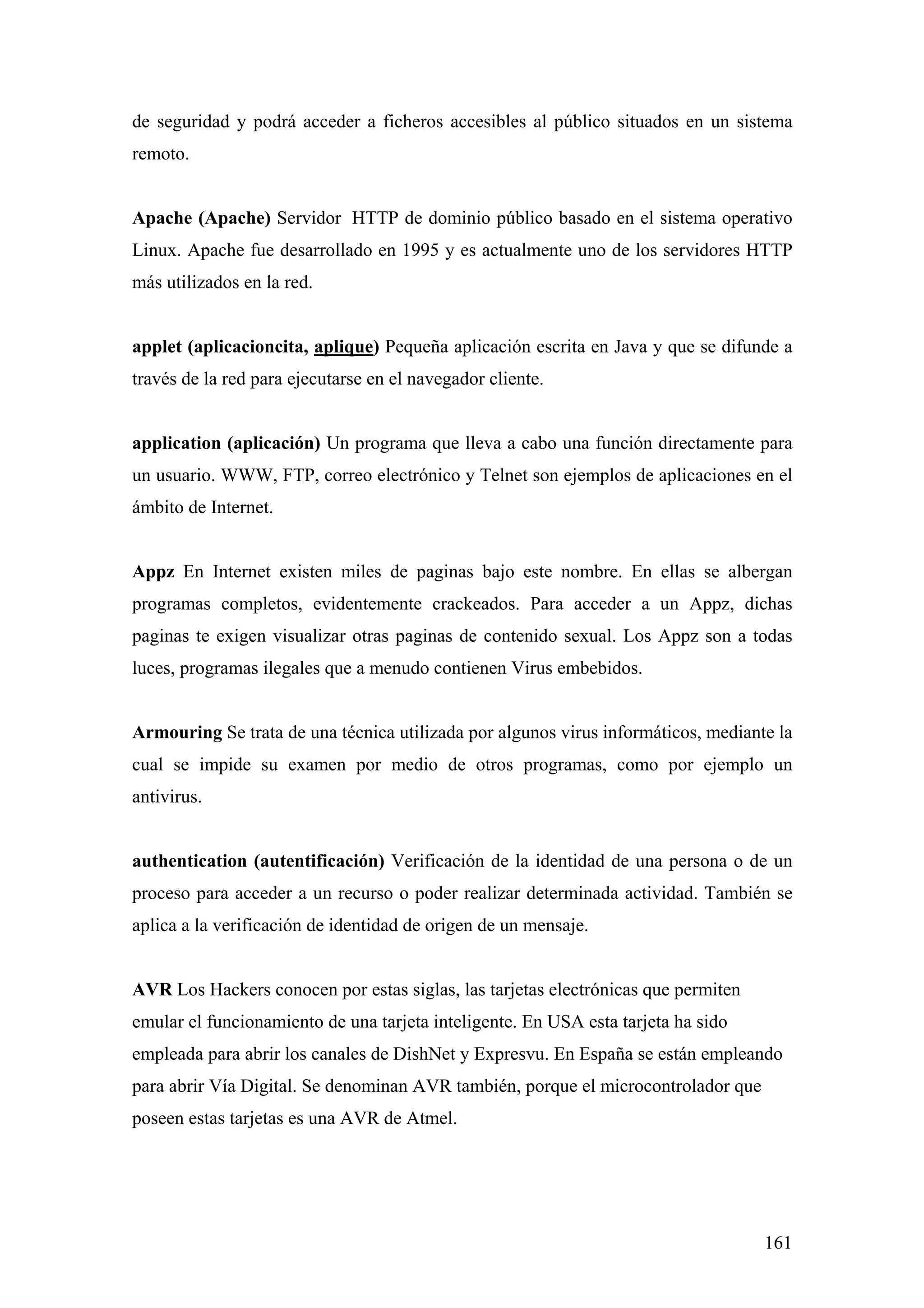 de seguridad y podrá acceder a ficheros accesibles al público situados en un sistema
remoto.


Apache (Apache) Servidor HTTP de dominio público basado en el sistema operativo
Linux. Apache fue desarrollado en 1995 y es actualmente uno de los servidores HTTP
más utilizados en la red.


applet (aplicacioncita, aplique) Pequeña aplicación escrita en Java y que se difunde a
través de la red para ejecutarse en el navegador cliente.


application (aplicación) Un programa que lleva a cabo una función directamente para
un usuario. WWW, FTP, correo electrónico y Telnet son ejemplos de aplicaciones en el
ámbito de Internet.


Appz En Internet existen miles de paginas bajo este nombre. En ellas se albergan
programas completos, evidentemente crackeados. Para acceder a un Appz, dichas
paginas te exigen visualizar otras paginas de contenido sexual. Los Appz son a todas
luces, programas ilegales que a menudo contienen Virus embebidos.


Armouring Se trata de una técnica utilizada por algunos virus informáticos, mediante la
cual se impide su examen por medio de otros programas, como por ejemplo un
antivirus.


authentication (autentificación) Verificación de la identidad de una persona o de un
proceso para acceder a un recurso o poder realizar determinada actividad. También se
aplica a la verificación de identidad de origen de un mensaje.


AVR Los Hackers conocen por estas siglas, las tarjetas electrónicas que permiten
emular el funcionamiento de una tarjeta inteligente. En USA esta tarjeta ha sido
empleada para abrir los canales de DishNet y Expresvu. En España se están empleando
para abrir Vía Digital. Se denominan AVR también, porque el microcontrolador que
poseen estas tarjetas es una AVR de Atmel.




                                                                                   161
 