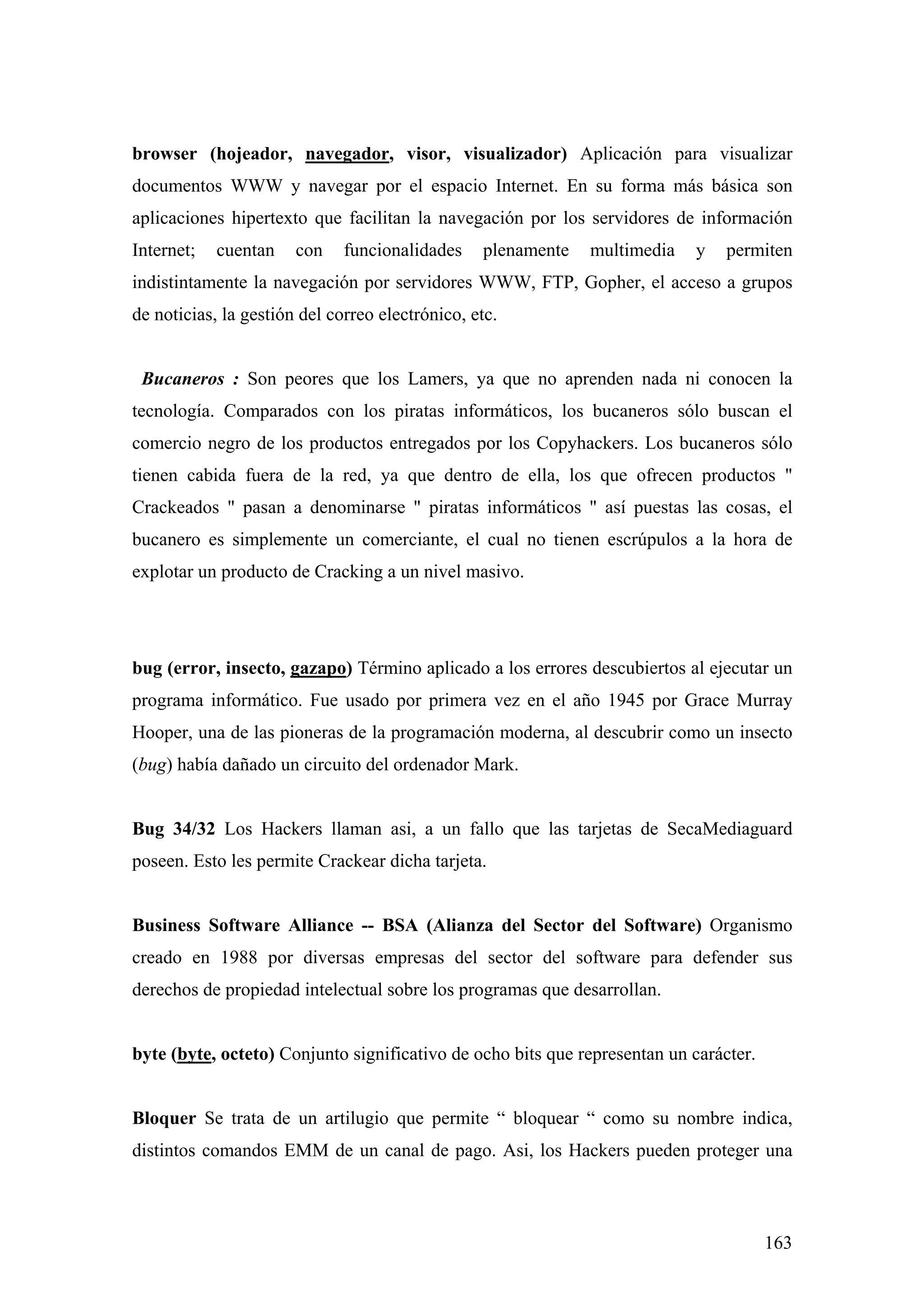 browser (hojeador, navegador, visor, visualizador) Aplicación para visualizar
documentos WWW y navegar por el espacio Internet. En su forma más básica son
aplicaciones hipertexto que facilitan la navegación por los servidores de información
Internet;   cuentan    con    funcionalidades    plenamente   multimedia   y    permiten
indistintamente la navegación por servidores WWW, FTP, Gopher, el acceso a grupos
de noticias, la gestión del correo electrónico, etc.


 Bucaneros : Son peores que los Lamers, ya que no aprenden nada ni conocen la
tecnología. Comparados con los piratas informáticos, los bucaneros sólo buscan el
comercio negro de los productos entregados por los Copyhackers. Los bucaneros sólo
tienen cabida fuera de la red, ya que dentro de ella, los que ofrecen productos "
Crackeados " pasan a denominarse " piratas informáticos " así puestas las cosas, el
bucanero es simplemente un comerciante, el cual no tienen escrúpulos a la hora de
explotar un producto de Cracking a un nivel masivo.




bug (error, insecto, gazapo) Término aplicado a los errores descubiertos al ejecutar un
programa informático. Fue usado por primera vez en el año 1945 por Grace Murray
Hooper, una de las pioneras de la programación moderna, al descubrir como un insecto
(bug) había dañado un circuito del ordenador Mark.


Bug 34/32 Los Hackers llaman asi, a un fallo que las tarjetas de SecaMediaguard
poseen. Esto les permite Crackear dicha tarjeta.


Business Software Alliance -- BSA (Alianza del Sector del Software) Organismo
creado en 1988 por diversas empresas del sector del software para defender sus
derechos de propiedad intelectual sobre los programas que desarrollan.


byte (byte, octeto) Conjunto significativo de ocho bits que representan un carácter.


Bloquer Se trata de un artilugio que permite “ bloquear “ como su nombre indica,
distintos comandos EMM de un canal de pago. Asi, los Hackers pueden proteger una



                                                                                       163
 