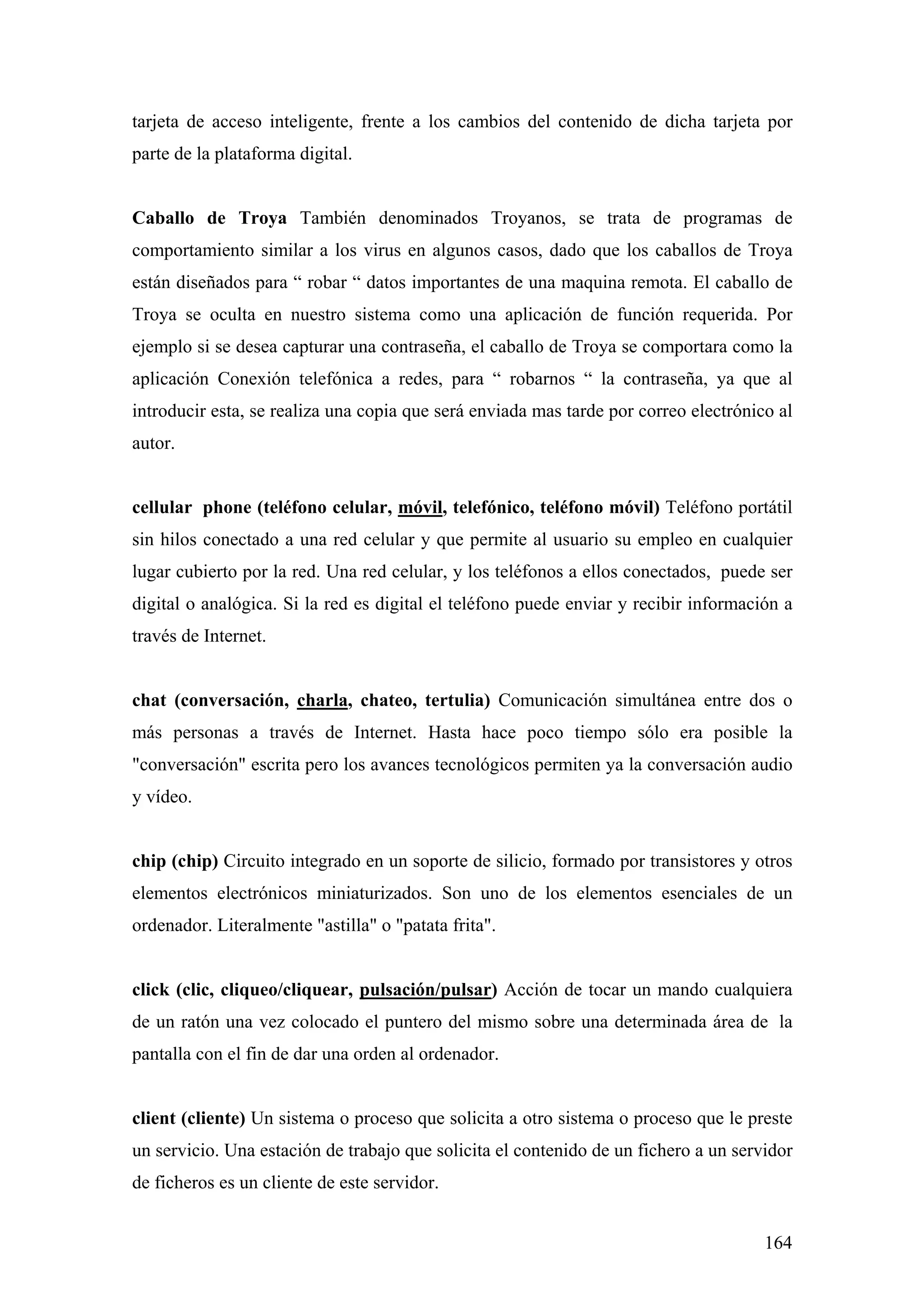 tarjeta de acceso inteligente, frente a los cambios del contenido de dicha tarjeta por
parte de la plataforma digital.


Caballo de Troya También denominados Troyanos, se trata de programas de
comportamiento similar a los virus en algunos casos, dado que los caballos de Troya
están diseñados para “ robar “ datos importantes de una maquina remota. El caballo de
Troya se oculta en nuestro sistema como una aplicación de función requerida. Por
ejemplo si se desea capturar una contraseña, el caballo de Troya se comportara como la
aplicación Conexión telefónica a redes, para “ robarnos “ la contraseña, ya que al
introducir esta, se realiza una copia que será enviada mas tarde por correo electrónico al
autor.


cellular phone (teléfono celular, móvil, telefónico, teléfono móvil) Teléfono portátil
sin hilos conectado a una red celular y que permite al usuario su empleo en cualquier
lugar cubierto por la red. Una red celular, y los teléfonos a ellos conectados, puede ser
digital o analógica. Si la red es digital el teléfono puede enviar y recibir información a
través de Internet.


chat (conversación, charla, chateo, tertulia) Comunicación simultánea entre dos o
más personas a través de Internet. Hasta hace poco tiempo sólo era posible la
"conversación" escrita pero los avances tecnológicos permiten ya la conversación audio
y vídeo.


chip (chip) Circuito integrado en un soporte de silicio, formado por transistores y otros
elementos electrónicos miniaturizados. Son uno de los elementos esenciales de un
ordenador. Literalmente "astilla" o "patata frita".


click (clic, cliqueo/cliquear, pulsación/pulsar) Acción de tocar un mando cualquiera
de un ratón una vez colocado el puntero del mismo sobre una determinada área de la
pantalla con el fin de dar una orden al ordenador.


client (cliente) Un sistema o proceso que solicita a otro sistema o proceso que le preste
un servicio. Una estación de trabajo que solicita el contenido de un fichero a un servidor
de ficheros es un cliente de este servidor.


                                                                                      164
 