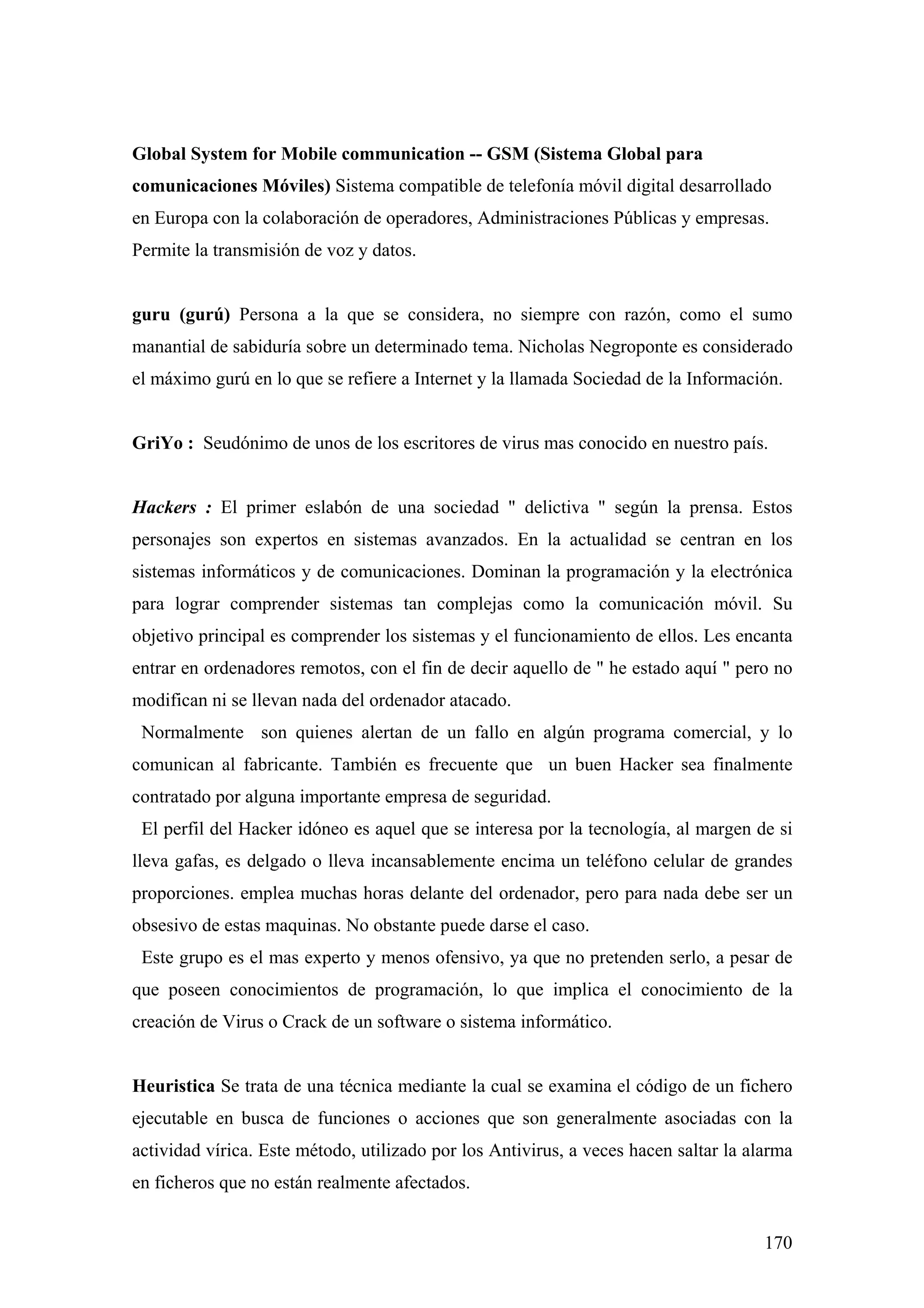 Global System for Mobile communication -- GSM (Sistema Global para
comunicaciones Móviles) Sistema compatible de telefonía móvil digital desarrollado
en Europa con la colaboración de operadores, Administraciones Públicas y empresas.
Permite la transmisión de voz y datos.


guru (gurú) Persona a la que se considera, no siempre con razón, como el sumo
manantial de sabiduría sobre un determinado tema. Nicholas Negroponte es considerado
el máximo gurú en lo que se refiere a Internet y la llamada Sociedad de la Información.


GriYo : Seudónimo de unos de los escritores de virus mas conocido en nuestro país.


Hackers : El primer eslabón de una sociedad " delictiva " según la prensa. Estos
personajes son expertos en sistemas avanzados. En la actualidad se centran en los
sistemas informáticos y de comunicaciones. Dominan la programación y la electrónica
para lograr comprender sistemas tan complejas como la comunicación móvil. Su
objetivo principal es comprender los sistemas y el funcionamiento de ellos. Les encanta
entrar en ordenadores remotos, con el fin de decir aquello de " he estado aquí " pero no
modifican ni se llevan nada del ordenador atacado.
 Normalmente son quienes alertan de un fallo en algún programa comercial, y lo
comunican al fabricante. También es frecuente que un buen Hacker sea finalmente
contratado por alguna importante empresa de seguridad.
 El perfil del Hacker idóneo es aquel que se interesa por la tecnología, al margen de si
lleva gafas, es delgado o lleva incansablemente encima un teléfono celular de grandes
proporciones. emplea muchas horas delante del ordenador, pero para nada debe ser un
obsesivo de estas maquinas. No obstante puede darse el caso.
 Este grupo es el mas experto y menos ofensivo, ya que no pretenden serlo, a pesar de
que poseen conocimientos de programación, lo que implica el conocimiento de la
creación de Virus o Crack de un software o sistema informático.


Heuristica Se trata de una técnica mediante la cual se examina el código de un fichero
ejecutable en busca de funciones o acciones que son generalmente asociadas con la
actividad vírica. Este método, utilizado por los Antivirus, a veces hacen saltar la alarma
en ficheros que no están realmente afectados.


                                                                                      170
 