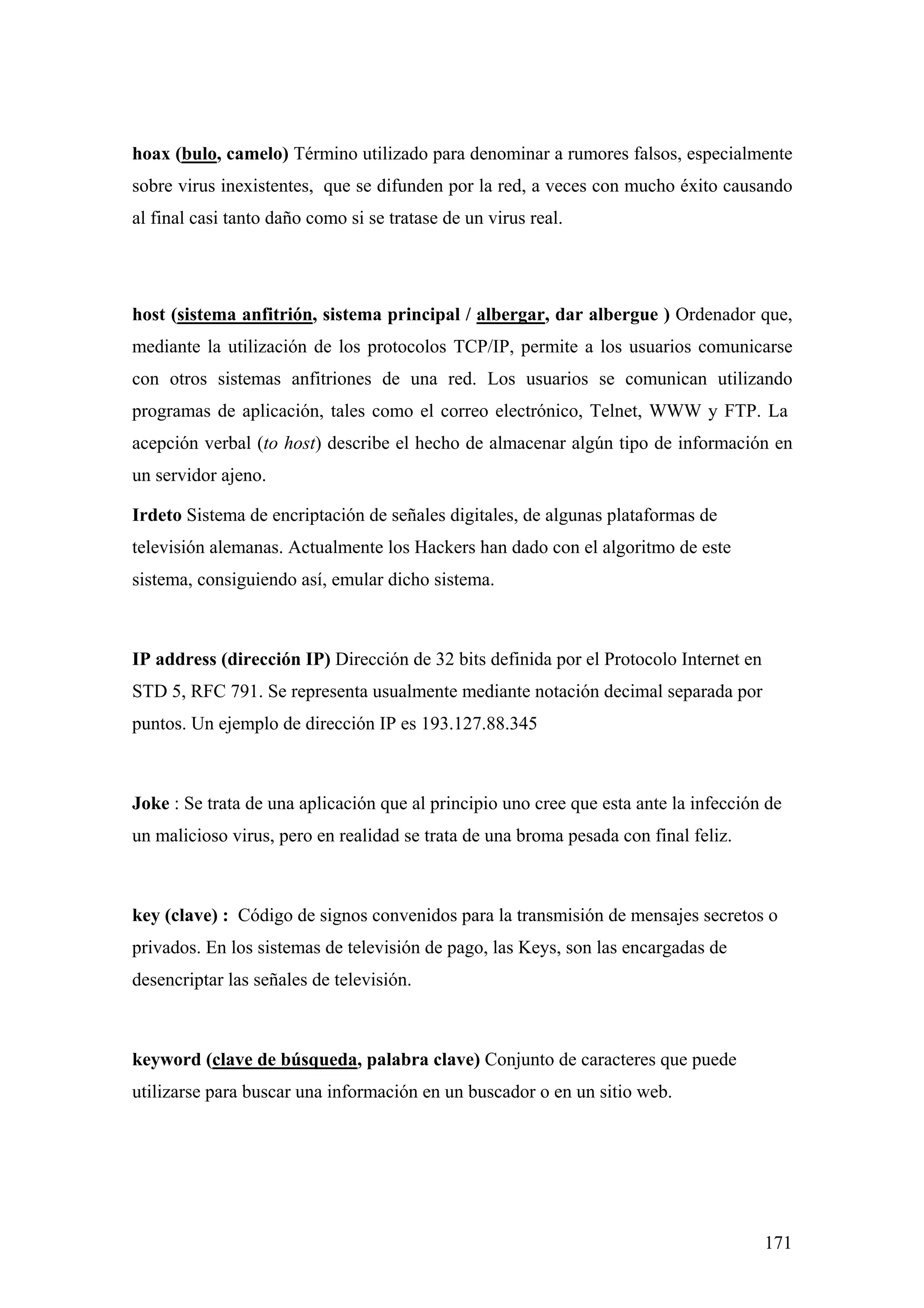 hoax (bulo, camelo) Término utilizado para denominar a rumores falsos, especialmente
sobre virus inexistentes, que se difunden por la red, a veces con mucho éxito causando
al final casi tanto daño como si se tratase de un virus real.




host (sistema anfitrión, sistema principal / albergar, dar albergue ) Ordenador que,
mediante la utilización de los protocolos TCP/IP, permite a los usuarios comunicarse
con otros sistemas anfitriones de una red. Los usuarios se comunican utilizando
programas de aplicación, tales como el correo electrónico, Telnet, WWW y FTP. La
acepción verbal (to host) describe el hecho de almacenar algún tipo de información en
un servidor ajeno.

Irdeto Sistema de encriptación de señales digitales, de algunas plataformas de
televisión alemanas. Actualmente los Hackers han dado con el algoritmo de este
sistema, consiguiendo así, emular dicho sistema.



IP address (dirección IP) Dirección de 32 bits definida por el Protocolo Internet en
STD 5, RFC 791. Se representa usualmente mediante notación decimal separada por
puntos. Un ejemplo de dirección IP es 193.127.88.345



Joke : Se trata de una aplicación que al principio uno cree que esta ante la infección de
un malicioso virus, pero en realidad se trata de una broma pesada con final feliz.



key (clave) : Código de signos convenidos para la transmisión de mensajes secretos o
privados. En los sistemas de televisión de pago, las Keys, son las encargadas de
desencriptar las señales de televisión.



keyword (clave de búsqueda, palabra clave) Conjunto de caracteres que puede
utilizarse para buscar una información en un buscador o en un sitio web.




                                                                                       171
 