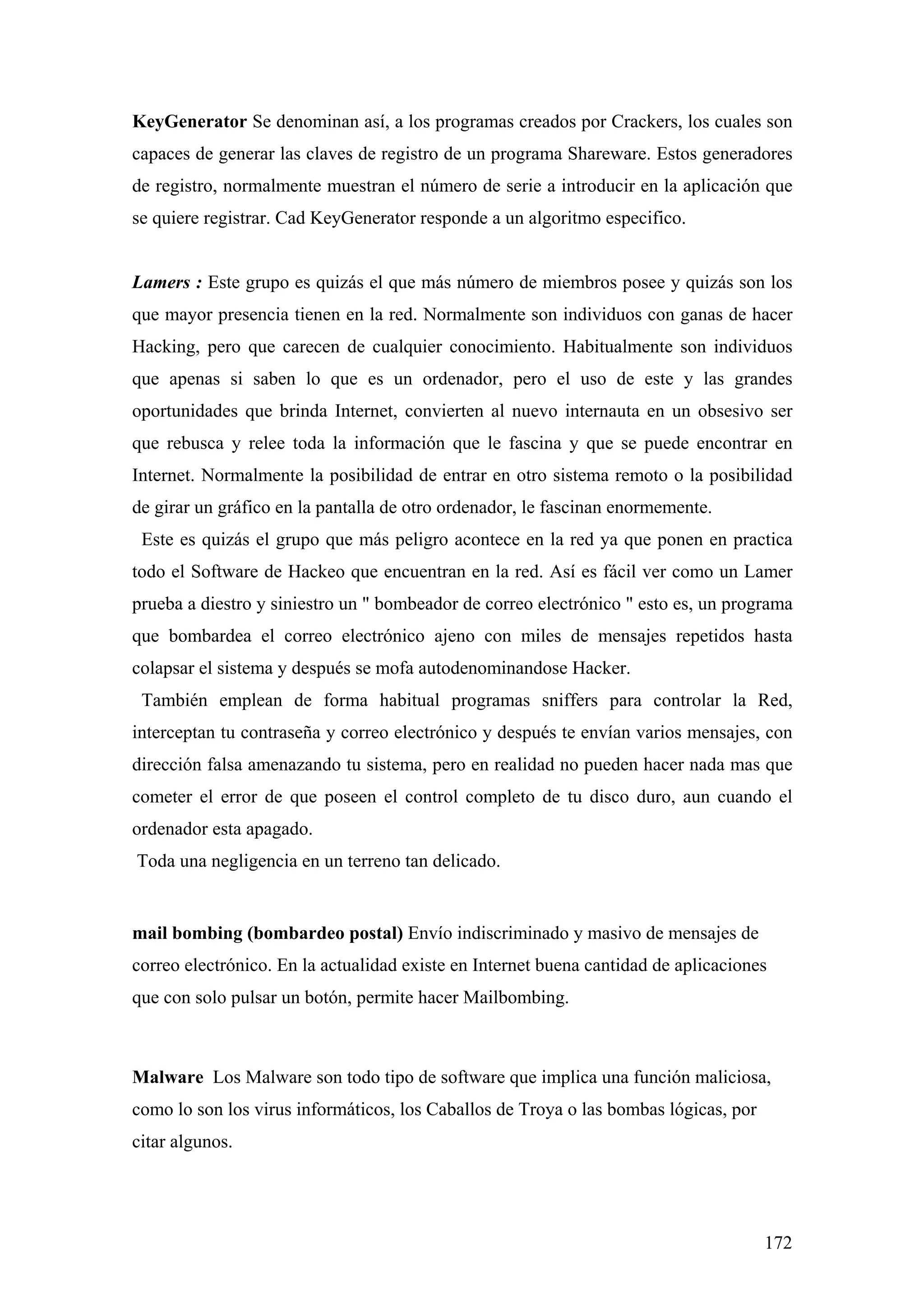 KeyGenerator Se denominan así, a los programas creados por Crackers, los cuales son
capaces de generar las claves de registro de un programa Shareware. Estos generadores
de registro, normalmente muestran el número de serie a introducir en la aplicación que
se quiere registrar. Cad KeyGenerator responde a un algoritmo especifico.


Lamers : Este grupo es quizás el que más número de miembros posee y quizás son los
que mayor presencia tienen en la red. Normalmente son individuos con ganas de hacer
Hacking, pero que carecen de cualquier conocimiento. Habitualmente son individuos
que apenas si saben lo que es un ordenador, pero el uso de este y las grandes
oportunidades que brinda Internet, convierten al nuevo internauta en un obsesivo ser
que rebusca y relee toda la información que le fascina y que se puede encontrar en
Internet. Normalmente la posibilidad de entrar en otro sistema remoto o la posibilidad
de girar un gráfico en la pantalla de otro ordenador, le fascinan enormemente.
 Este es quizás el grupo que más peligro acontece en la red ya que ponen en practica
todo el Software de Hackeo que encuentran en la red. Así es fácil ver como un Lamer
prueba a diestro y siniestro un " bombeador de correo electrónico " esto es, un programa
que bombardea el correo electrónico ajeno con miles de mensajes repetidos hasta
colapsar el sistema y después se mofa autodenominandose Hacker.
 También emplean de forma habitual programas sniffers para controlar la Red,
interceptan tu contraseña y correo electrónico y después te envían varios mensajes, con
dirección falsa amenazando tu sistema, pero en realidad no pueden hacer nada mas que
cometer el error de que poseen el control completo de tu disco duro, aun cuando el
ordenador esta apagado.
Toda una negligencia en un terreno tan delicado.


mail bombing (bombardeo postal) Envío indiscriminado y masivo de mensajes de
correo electrónico. En la actualidad existe en Internet buena cantidad de aplicaciones
que con solo pulsar un botón, permite hacer Mailbombing.



Malware Los Malware son todo tipo de software que implica una función maliciosa,
como lo son los virus informáticos, los Caballos de Troya o las bombas lógicas, por
citar algunos.




                                                                                      172
 